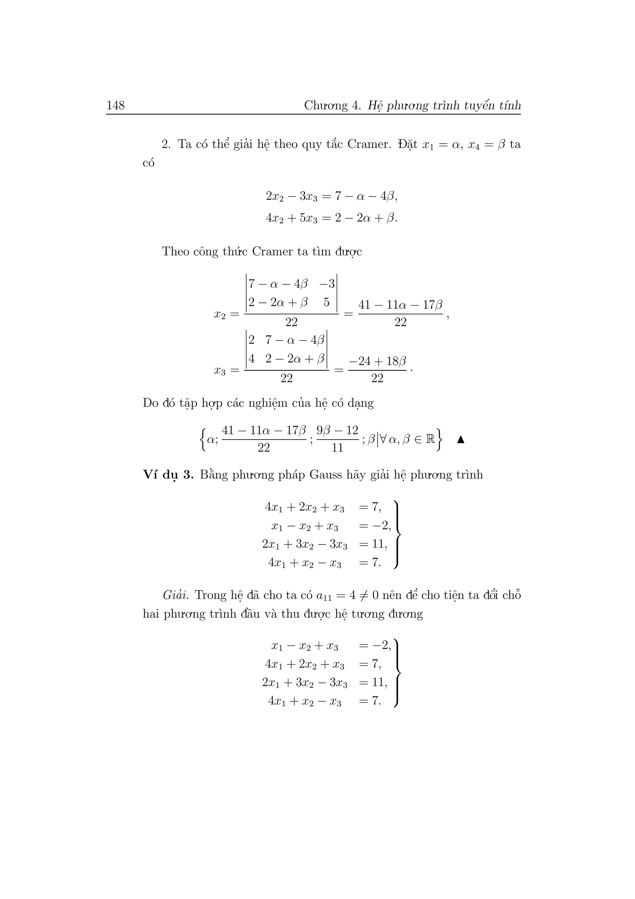 148 Chu.o.ng 4. Hˆe. phu.o.ng tr`ınh tuyˆe´n t´ınh
2. Ta c´o thˆe’ gia’i hˆe. theo quy t˘a´c Cramer. D˘a.t x1 = α, x4 = β ta
c´o
2x2 − 3x3 = 7 − α − 4β,
4x2 + 5x3 = 2 − 2α + β.
Theo cˆong th´u.c Cramer ta t`ım du.o.
.c
x2 =
7 − α − 4β −3
2 − 2α + β 5
22
=
41 − 11α − 17β
22
,
x3 =
2 7 − α − 4β
4 2 − 2α + β
22
=
−24 + 18β
22
·
Do d´o tˆa.p ho.
.p c´ac nghiˆe.m cu’a hˆe. c´o da.ng
α;
41 − 11α − 17β
22
;
9β − 12
11
; β ∀ α, β ∈ R
V´ı du. 3. B˘a`ng phu.o.ng ph´ap Gauss h˜ay gia’i hˆe. phu.o.ng tr`ınh
4x1 + 2x2 + x3 = 7,
x1 − x2 + x3 = −2,
2x1 + 3x2 − 3x3 = 11,
4x1 + x2 − x3 = 7.



Gia’i. Trong hˆe. d˜a cho ta c´o a11 = 4 = 0 nˆen dˆe’ cho tiˆe.n ta dˆo’i chˆo˜
hai phu.o.ng tr`ınh dˆa`u v`a thu du.o.
.c hˆe. tu.o.ng du.o.ng
x1 − x2 + x3 = −2,
4x1 + 2x2 + x3 = 7,
2x1 + 3x2 − 3x3 = 11,
4x1 + x2 − x3 = 7.



 