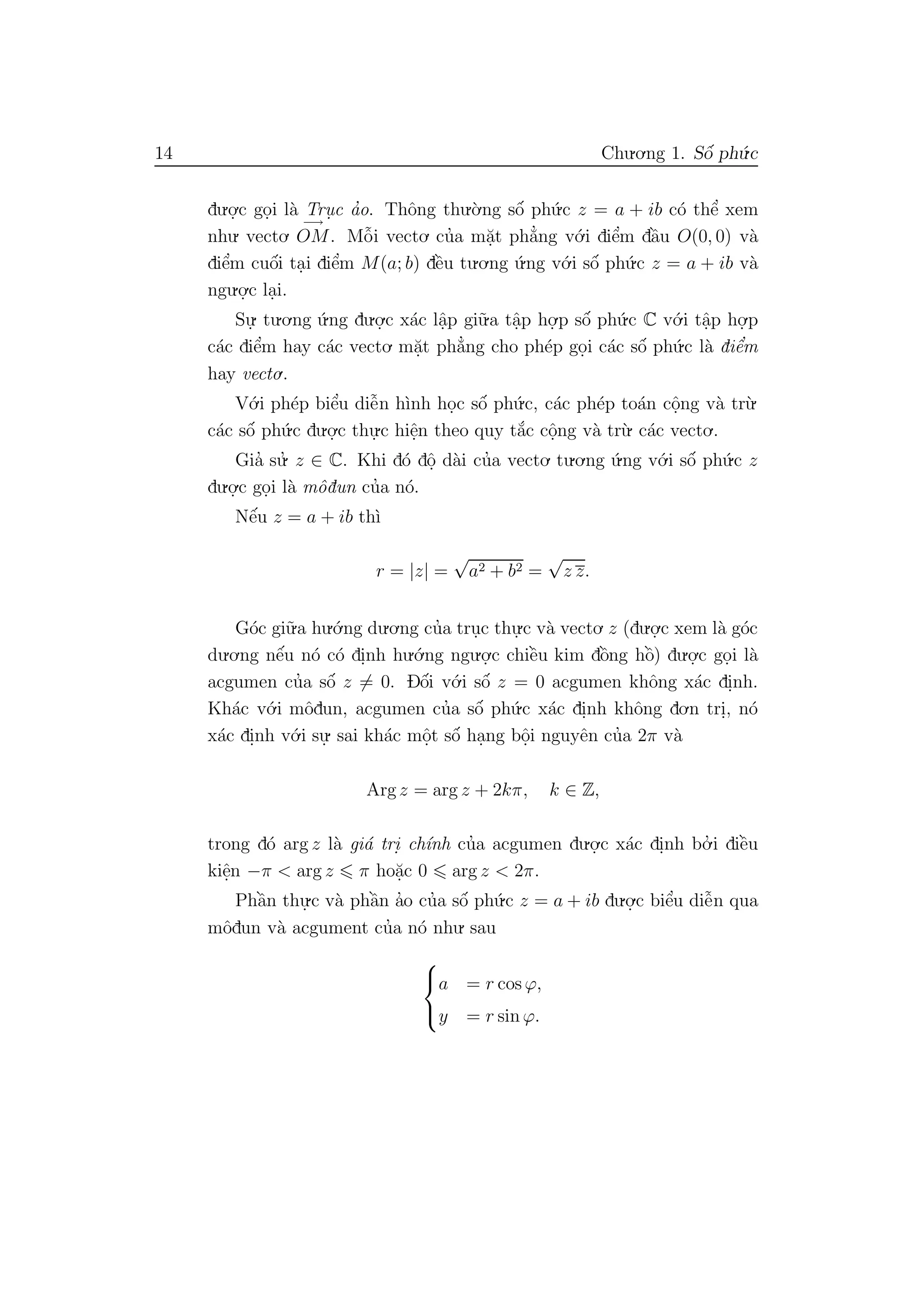 14 Chu.o.ng 1. Sˆo´ ph´u.c
du.o.
.c go.i l`a Tru. c a’o. Thˆong thu.`o.ng sˆo´ ph´u.c z = a + ib c´o thˆe’ xem
nhu. vecto.
−→
OM. Mˆo˜i vecto. cu’a m˘a.t ph˘a’ng v´o.i diˆe’m dˆa`u O(0, 0) v`a
diˆe’m cuˆo´i ta.i diˆe’m M(a; b) dˆe`u tu.o.ng ´u.ng v´o.i sˆo´ ph´u.c z = a + ib v`a
ngu.o.
.c la.i.
Su.
. tu.o.ng ´u.ng du.o.
.c x´ac lˆa.p gi˜u.a tˆa.p ho.
.p sˆo´ ph´u.c C v´o.i tˆa.p ho.
.p
c´ac diˆe’m hay c´ac vecto. m˘a.t ph˘a’ng cho ph´ep go.i c´ac sˆo´ ph´u.c l`a diˆe’m
hay vecto..
V´o.i ph´ep biˆe’u diˆe˜n h`ınh ho.c sˆo´ ph´u.c, c´ac ph´ep to´an cˆo.ng v`a tr`u.
c´ac sˆo´ ph´u.c du.o.
.c thu.
.c hiˆe.n theo quy t˘a´c cˆo.ng v`a tr`u. c´ac vecto..
Gia’ su.’ z ∈ C. Khi d´o dˆo. d`ai cu’a vecto. tu.o.ng ´u.ng v´o.i sˆo´ ph´u.c z
du.o.
.c go.i l`a mˆodun cu’a n´o.
Nˆe´u z = a + ib th`ı
r = |z| =
√
a2 + b2 =
√
z z.
G´oc gi˜u.a hu.´o.ng du.o.ng cu’a tru.c thu.
.c v`a vecto. z (du.o.
.c xem l`a g´oc
du.o.ng nˆe´u n´o c´o di.nh hu.´o.ng ngu.o.
.c chiˆe`u kim dˆo`ng hˆo`) du.o.
.c go.i l`a
acgumen cu’a sˆo´ z = 0. Dˆo´i v´o.i sˆo´ z = 0 acgumen khˆong x´ac di.nh.
Kh´ac v´o.i mˆodun, acgumen cu’a sˆo´ ph´u.c x´ac di.nh khˆong do.n tri., n´o
x´ac di.nh v´o.i su.
. sai kh´ac mˆo.t sˆo´ ha.ng bˆo.i nguyˆen cu’a 2π v`a
Arg z = arg z + 2kπ, k ∈ Z,
trong d´o arg z l`a gi´a tri. ch´ınh cu’a acgumen du.o.
.c x´ac di.nh bo.’ i diˆe`u
kiˆe.n −π < arg z π ho˘a.c 0 arg z < 2π.
Phˆa`n thu.
.c v`a phˆa`n a’o cu’a sˆo´ ph´u.c z = a + ib du.o.
.c biˆe’u diˆe˜n qua
mˆodun v`a acgument cu’a n´o nhu. sau



a = r cos ϕ,
y = r sin ϕ.
 