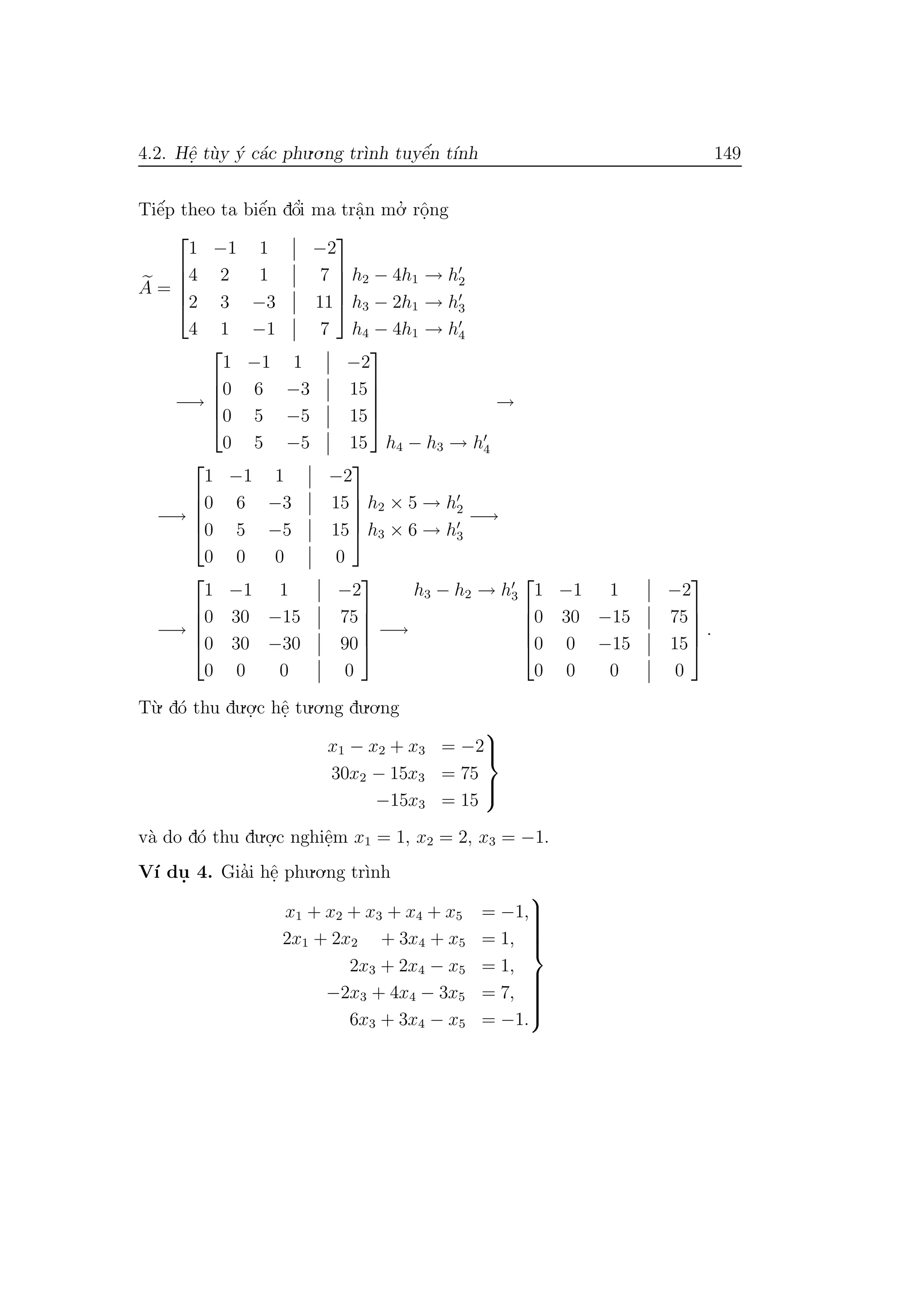 4.2. Hˆe. t`uy ´y c´ac phu.o.ng tr`ınh tuyˆe´n t´ınh 149
Tiˆe´p theo ta biˆe´n dˆo’i ma trˆa.n mo.’ rˆo.ng
A =





1 −1 1 −2
4 2 1 7
2 3 −3 11
4 1 −1 7





h2 − 4h1 → h2
h3 − 2h1 → h3
h4 − 4h1 → h4
−→





1 −1 1 −2
0 6 −3 15
0 5 −5 15
0 5 −5 15





h4 − h3 → h4
→
−→





1 −1 1 −2
0 6 −3 15
0 5 −5 15
0 0 0 0





h2 × 5 → h2
h3 × 6 → h3
−→
−→





1 −1 1 −2
0 30 −15 75
0 30 −30 90
0 0 0 0





−→
h3 − h2 → h3





1 −1 1 −2
0 30 −15 75
0 0 −15 15
0 0 0 0





.
T`u. d´o thu du.o.
.c hˆe. tu.o.ng du.o.ng
x1 − x2 + x3 = −2
30x2 − 15x3 = 75
−15x3 = 15



v`a do d´o thu du.o.
.c nghiˆe.m x1 = 1, x2 = 2, x3 = −1.
V´ı du. 4. Gia’i hˆe. phu.o.ng tr`ınh
x1 + x2 + x3 + x4 + x5 = −1,
2x1 + 2x2 + 3x4 + x5 = 1,
2x3 + 2x4 − x5 = 1,
−2x3 + 4x4 − 3x5 = 7,
6x3 + 3x4 − x5 = −1.



 