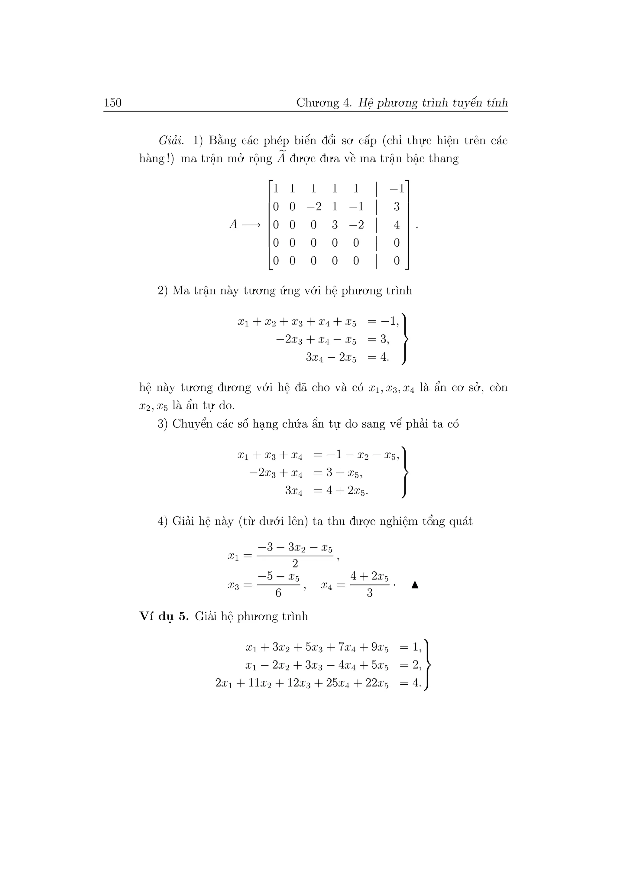 150 Chu.o.ng 4. Hˆe. phu.o.ng tr`ınh tuyˆe´n t´ınh
Gia’i. 1) B˘a`ng c´ac ph´ep biˆe´n dˆo’i so. cˆa´p (chı’ thu.
.c hiˆe.n trˆen c´ac
h`ang !) ma trˆa.n mo.’ rˆo.ng A du.o.
.c du.a vˆe` ma trˆa.n bˆa.c thang
A −→








1 1 1 1 1 −1
0 0 −2 1 −1 3
0 0 0 3 −2 4
0 0 0 0 0 0
0 0 0 0 0 0








.
2) Ma trˆa.n n`ay tu.o.ng ´u.ng v´o.i hˆe. phu.o.ng tr`ınh
x1 + x2 + x3 + x4 + x5 = −1,
−2x3 + x4 − x5 = 3,
3x4 − 2x5 = 4.



hˆe. n`ay tu.o.ng du.o.ng v´o.i hˆe. d˜a cho v`a c´o x1, x3, x4 l`a ˆa’n co. so.’ , c`on
x2, x5 l`a ˆa’n tu.
. do.
3) Chuyˆe’n c´ac sˆo´ ha.ng ch´u.a ˆa’n tu.
. do sang vˆe´ pha’i ta c´o
x1 + x3 + x4 = −1 − x2 − x5,
−2x3 + x4 = 3 + x5,
3x4 = 4 + 2x5.



4) Gia’i hˆe. n`ay (t`u. du.´o.i lˆen) ta thu du.o.
.c nghiˆe.m tˆo’ng qu´at
x1 =
−3 − 3x2 − x5
2
,
x3 =
−5 − x5
6
, x4 =
4 + 2x5
3
·
V´ı du. 5. Gia’i hˆe. phu.o.ng tr`ınh
x1 + 3x2 + 5x3 + 7x4 + 9x5 = 1,
x1 − 2x2 + 3x3 − 4x4 + 5x5 = 2,
2x1 + 11x2 + 12x3 + 25x4 + 22x5 = 4.



 