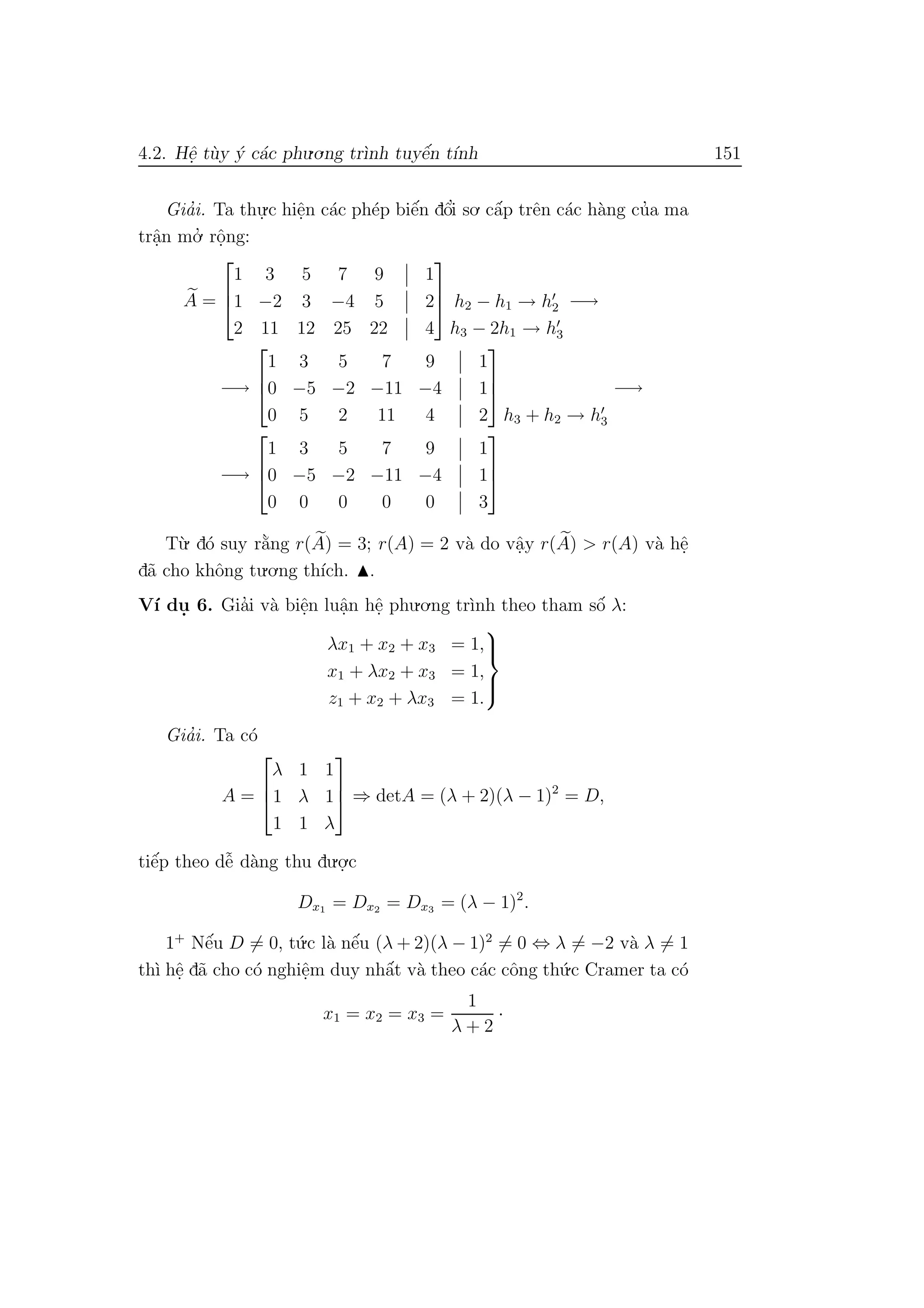 4.2. Hˆe. t`uy ´y c´ac phu.o.ng tr`ınh tuyˆe´n t´ınh 151
Gia’i. Ta thu.
.c hiˆe.n c´ac ph´ep biˆe´n dˆo’i so. cˆa´p trˆen c´ac h`ang cu’a ma
trˆa.n mo.’ rˆo.ng:
A =



1 3 5 7 9 1
1 −2 3 −4 5 2
2 11 12 25 22 4


 h2 − h1 → h2
h3 − 2h1 → h3
−→
−→



1 3 5 7 9 1
0 −5 −2 −11 −4 1
0 5 2 11 4 2



h3 + h2 → h3
−→
−→



1 3 5 7 9 1
0 −5 −2 −11 −4 1
0 0 0 0 0 3



T`u. d´o suy r˘a`ng r(A) = 3; r(A) = 2 v`a do vˆa.y r(A) > r(A) v`a hˆe.
d˜a cho khˆong tu.o.ng th´ıch. .
V´ı du. 6. Gia’i v`a biˆe.n luˆa.n hˆe. phu.o.ng tr`ınh theo tham sˆo´ λ:
λx1 + x2 + x3 = 1,
x1 + λx2 + x3 = 1,
z1 + x2 + λx3 = 1.



Gia’i. Ta c´o
A =



λ 1 1
1 λ 1
1 1 λ


 ⇒ detA = (λ + 2)(λ − 1)2
= D,
tiˆe´p theo dˆe˜ d`ang thu du.o.
.c
Dx1 = Dx2 = Dx3 = (λ − 1)2
.
1+
Nˆe´u D = 0, t´u.c l`a nˆe´u (λ + 2)(λ − 1)2
= 0 ⇔ λ = −2 v`a λ = 1
th`ı hˆe. d˜a cho c´o nghiˆe.m duy nhˆa´t v`a theo c´ac cˆong th´u.c Cramer ta c´o
x1 = x2 = x3 =
1
λ + 2
·
 