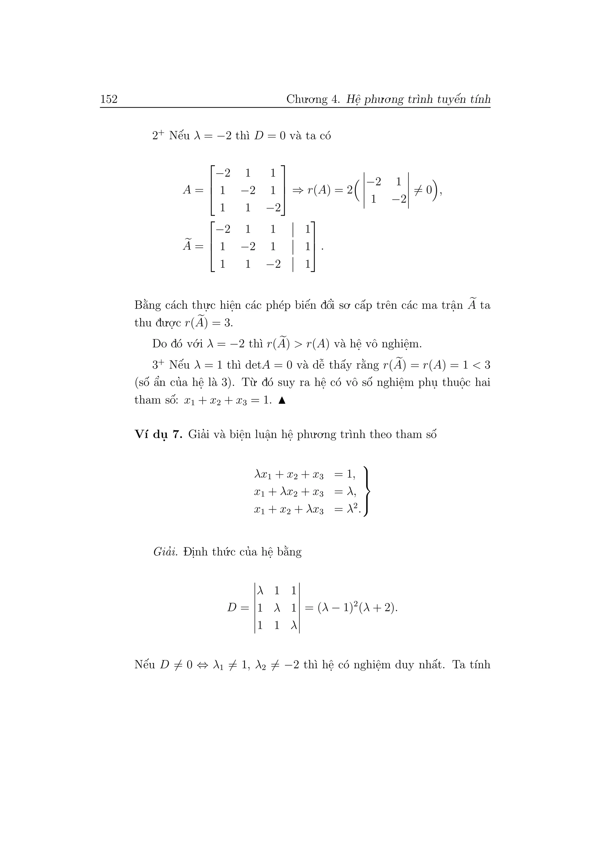 152 Chu.o.ng 4. Hˆe. phu.o.ng tr`ınh tuyˆe´n t´ınh
2+
Nˆe´u λ = −2 th`ı D = 0 v`a ta c´o
A =



−2 1 1
1 −2 1
1 1 −2


 ⇒ r(A) = 2
−2 1
1 −2
= 0 ,
A =



−2 1 1 1
1 −2 1 1
1 1 −2 1


 .
B˘a`ng c´ach thu.
.c hiˆe.n c´ac ph´ep biˆe´n dˆo’i so. cˆa´p trˆen c´ac ma trˆa.n A ta
thu du.o.
.c r(A) = 3.
Do d´o v´o.i λ = −2 th`ı r(A) > r(A) v`a hˆe. vˆo nghiˆe.m.
3+
Nˆe´u λ = 1 th`ı detA = 0 v`a dˆe˜ thˆa´y r˘a`ng r(A) = r(A) = 1 < 3
(sˆo´ ˆa’n cu’a hˆe. l`a 3). T`u. d´o suy ra hˆe. c´o vˆo sˆo´ nghiˆe.m phu. thuˆo.c hai
tham sˆo´: x1 + x2 + x3 = 1.
V´ı du. 7. Gia’i v`a biˆe.n luˆa.n hˆe. phu.o.ng tr`ınh theo tham sˆo´
λx1 + x2 + x3 = 1,
x1 + λx2 + x3 = λ,
x1 + x2 + λx3 = λ2
.



Gia’i. Di.nh th´u.c cu’a hˆe. b˘a`ng
D =
λ 1 1
1 λ 1
1 1 λ
= (λ − 1)2
(λ + 2).
Nˆe´u D = 0 ⇔ λ1 = 1, λ2 = −2 th`ı hˆe. c´o nghiˆe.m duy nhˆa´t. Ta t´ınh
 