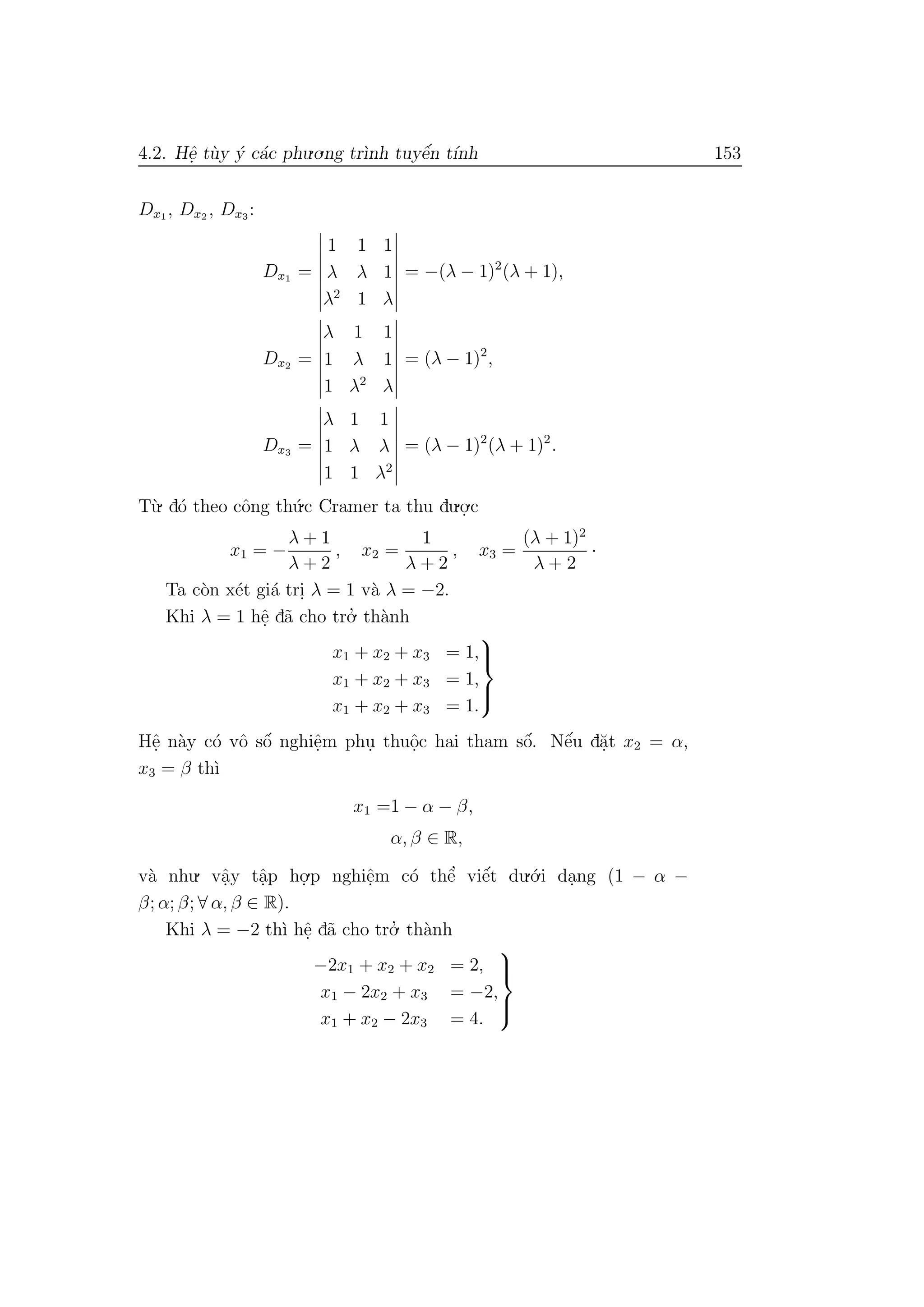 4.2. Hˆe. t`uy ´y c´ac phu.o.ng tr`ınh tuyˆe´n t´ınh 153
Dx1 , Dx2 , Dx3 :
Dx1 =
1 1 1
λ λ 1
λ2
1 λ
= −(λ − 1)2
(λ + 1),
Dx2 =
λ 1 1
1 λ 1
1 λ2
λ
= (λ − 1)2
,
Dx3 =
λ 1 1
1 λ λ
1 1 λ2
= (λ − 1)2
(λ + 1)2
.
T`u. d´o theo cˆong th´u.c Cramer ta thu du.o.
.c
x1 = −
λ + 1
λ + 2
, x2 =
1
λ + 2
, x3 =
(λ + 1)2
λ + 2
·
Ta c`on x´et gi´a tri. λ = 1 v`a λ = −2.
Khi λ = 1 hˆe. d˜a cho tro.’ th`anh
x1 + x2 + x3 = 1,
x1 + x2 + x3 = 1,
x1 + x2 + x3 = 1.



Hˆe. n`ay c´o vˆo sˆo´ nghiˆe.m phu. thuˆo.c hai tham sˆo´. Nˆe´u d˘a.t x2 = α,
x3 = β th`ı
x1 =1 − α − β,
α, β ∈ R,
v`a nhu. vˆa.y tˆa.p ho.
.p nghiˆe.m c´o thˆe’ viˆe´t du.´o.i da.ng (1 − α −
β; α; β; ∀ α, β ∈ R).
Khi λ = −2 th`ı hˆe. d˜a cho tro.’ th`anh
−2x1 + x2 + x2 = 2,
x1 − 2x2 + x3 = −2,
x1 + x2 − 2x3 = 4.



 