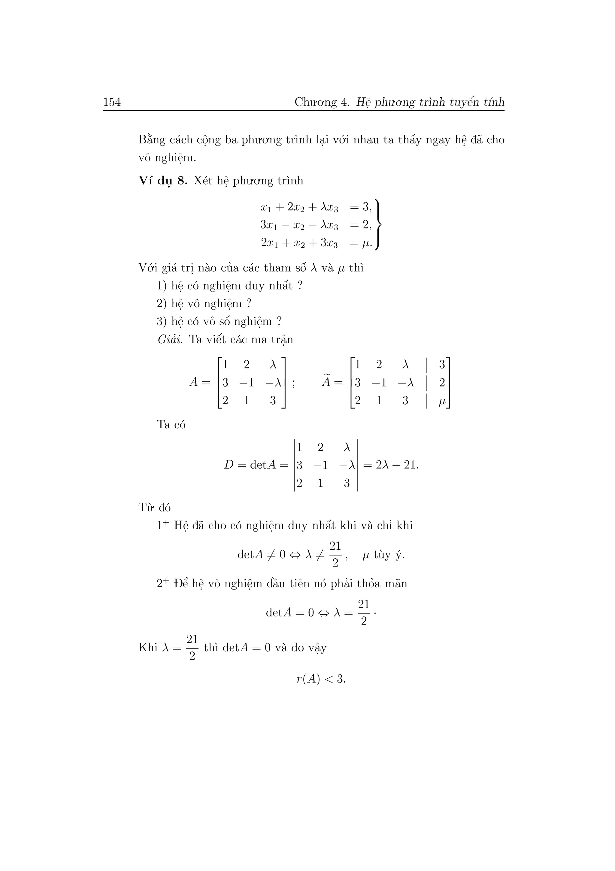 154 Chu.o.ng 4. Hˆe. phu.o.ng tr`ınh tuyˆe´n t´ınh
B˘a`ng c´ach cˆo.ng ba phu.o.ng tr`ınh la.i v´o.i nhau ta thˆa´y ngay hˆe. d˜a cho
vˆo nghiˆe.m.
V´ı du. 8. X´et hˆe. phu.o.ng tr`ınh
x1 + 2x2 + λx3 = 3,
3x1 − x2 − λx3 = 2,
2x1 + x2 + 3x3 = µ.



V´o.i gi´a tri. n`ao cu’a c´ac tham sˆo´ λ v`a µ th`ı
1) hˆe. c´o nghiˆe.m duy nhˆa´t ?
2) hˆe. vˆo nghiˆe.m ?
3) hˆe. c´o vˆo sˆo´ nghiˆe.m ?
Gia’i. Ta viˆe´t c´ac ma trˆa.n
A =



1 2 λ
3 −1 −λ
2 1 3


 ; A =



1 2 λ 3
3 −1 −λ 2
2 1 3 µ



Ta c´o
D = detA =
1 2 λ
3 −1 −λ
2 1 3
= 2λ − 21.
T`u. d´o
1+
Hˆe. d˜a cho c´o nghiˆe.m duy nhˆa´t khi v`a chı’ khi
detA = 0 ⇔ λ =
21
2
, µ t`uy ´y.
2+
Dˆe’ hˆe. vˆo nghiˆe.m dˆa`u tiˆen n´o pha’i tho’a m˜an
detA = 0 ⇔ λ =
21
2
·
Khi λ =
21
2
th`ı detA = 0 v`a do vˆa.y
r(A) < 3.
 