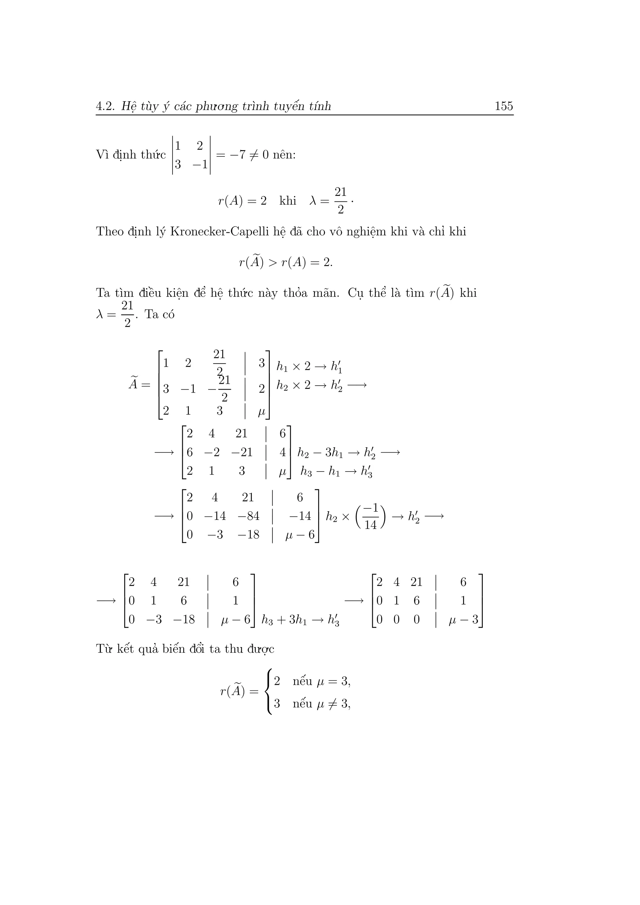 4.2. Hˆe. t`uy ´y c´ac phu.o.ng tr`ınh tuyˆe´n t´ınh 155
V`ı di.nh th´u.c
1 2
3 −1
= −7 = 0 nˆen:
r(A) = 2 khi λ =
21
2
·
Theo di.nh l´y Kronecker-Capelli hˆe. d˜a cho vˆo nghiˆe.m khi v`a chı’ khi
r(A) > r(A) = 2.
Ta t`ım diˆe`u kiˆe.n dˆe’ hˆe. th´u.c n`ay tho’a m˜an. Cu. thˆe’ l`a t`ım r(A) khi
λ =
21
2
. Ta c´o
A =





1 2
21
2
3
3 −1 −
21
2
2
2 1 3 µ





h1 × 2 → h1
h2 × 2 → h2 −→
−→



2 4 21 6
6 −2 −21 4
2 1 3 µ


 h2 − 3h1 → h2
h3 − h1 → h3
−→
−→



2 4 21 6
0 −14 −84 −14
0 −3 −18 µ − 6


 h2 ×
−1
14
→ h2 −→
−→



2 4 21 6
0 1 6 1
0 −3 −18 µ − 6



h3 + 3h1 → h3
−→



2 4 21 6
0 1 6 1
0 0 0 µ − 3



T`u. kˆe´t qua’ biˆe´n dˆo’i ta thu du.o.
.c
r(A) =



2 nˆe´u µ = 3,
3 nˆe´u µ = 3,
 