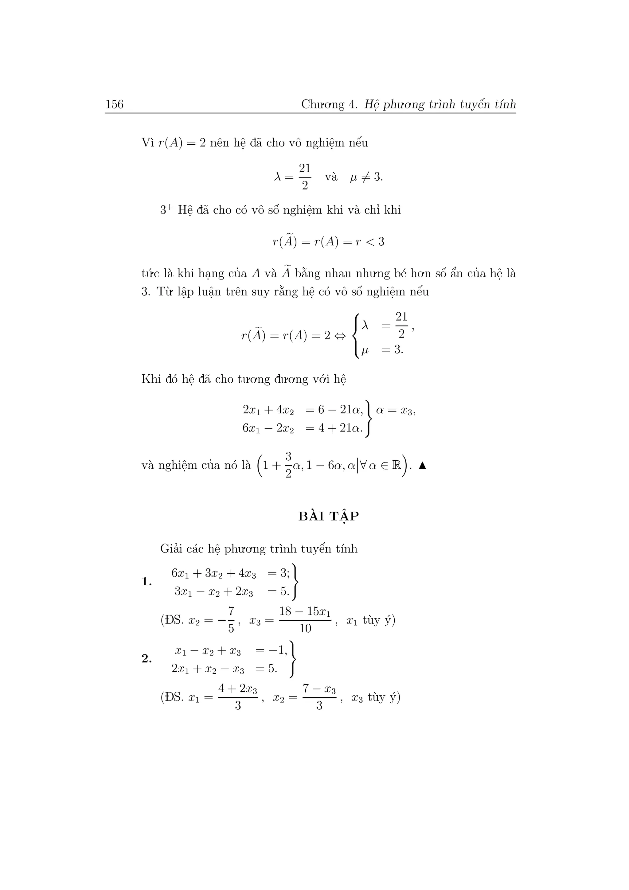 156 Chu.o.ng 4. Hˆe. phu.o.ng tr`ınh tuyˆe´n t´ınh
V`ı r(A) = 2 nˆen hˆe. d˜a cho vˆo nghiˆe.m nˆe´u
λ =
21
2
v`a µ = 3.
3+
Hˆe. d˜a cho c´o vˆo sˆo´ nghiˆe.m khi v`a chı’ khi
r(A) = r(A) = r < 3
t´u.c l`a khi ha.ng cu’a A v`a A b˘a`ng nhau nhu.ng b´e ho.n sˆo´ ˆa’n cu’a hˆe. l`a
3. T`u. lˆa.p luˆa.n trˆen suy r˘a`ng hˆe. c´o vˆo sˆo´ nghiˆe.m nˆe´u
r(A) = r(A) = 2 ⇔



λ =
21
2
,
µ = 3.
Khi d´o hˆe. d˜a cho tu.o.ng du.o.ng v´o.i hˆe.
2x1 + 4x2 = 6 − 21α,
6x1 − 2x2 = 4 + 21α.
α = x3,
v`a nghiˆe.m cu’a n´o l`a 1 +
3
2
α, 1 − 6α, α ∀ α ∈ R .
B`AI TˆA. P
Gia’i c´ac hˆe. phu.o.ng tr`ınh tuyˆe´n t´ınh
1.
6x1 + 3x2 + 4x3 = 3;
3x1 − x2 + 2x3 = 5.
(DS. x2 = −
7
5
, x3 =
18 − 15x1
10
, x1 t`uy ´y)
2.
x1 − x2 + x3 = −1,
2x1 + x2 − x3 = 5.
(DS. x1 =
4 + 2x3
3
, x2 =
7 − x3
3
, x3 t`uy ´y)
 