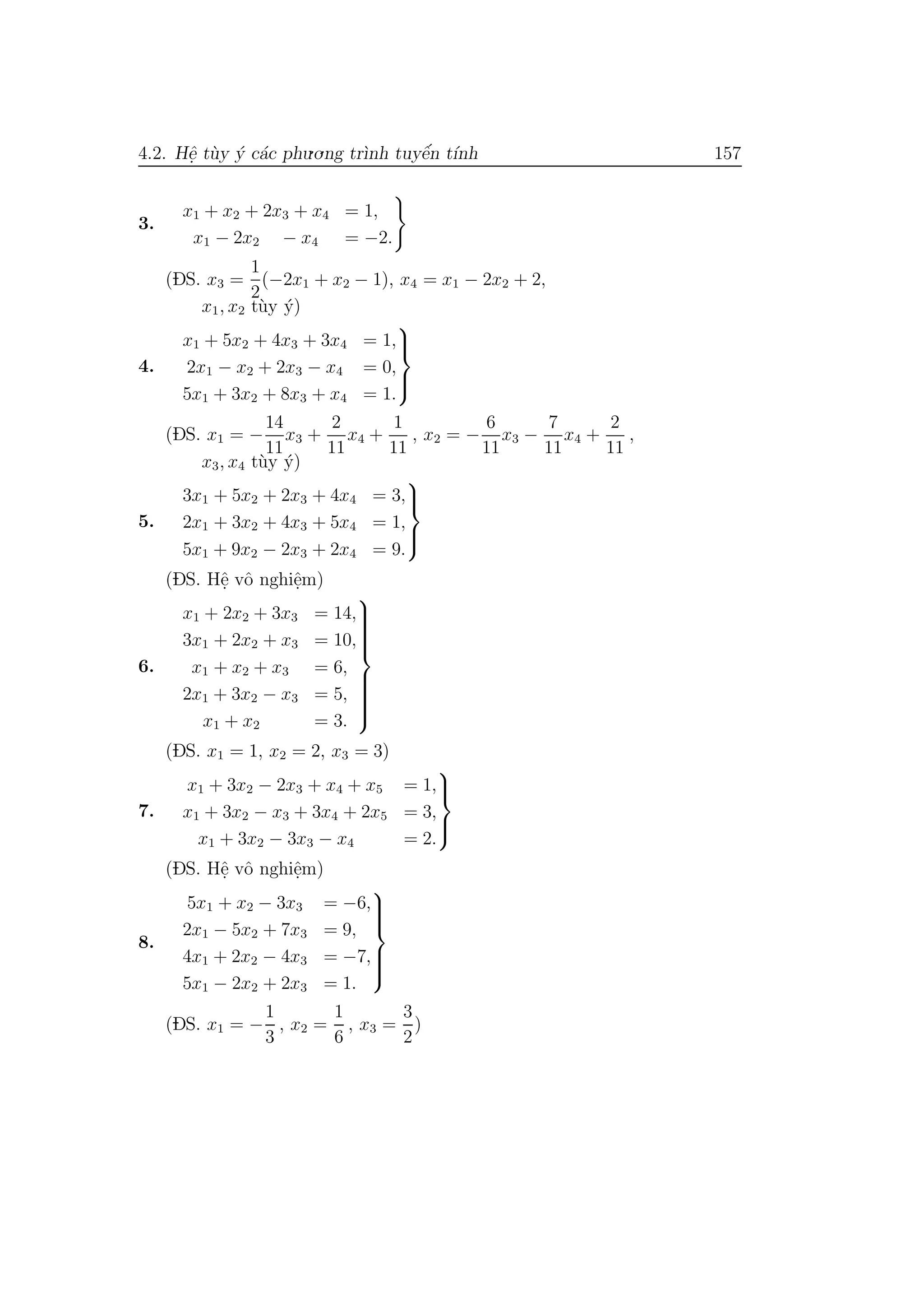 4.2. Hˆe. t`uy ´y c´ac phu.o.ng tr`ınh tuyˆe´n t´ınh 157
3.
x1 + x2 + 2x3 + x4 = 1,
x1 − 2x2 − x4 = −2.
(DS. x3 =
1
2
(−2x1 + x2 − 1), x4 = x1 − 2x2 + 2,
x1, x2 t`uy ´y)
4.
x1 + 5x2 + 4x3 + 3x4 = 1,
2x1 − x2 + 2x3 − x4 = 0,
5x1 + 3x2 + 8x3 + x4 = 1.



(DS. x1 = −
14
11
x3 +
2
11
x4 +
1
11
, x2 = −
6
11
x3 −
7
11
x4 +
2
11
,
x3, x4 t`uy ´y)
5.
3x1 + 5x2 + 2x3 + 4x4 = 3,
2x1 + 3x2 + 4x3 + 5x4 = 1,
5x1 + 9x2 − 2x3 + 2x4 = 9.



(DS. Hˆe. vˆo nghiˆe.m)
6.
x1 + 2x2 + 3x3 = 14,
3x1 + 2x2 + x3 = 10,
x1 + x2 + x3 = 6,
2x1 + 3x2 − x3 = 5,
x1 + x2 = 3.



(DS. x1 = 1, x2 = 2, x3 = 3)
7.
x1 + 3x2 − 2x3 + x4 + x5 = 1,
x1 + 3x2 − x3 + 3x4 + 2x5 = 3,
x1 + 3x2 − 3x3 − x4 = 2.



(DS. Hˆe. vˆo nghiˆe.m)
8.
5x1 + x2 − 3x3 = −6,
2x1 − 5x2 + 7x3 = 9,
4x1 + 2x2 − 4x3 = −7,
5x1 − 2x2 + 2x3 = 1.



(DS. x1 = −
1
3
, x2 =
1
6
, x3 =
3
2
)
 