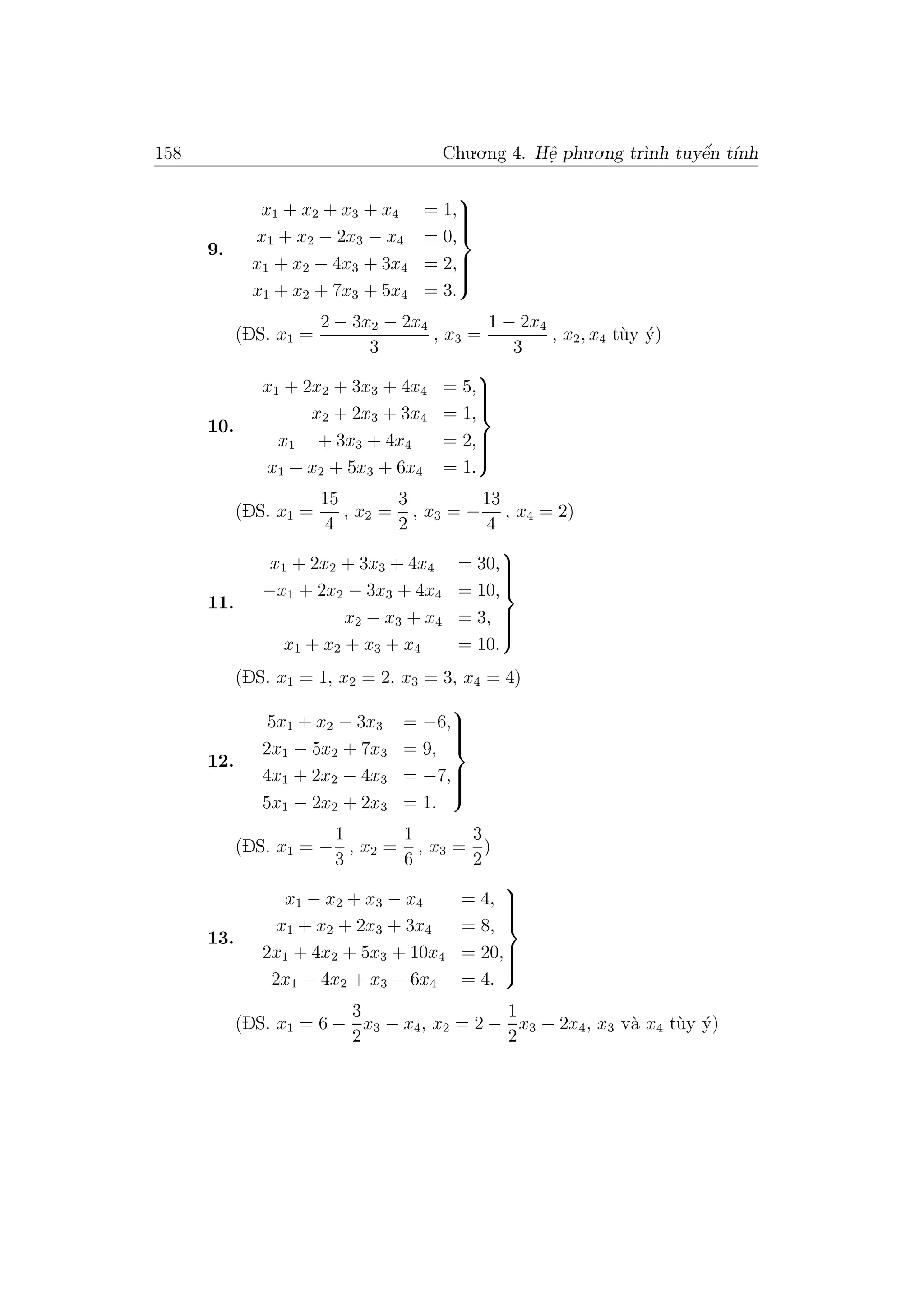 158 Chu.o.ng 4. Hˆe. phu.o.ng tr`ınh tuyˆe´n t´ınh
9.
x1 + x2 + x3 + x4 = 1,
x1 + x2 − 2x3 − x4 = 0,
x1 + x2 − 4x3 + 3x4 = 2,
x1 + x2 + 7x3 + 5x4 = 3.



(DS. x1 =
2 − 3x2 − 2x4
3
, x3 =
1 − 2x4
3
, x2, x4 t`uy ´y)
10.
x1 + 2x2 + 3x3 + 4x4 = 5,
x2 + 2x3 + 3x4 = 1,
x1 + 3x3 + 4x4 = 2,
x1 + x2 + 5x3 + 6x4 = 1.



(DS. x1 =
15
4
, x2 =
3
2
, x3 = −
13
4
, x4 = 2)
11.
x1 + 2x2 + 3x3 + 4x4 = 30,
−x1 + 2x2 − 3x3 + 4x4 = 10,
x2 − x3 + x4 = 3,
x1 + x2 + x3 + x4 = 10.



(DS. x1 = 1, x2 = 2, x3 = 3, x4 = 4)
12.
5x1 + x2 − 3x3 = −6,
2x1 − 5x2 + 7x3 = 9,
4x1 + 2x2 − 4x3 = −7,
5x1 − 2x2 + 2x3 = 1.



(DS. x1 = −
1
3
, x2 =
1
6
, x3 =
3
2
)
13.
x1 − x2 + x3 − x4 = 4,
x1 + x2 + 2x3 + 3x4 = 8,
2x1 + 4x2 + 5x3 + 10x4 = 20,
2x1 − 4x2 + x3 − 6x4 = 4.



(DS. x1 = 6 −
3
2
x3 − x4, x2 = 2 −
1
2
x3 − 2x4, x3 v`a x4 t`uy ´y)
 