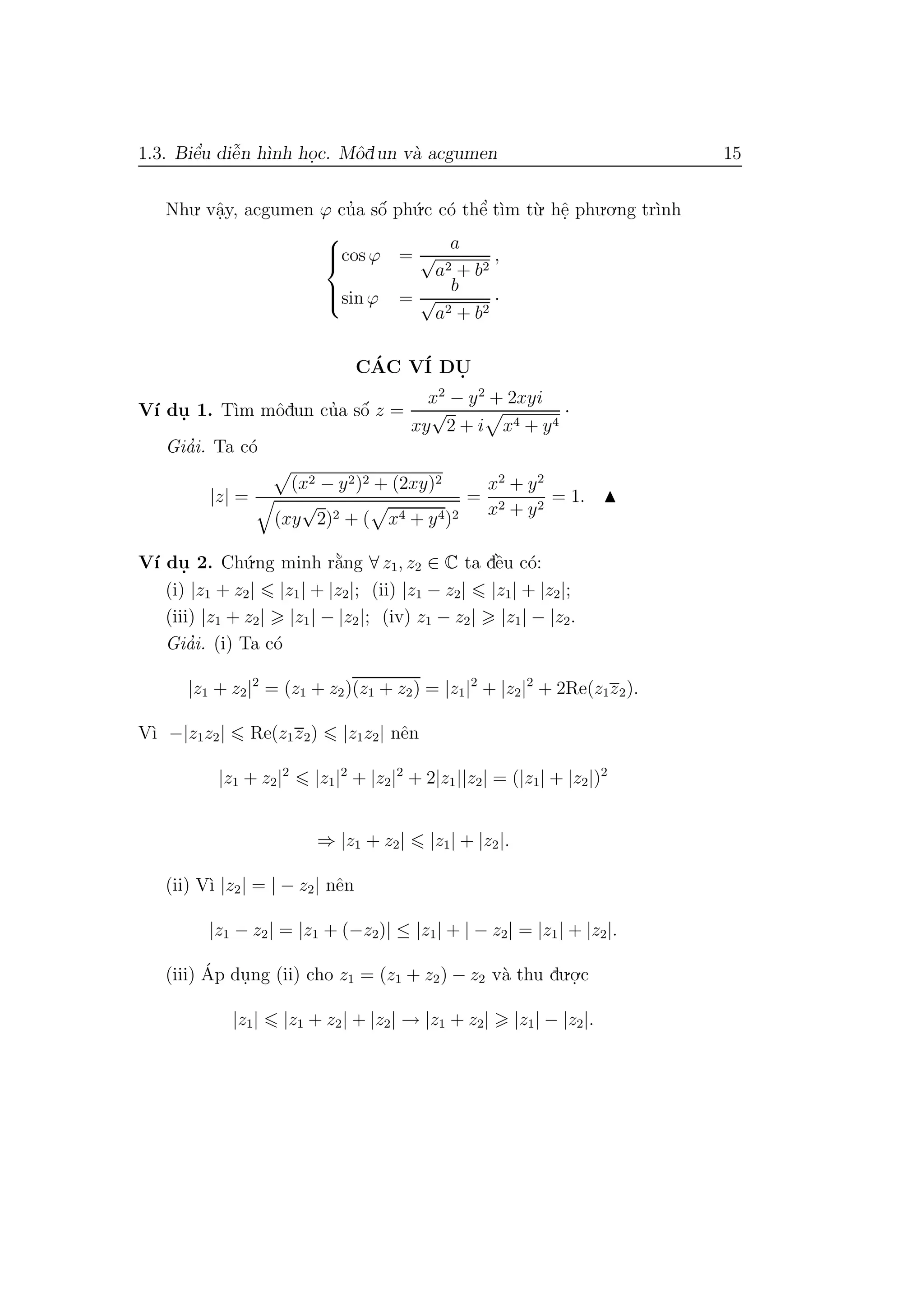 1.3. Biˆe’u diˆe˜n h`ınh ho.c. Mˆodun v`a acgumen 15
Nhu. vˆa.y, acgumen ϕ cu’a sˆo´ ph´u.c c´o thˆe’ t`ım t`u. hˆe. phu.o.ng tr`ınh



cos ϕ =
a
√
a2 + b2
,
sin ϕ =
b
√
a2 + b2
·
C´AC V´I DU.
V´ı du. 1. T`ım mˆodun cu’a sˆo´ z =
x2
− y2
+ 2xyi
xy
√
2 + i x4 + y4
·
Gia’i. Ta c´o
|z| =
(x2 − y2)2 + (2xy)2
(xy
√
2)2 + ( x4 + y4)2
=
x2
+ y2
x2 + y2
= 1.
V´ı du. 2. Ch´u.ng minh r˘a`ng ∀ z1, z2 ∈ C ta dˆe`u c´o:
(i) |z1 + z2| |z1| + |z2|; (ii) |z1 − z2| |z1| + |z2|;
(iii) |z1 + z2| |z1| − |z2|; (iv) z1 − z2| |z1| − |z2.
Gia’i. (i) Ta c´o
|z1 + z2|2
= (z1 + z2)(z1 + z2) = |z1|2
+ |z2|2
+ 2Re(z1z2).
V`ı −|z1z2| Re(z1z2) |z1z2| nˆen
|z1 + z2|2
|z1|2
+ |z2|2
+ 2|z1||z2| = (|z1| + |z2|)2
⇒ |z1 + z2| |z1| + |z2|.
(ii) V`ı |z2| = | − z2| nˆen
|z1 − z2| = |z1 + (−z2)| ≤ |z1| + | − z2| = |z1| + |z2|.
(iii) ´Ap du.ng (ii) cho z1 = (z1 + z2) − z2 v`a thu du.o.
.c
|z1| |z1 + z2| + |z2| → |z1 + z2| |z1| − |z2|.
 