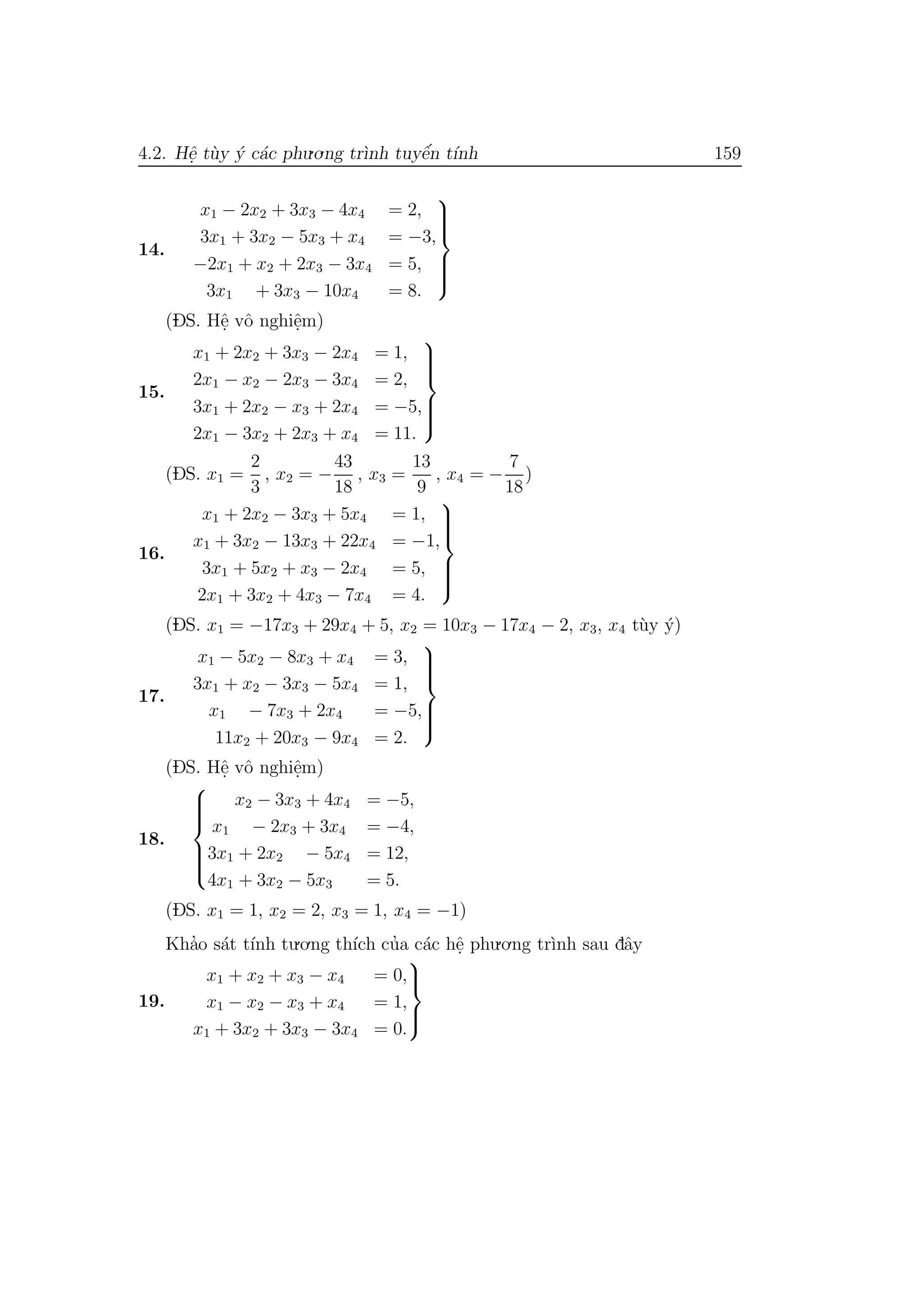 4.2. Hˆe. t`uy ´y c´ac phu.o.ng tr`ınh tuyˆe´n t´ınh 159
14.
x1 − 2x2 + 3x3 − 4x4 = 2,
3x1 + 3x2 − 5x3 + x4 = −3,
−2x1 + x2 + 2x3 − 3x4 = 5,
3x1 + 3x3 − 10x4 = 8.



(DS. Hˆe. vˆo nghiˆe.m)
15.
x1 + 2x2 + 3x3 − 2x4 = 1,
2x1 − x2 − 2x3 − 3x4 = 2,
3x1 + 2x2 − x3 + 2x4 = −5,
2x1 − 3x2 + 2x3 + x4 = 11.



(DS. x1 =
2
3
, x2 = −
43
18
, x3 =
13
9
, x4 = −
7
18
)
16.
x1 + 2x2 − 3x3 + 5x4 = 1,
x1 + 3x2 − 13x3 + 22x4 = −1,
3x1 + 5x2 + x3 − 2x4 = 5,
2x1 + 3x2 + 4x3 − 7x4 = 4.



(DS. x1 = −17x3 + 29x4 + 5, x2 = 10x3 − 17x4 − 2, x3, x4 t`uy ´y)
17.
x1 − 5x2 − 8x3 + x4 = 3,
3x1 + x2 − 3x3 − 5x4 = 1,
x1 − 7x3 + 2x4 = −5,
11x2 + 20x3 − 9x4 = 2.



(DS. Hˆe. vˆo nghiˆe.m)
18.



x2 − 3x3 + 4x4 = −5,
x1 − 2x3 + 3x4 = −4,
3x1 + 2x2 − 5x4 = 12,
4x1 + 3x2 − 5x3 = 5.
(DS. x1 = 1, x2 = 2, x3 = 1, x4 = −1)
Kha’o s´at t´ınh tu.o.ng th´ıch cu’a c´ac hˆe. phu.o.ng tr`ınh sau dˆay
19.
x1 + x2 + x3 − x4 = 0,
x1 − x2 − x3 + x4 = 1,
x1 + 3x2 + 3x3 − 3x4 = 0.



 