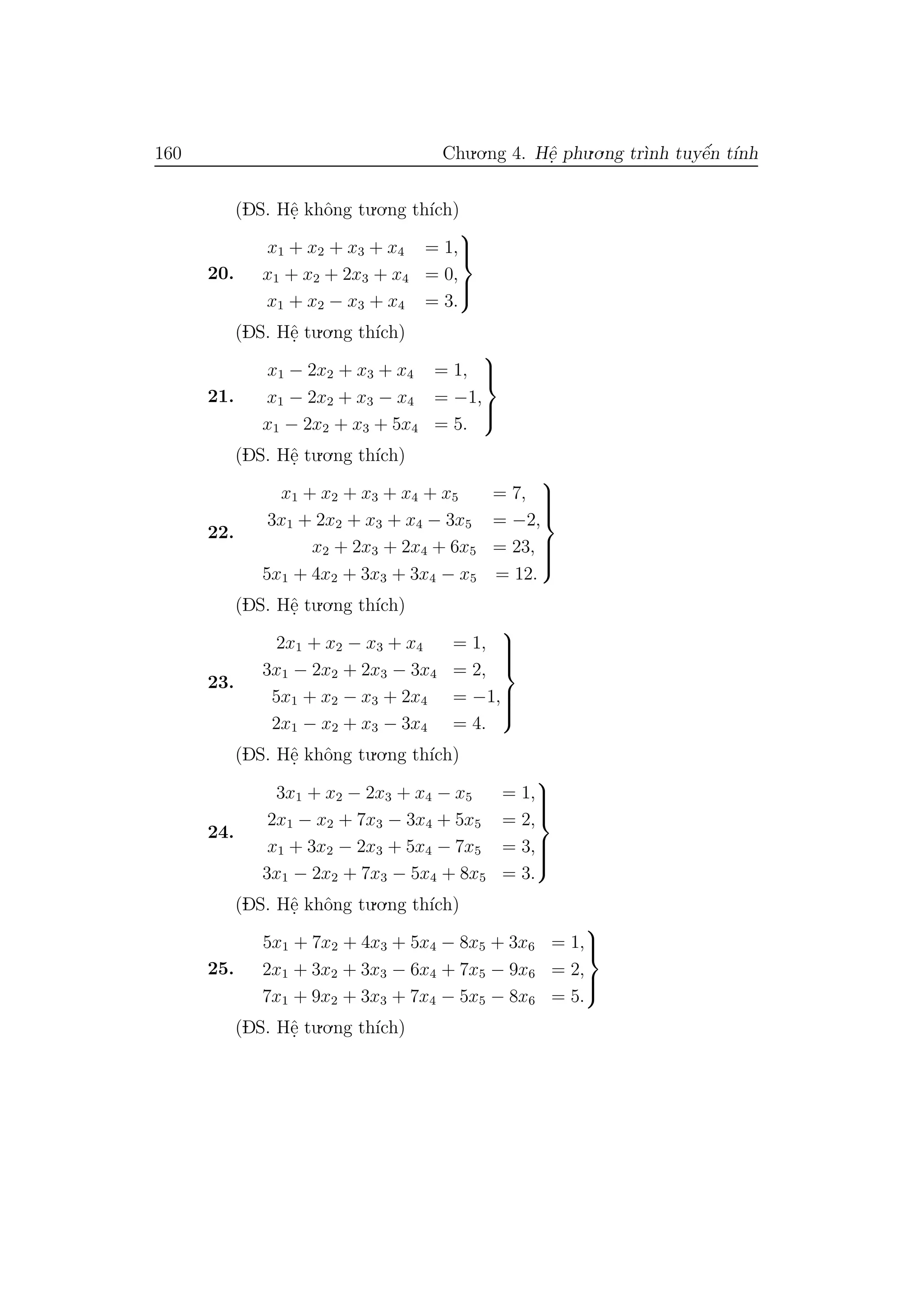 160 Chu.o.ng 4. Hˆe. phu.o.ng tr`ınh tuyˆe´n t´ınh
(DS. Hˆe. khˆong tu.o.ng th´ıch)
20.
x1 + x2 + x3 + x4 = 1,
x1 + x2 + 2x3 + x4 = 0,
x1 + x2 − x3 + x4 = 3.



(DS. Hˆe. tu.o.ng th´ıch)
21.
x1 − 2x2 + x3 + x4 = 1,
x1 − 2x2 + x3 − x4 = −1,
x1 − 2x2 + x3 + 5x4 = 5.



(DS. Hˆe. tu.o.ng th´ıch)
22.
x1 + x2 + x3 + x4 + x5 = 7,
3x1 + 2x2 + x3 + x4 − 3x5 = −2,
x2 + 2x3 + 2x4 + 6x5 = 23,
5x1 + 4x2 + 3x3 + 3x4 − x5 = 12.



(DS. Hˆe. tu.o.ng th´ıch)
23.
2x1 + x2 − x3 + x4 = 1,
3x1 − 2x2 + 2x3 − 3x4 = 2,
5x1 + x2 − x3 + 2x4 = −1,
2x1 − x2 + x3 − 3x4 = 4.



(DS. Hˆe. khˆong tu.o.ng th´ıch)
24.
3x1 + x2 − 2x3 + x4 − x5 = 1,
2x1 − x2 + 7x3 − 3x4 + 5x5 = 2,
x1 + 3x2 − 2x3 + 5x4 − 7x5 = 3,
3x1 − 2x2 + 7x3 − 5x4 + 8x5 = 3.



(DS. Hˆe. khˆong tu.o.ng th´ıch)
25.
5x1 + 7x2 + 4x3 + 5x4 − 8x5 + 3x6 = 1,
2x1 + 3x2 + 3x3 − 6x4 + 7x5 − 9x6 = 2,
7x1 + 9x2 + 3x3 + 7x4 − 5x5 − 8x6 = 5.



(DS. Hˆe. tu.o.ng th´ıch)
 