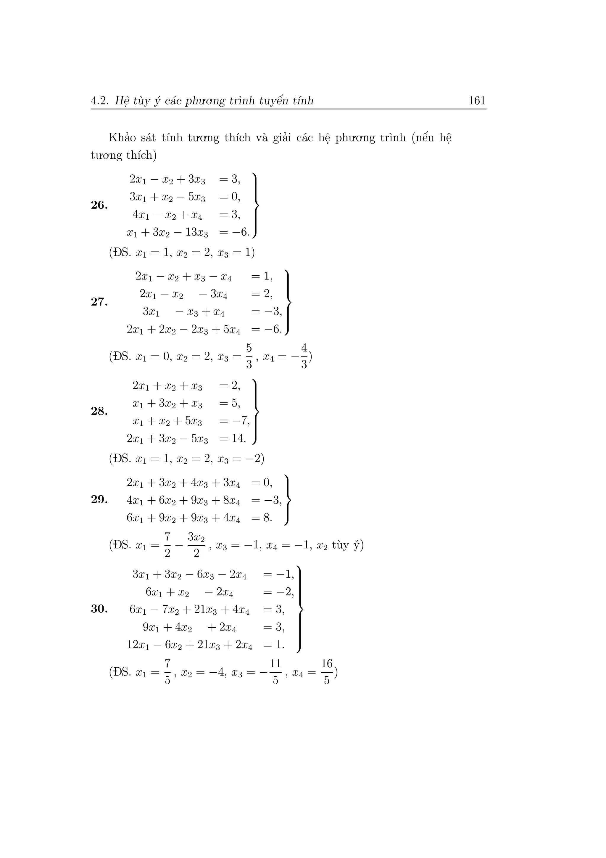 4.2. Hˆe. t`uy ´y c´ac phu.o.ng tr`ınh tuyˆe´n t´ınh 161
Kha’o s´at t´ınh tu.o.ng th´ıch v`a gia’i c´ac hˆe. phu.o.ng tr`ınh (nˆe´u hˆe.
tu.o.ng th´ıch)
26.
2x1 − x2 + 3x3 = 3,
3x1 + x2 − 5x3 = 0,
4x1 − x2 + x4 = 3,
x1 + 3x2 − 13x3 = −6.



(DS. x1 = 1, x2 = 2, x3 = 1)
27.
2x1 − x2 + x3 − x4 = 1,
2x1 − x2 − 3x4 = 2,
3x1 − x3 + x4 = −3,
2x1 + 2x2 − 2x3 + 5x4 = −6.



(DS. x1 = 0, x2 = 2, x3 =
5
3
, x4 = −
4
3
)
28.
2x1 + x2 + x3 = 2,
x1 + 3x2 + x3 = 5,
x1 + x2 + 5x3 = −7,
2x1 + 3x2 − 5x3 = 14.



(DS. x1 = 1, x2 = 2, x3 = −2)
29.
2x1 + 3x2 + 4x3 + 3x4 = 0,
4x1 + 6x2 + 9x3 + 8x4 = −3,
6x1 + 9x2 + 9x3 + 4x4 = 8.



(DS. x1 =
7
2
−
3x2
2
, x3 = −1, x4 = −1, x2 t`uy ´y)
30.
3x1 + 3x2 − 6x3 − 2x4 = −1,
6x1 + x2 − 2x4 = −2,
6x1 − 7x2 + 21x3 + 4x4 = 3,
9x1 + 4x2 + 2x4 = 3,
12x1 − 6x2 + 21x3 + 2x4 = 1.



(DS. x1 =
7
5
, x2 = −4, x3 = −
11
5
, x4 =
16
5
)
 