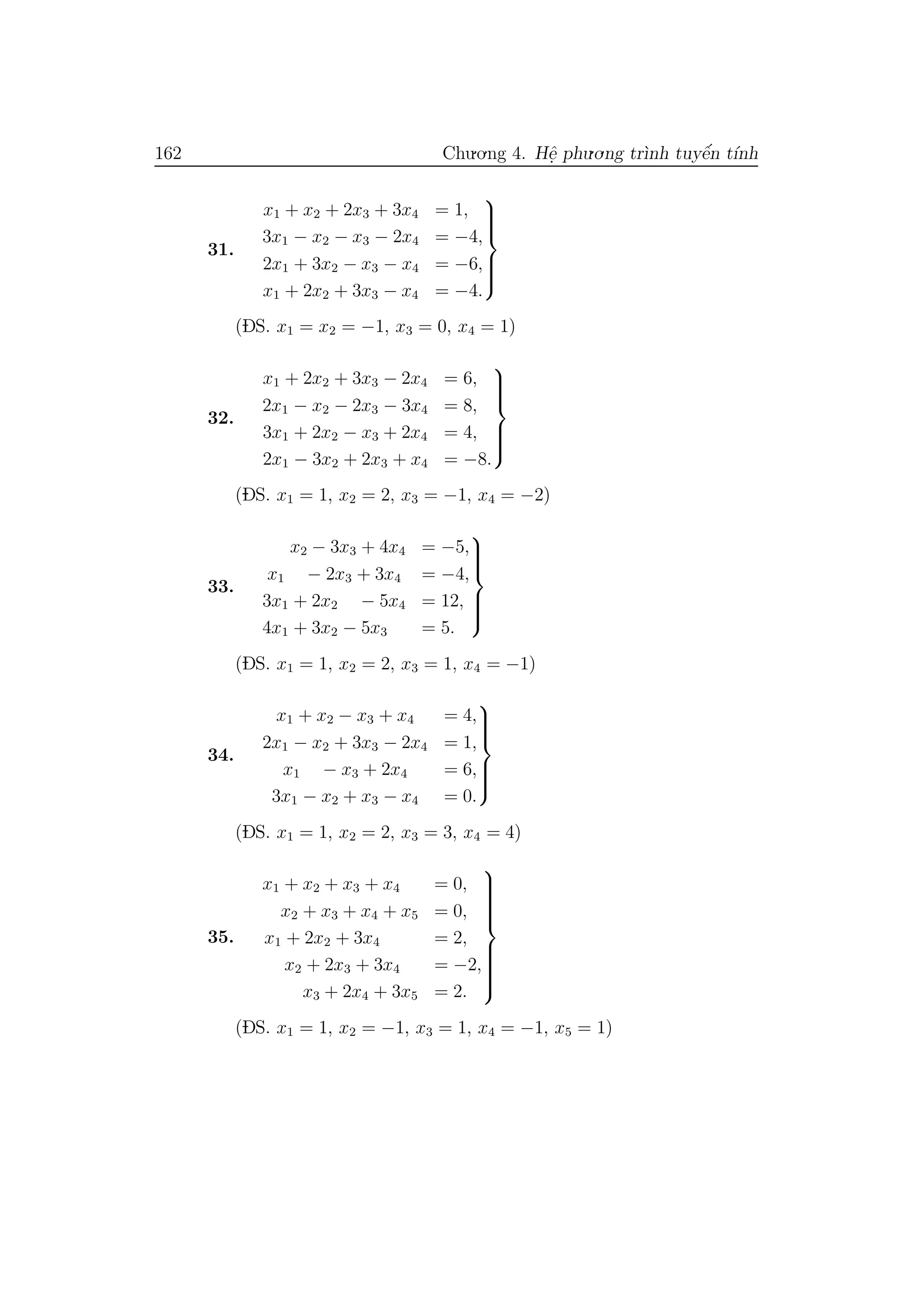 162 Chu.o.ng 4. Hˆe. phu.o.ng tr`ınh tuyˆe´n t´ınh
31.
x1 + x2 + 2x3 + 3x4 = 1,
3x1 − x2 − x3 − 2x4 = −4,
2x1 + 3x2 − x3 − x4 = −6,
x1 + 2x2 + 3x3 − x4 = −4.



(DS. x1 = x2 = −1, x3 = 0, x4 = 1)
32.
x1 + 2x2 + 3x3 − 2x4 = 6,
2x1 − x2 − 2x3 − 3x4 = 8,
3x1 + 2x2 − x3 + 2x4 = 4,
2x1 − 3x2 + 2x3 + x4 = −8.



(DS. x1 = 1, x2 = 2, x3 = −1, x4 = −2)
33.
x2 − 3x3 + 4x4 = −5,
x1 − 2x3 + 3x4 = −4,
3x1 + 2x2 − 5x4 = 12,
4x1 + 3x2 − 5x3 = 5.



(DS. x1 = 1, x2 = 2, x3 = 1, x4 = −1)
34.
x1 + x2 − x3 + x4 = 4,
2x1 − x2 + 3x3 − 2x4 = 1,
x1 − x3 + 2x4 = 6,
3x1 − x2 + x3 − x4 = 0.



(DS. x1 = 1, x2 = 2, x3 = 3, x4 = 4)
35.
x1 + x2 + x3 + x4 = 0,
x2 + x3 + x4 + x5 = 0,
x1 + 2x2 + 3x4 = 2,
x2 + 2x3 + 3x4 = −2,
x3 + 2x4 + 3x5 = 2.



(DS. x1 = 1, x2 = −1, x3 = 1, x4 = −1, x5 = 1)
 