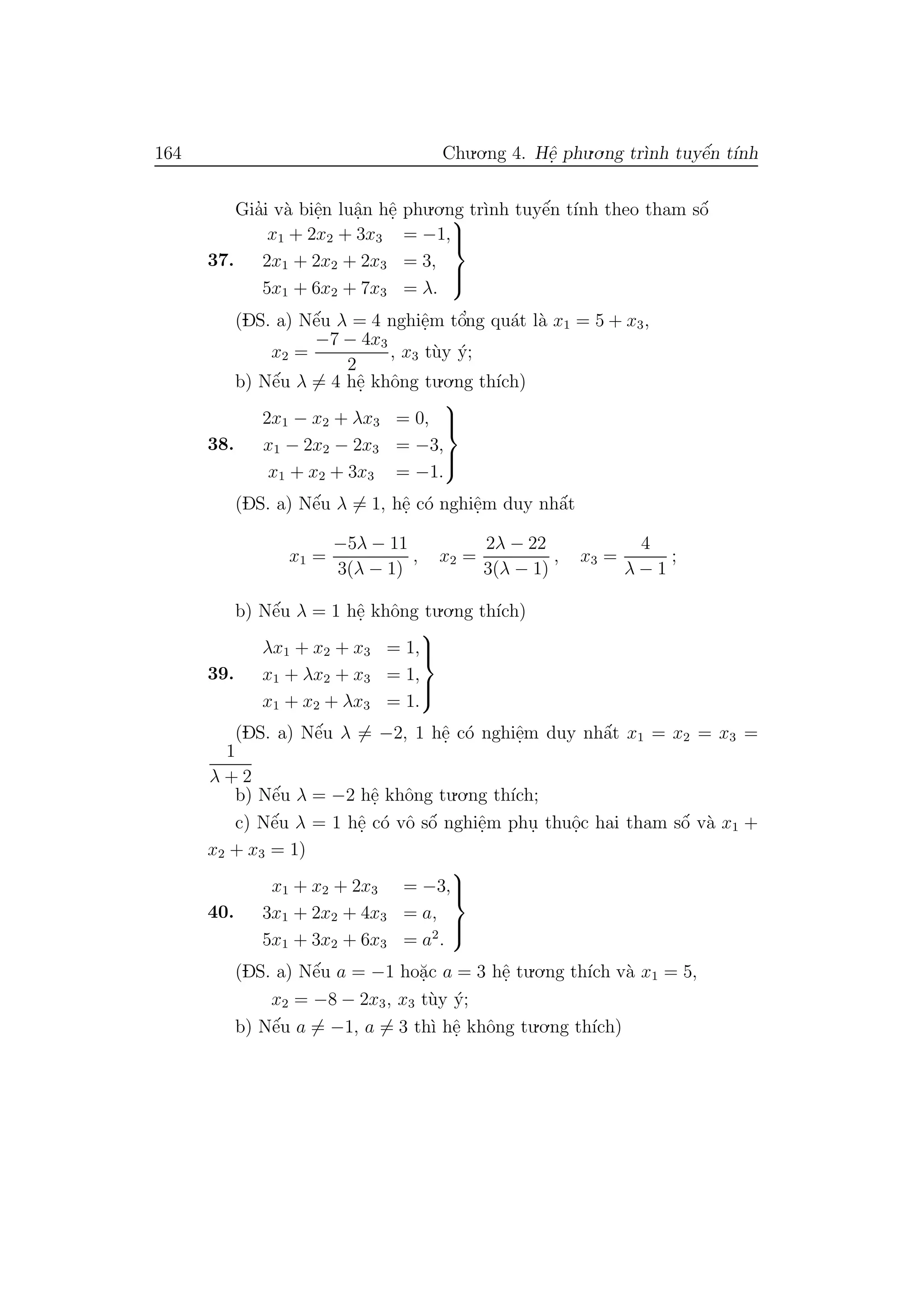 164 Chu.o.ng 4. Hˆe. phu.o.ng tr`ınh tuyˆe´n t´ınh
Gia’i v`a biˆe.n luˆa.n hˆe. phu.o.ng tr`ınh tuyˆe´n t´ınh theo tham sˆo´
37.
x1 + 2x2 + 3x3 = −1,
2x1 + 2x2 + 2x3 = 3,
5x1 + 6x2 + 7x3 = λ.



(DS. a) Nˆe´u λ = 4 nghiˆe.m tˆo’ng qu´at l`a x1 = 5 + x3,
x2 =
−7 − 4x3
2
, x3 t`uy ´y;
b) Nˆe´u λ = 4 hˆe. khˆong tu.o.ng th´ıch)
38.
2x1 − x2 + λx3 = 0,
x1 − 2x2 − 2x3 = −3,
x1 + x2 + 3x3 = −1.



(DS. a) Nˆe´u λ = 1, hˆe. c´o nghiˆe.m duy nhˆa´t
x1 =
−5λ − 11
3(λ − 1)
, x2 =
2λ − 22
3(λ − 1)
, x3 =
4
λ − 1
;
b) Nˆe´u λ = 1 hˆe. khˆong tu.o.ng th´ıch)
39.
λx1 + x2 + x3 = 1,
x1 + λx2 + x3 = 1,
x1 + x2 + λx3 = 1.



(DS. a) Nˆe´u λ = −2, 1 hˆe. c´o nghiˆe.m duy nhˆa´t x1 = x2 = x3 =
1
λ + 2
b) Nˆe´u λ = −2 hˆe. khˆong tu.o.ng th´ıch;
c) Nˆe´u λ = 1 hˆe. c´o vˆo sˆo´ nghiˆe.m phu. thuˆo.c hai tham sˆo´ v`a x1 +
x2 + x3 = 1)
40.
x1 + x2 + 2x3 = −3,
3x1 + 2x2 + 4x3 = a,
5x1 + 3x2 + 6x3 = a2
.



(DS. a) Nˆe´u a = −1 ho˘a.c a = 3 hˆe. tu.o.ng th´ıch v`a x1 = 5,
x2 = −8 − 2x3, x3 t`uy ´y;
b) Nˆe´u a = −1, a = 3 th`ı hˆe. khˆong tu.o.ng th´ıch)
 