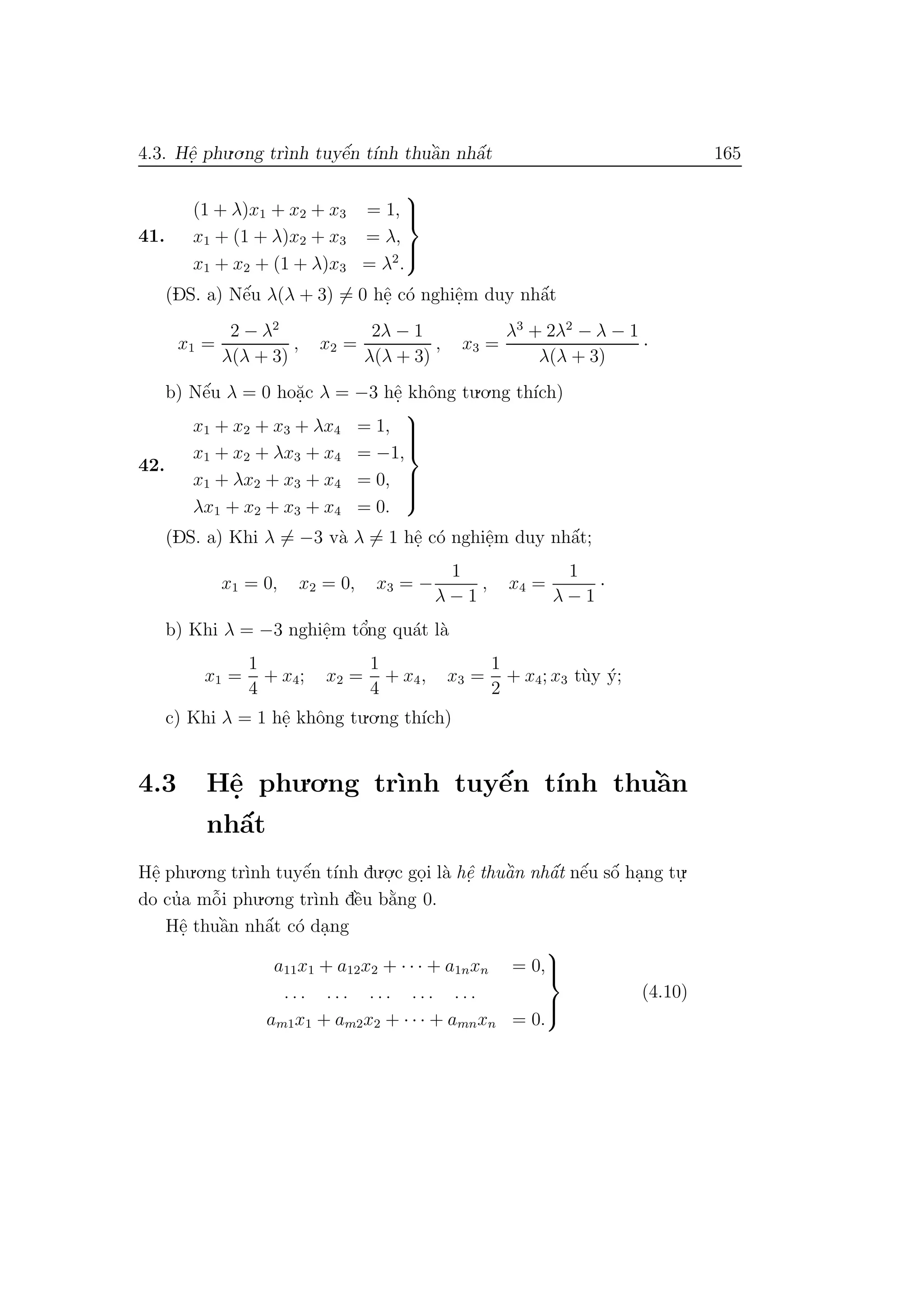 4.3. Hˆe. phu.o.ng tr`ınh tuyˆe´n t´ınh thuˆa`n nhˆa´t 165
41.
(1 + λ)x1 + x2 + x3 = 1,
x1 + (1 + λ)x2 + x3 = λ,
x1 + x2 + (1 + λ)x3 = λ2
.



(DS. a) Nˆe´u λ(λ + 3) = 0 hˆe. c´o nghiˆe.m duy nhˆa´t
x1 =
2 − λ2
λ(λ + 3)
, x2 =
2λ − 1
λ(λ + 3)
, x3 =
λ3
+ 2λ2
− λ − 1
λ(λ + 3)
·
b) Nˆe´u λ = 0 ho˘a.c λ = −3 hˆe. khˆong tu.o.ng th´ıch)
42.
x1 + x2 + x3 + λx4 = 1,
x1 + x2 + λx3 + x4 = −1,
x1 + λx2 + x3 + x4 = 0,
λx1 + x2 + x3 + x4 = 0.



(DS. a) Khi λ = −3 v`a λ = 1 hˆe. c´o nghiˆe.m duy nhˆa´t;
x1 = 0, x2 = 0, x3 = −
1
λ − 1
, x4 =
1
λ − 1
·
b) Khi λ = −3 nghiˆe.m tˆo’ng qu´at l`a
x1 =
1
4
+ x4; x2 =
1
4
+ x4, x3 =
1
2
+ x4; x3 t`uy ´y;
c) Khi λ = 1 hˆe. khˆong tu.o.ng th´ıch)
4.3 Hˆe. phu.o.ng tr`ınh tuyˆe´n t´ınh thuˆa`n
nhˆa´t
Hˆe. phu.o.ng tr`ınh tuyˆe´n t´ınh du.o.
.c go.i l`a hˆe. thuˆa`n nhˆa´t nˆe´u sˆo´ ha.ng tu.
.
do cu’a mˆo˜i phu.o.ng tr`ınh dˆe`u b˘a`ng 0.
Hˆe. thuˆa`n nhˆa´t c´o da.ng
a11x1 + a12x2 + · · · + a1nxn = 0,
. . . . . . . . . . . . . . .
am1x1 + am2x2 + · · · + amnxn = 0.



(4.10)
 