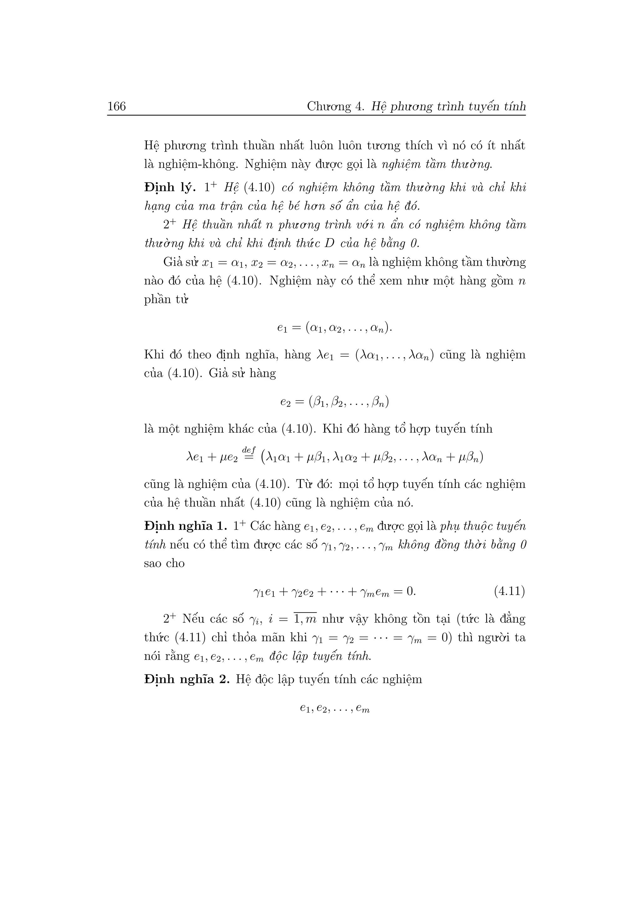 166 Chu.o.ng 4. Hˆe. phu.o.ng tr`ınh tuyˆe´n t´ınh
Hˆe. phu.o.ng tr`ınh thuˆa`n nhˆa´t luˆon luˆon tu.o.ng th´ıch v`ı n´o c´o ´ıt nhˆa´t
l`a nghiˆe.m-khˆong. Nghiˆe.m n`ay du.o.
.c go.i l`a nghiˆe.m tˆa`m thu.`o.ng.
D- i.nh l´y. 1+
Hˆe. (4.10) c´o nghiˆe.m khˆong tˆa`m thu.`o.ng khi v`a chı’ khi
ha. ng cu’a ma trˆa.n cu’a hˆe. b´e ho.n sˆo´ ˆa’n cu’a hˆe. d´o.
2+
Hˆe. thuˆa`n nhˆa´t n phu.o.ng tr`ınh v´o.i n ˆa’n c´o nghiˆe.m khˆong tˆa`m
thu.`o.ng khi v`a chı’ khi di.nh th´u.c D cu’a hˆe. b˘a`ng 0.
Gia’ su.’ x1 = α1, x2 = α2, . . . , xn = αn l`a nghiˆe.m khˆong tˆa`m thu.`o.ng
n`ao d´o cu’a hˆe. (4.10). Nghiˆe.m n`ay c´o thˆe’ xem nhu. mˆo.t h`ang gˆo`m n
phˆa`n tu.’
e1 = (α1, α2, . . ., αn).
Khi d´o theo di.nh ngh˜ıa, h`ang λe1 = (λα1, . . ., λαn) c˜ung l`a nghiˆe.m
cu’a (4.10). Gia’ su.’ h`ang
e2 = (β1, β2, . . ., βn)
l`a mˆo.t nghiˆe.m kh´ac cu’a (4.10). Khi d´o h`ang tˆo’ ho.
.p tuyˆe´n t´ınh
λe1 + µe2
def
= λ1α1 + µβ1, λ1α2 + µβ2, . . . , λαn + µβn)
c˜ung l`a nghiˆe.m cu’a (4.10). T`u. d´o: mo.i tˆo’ ho.
.p tuyˆe´n t´ınh c´ac nghiˆe.m
cu’a hˆe. thuˆa`n nhˆa´t (4.10) c˜ung l`a nghiˆe.m cu’a n´o.
D- i.nh ngh˜ıa 1. 1+
C´ac h`ang e1, e2, . . ., em du.o.
.c go.i l`a phu. thuˆo. c tuyˆe´n
t´ınh nˆe´u c´o thˆe’ t`ım du.o.
.c c´ac sˆo´ γ1, γ2, . . ., γm khˆong dˆo`ng th`o.i b˘a`ng 0
sao cho
γ1e1 + γ2e2 + · · · + γmem = 0. (4.11)
2+
Nˆe´u c´ac sˆo´ γi, i = 1, m nhu. vˆa.y khˆong tˆo`n ta.i (t´u.c l`a d˘a’ng
th´u.c (4.11) chı’ tho’a m˜an khi γ1 = γ2 = · · · = γm = 0) th`ı ngu.`o.i ta
n´oi r˘a`ng e1, e2, . . . , em dˆo.c lˆa. p tuyˆe´n t´ınh.
D- i.nh ngh˜ıa 2. Hˆe. dˆo.c lˆa.p tuyˆe´n t´ınh c´ac nghiˆe.m
e1, e2, . . . , em
 