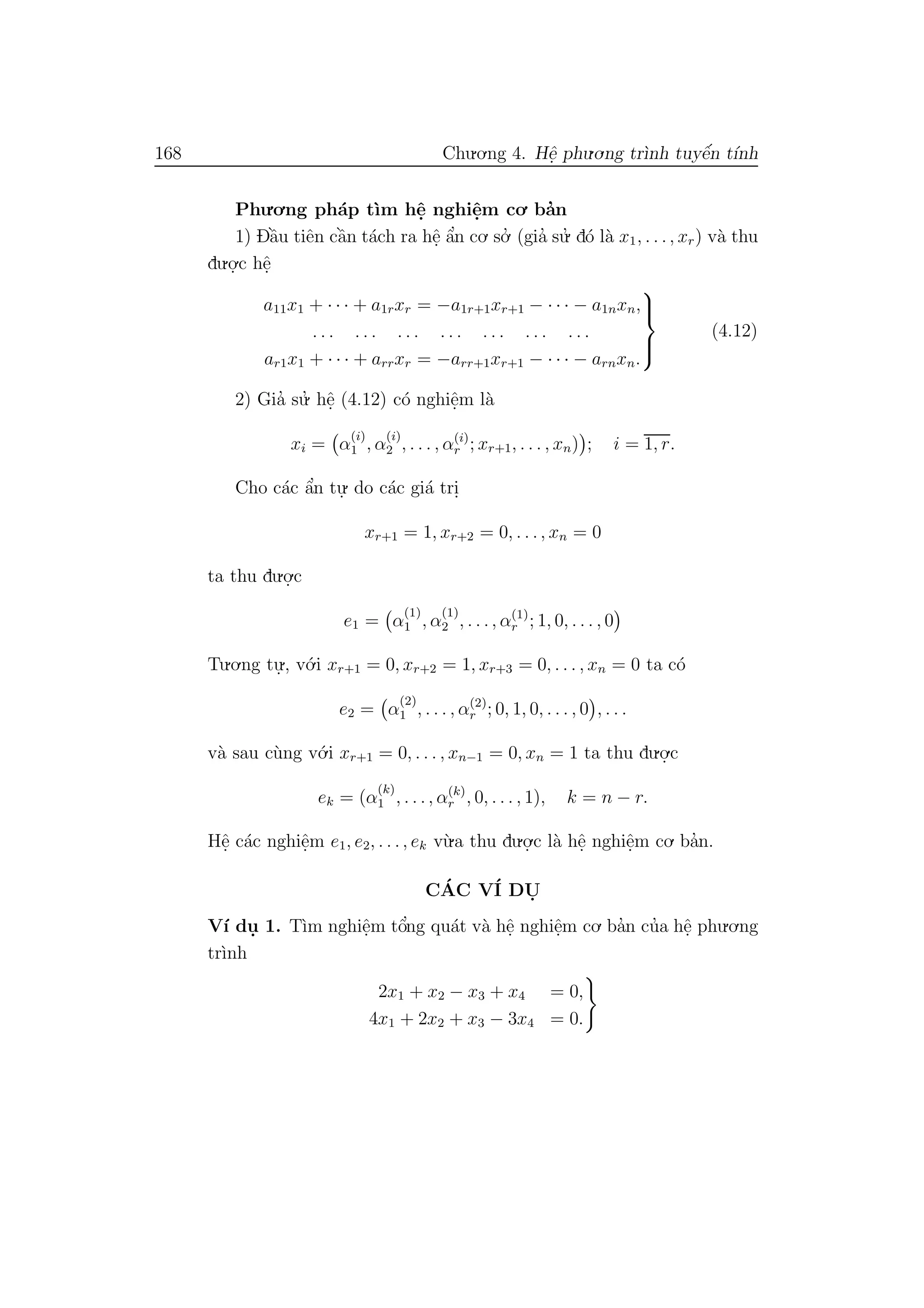 168 Chu.o.ng 4. Hˆe. phu.o.ng tr`ınh tuyˆe´n t´ınh
Phu.o.ng ph´ap t`ım hˆe. nghiˆe.m co. ba’n
1) Dˆa`u tiˆen cˆa`n t´ach ra hˆe. ˆa’n co. so.’ (gia’ su.’ d´o l`a x1, . . ., xr) v`a thu
du.o.
.c hˆe.
a11x1 + · · · + a1rxr = −a1r+1xr+1 − · · · − a1nxn,
. . . . . . . . . . . . . . . . . . . . .
ar1x1 + · · · + arrxr = −arr+1xr+1 − · · · − arnxn.



(4.12)
2) Gia’ su.’ hˆe. (4.12) c´o nghiˆe.m l`a
xi = α
(i)
1 , α
(i)
2 , . . . , α(i)
r ; xr+1, . . . , xn) ; i = 1, r.
Cho c´ac ˆa’n tu.
. do c´ac gi´a tri.
xr+1 = 1, xr+2 = 0, . . ., xn = 0
ta thu du.o.
.c
e1 = α
(1)
1 , α
(1)
2 , . . ., α(1)
r ; 1, 0, . . . , 0
Tu.o.ng tu.
., v´o.i xr+1 = 0, xr+2 = 1, xr+3 = 0, . . . , xn = 0 ta c´o
e2 = α
(2)
1 , . . . , α(2)
r ; 0, 1, 0, . . . , 0 , . . .
v`a sau c`ung v´o.i xr+1 = 0, . . . , xn−1 = 0, xn = 1 ta thu du.o.
.c
ek = (α
(k)
1 , . . ., α(k)
r , 0, . . . , 1), k = n − r.
Hˆe. c´ac nghiˆe.m e1, e2, . . ., ek v`u.a thu du.o.
.c l`a hˆe. nghiˆe.m co. ba’n.
C´AC V´I DU.
V´ı du. 1. T`ım nghiˆe.m tˆo’ng qu´at v`a hˆe. nghiˆe.m co. ba’n cu’a hˆe. phu.o.ng
tr`ınh
2x1 + x2 − x3 + x4 = 0,
4x1 + 2x2 + x3 − 3x4 = 0.
 