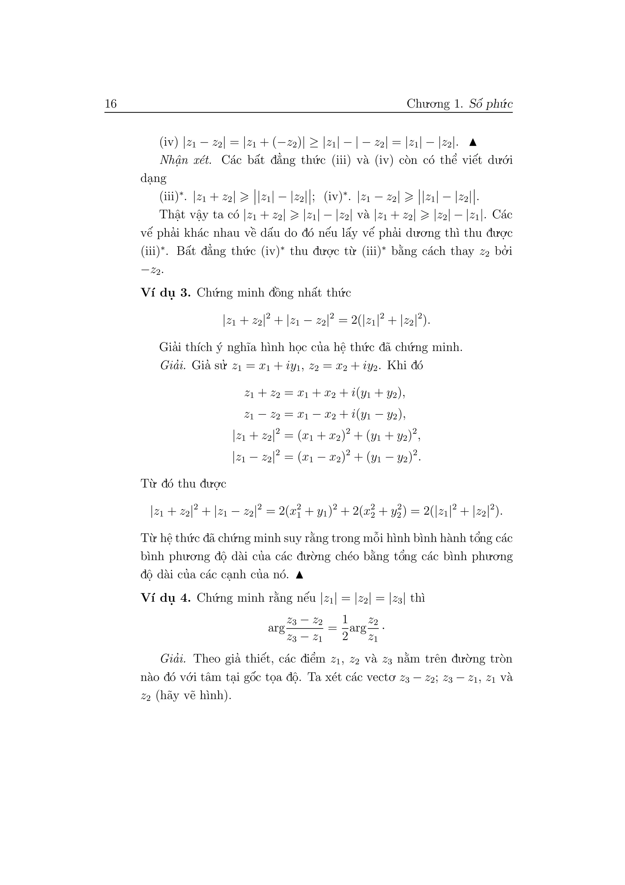 16 Chu.o.ng 1. Sˆo´ ph´u.c
(iv) |z1 − z2| = |z1 + (−z2)| ≥ |z1| − | − z2| = |z1| − |z2|.
Nhˆa. n x´et. C´ac bˆa´t d˘a’ng th´u.c (iii) v`a (iv) c`on c´o thˆe’ viˆe´t du.´o.i
da.ng
(iii)∗
. |z1 + z2| |z1| − |z2| ; (iv)∗
. |z1 − z2| |z1| − |z2| .
Thˆa.t vˆa.y ta c´o |z1 + z2| |z1| − |z2| v`a |z1 + z2| |z2| − |z1|. C´ac
vˆe´ pha’i kh´ac nhau vˆe` dˆa´u do d´o nˆe´u lˆa´y vˆe´ pha’i du.o.ng th`ı thu du.o.
.c
(iii)∗
. Bˆa´t d˘a’ng th´u.c (iv)∗
thu du.o.
.c t`u. (iii)∗
b˘a`ng c´ach thay z2 bo.’ i
−z2.
V´ı du. 3. Ch´u.ng minh dˆo`ng nhˆa´t th´u.c
|z1 + z2|2
+ |z1 − z2|2
= 2(|z1|2
+ |z2|2
).
Gia’i th´ıch ´y ngh˜ıa h`ınh ho.c cu’a hˆe. th´u.c d˜a ch´u.ng minh.
Gia’i. Gia’ su.’ z1 = x1 + iy1, z2 = x2 + iy2. Khi d´o
z1 + z2 = x1 + x2 + i(y1 + y2),
z1 − z2 = x1 − x2 + i(y1 − y2),
|z1 + z2|2
= (x1 + x2)2
+ (y1 + y2)2
,
|z1 − z2|2
= (x1 − x2)2
+ (y1 − y2)2
.
T`u. d´o thu du.o.
.c
|z1 + z2|2
+ |z1 − z2|2
= 2(x2
1 + y1)2
+ 2(x2
2 + y2
2) = 2(|z1|2
+ |z2|2
).
T`u. hˆe. th´u.c d˜a ch´u.ng minh suy r˘a`ng trong mˆo˜i h`ınh b`ınh h`anh tˆo’ng c´ac
b`ınh phu.o.ng dˆo. d`ai cu’a c´ac du.`o.ng ch´eo b˘a`ng tˆo’ng c´ac b`ınh phu.o.ng
dˆo. d`ai cu’a c´ac ca.nh cu’a n´o.
V´ı du. 4. Ch´u.ng minh r˘a`ng nˆe´u |z1| = |z2| = |z3| th`ı
arg
z3 − z2
z3 − z1
=
1
2
arg
z2
z1
·
Gia’i. Theo gia’ thiˆe´t, c´ac diˆe’m z1, z2 v`a z3 n˘a`m trˆen du.`o.ng tr`on
n`ao d´o v´o.i tˆam ta.i gˆo´c to.a dˆo.. Ta x´et c´ac vecto. z3 − z2; z3 − z1, z1 v`a
z2 (h˜ay v˜e h`ınh).
 