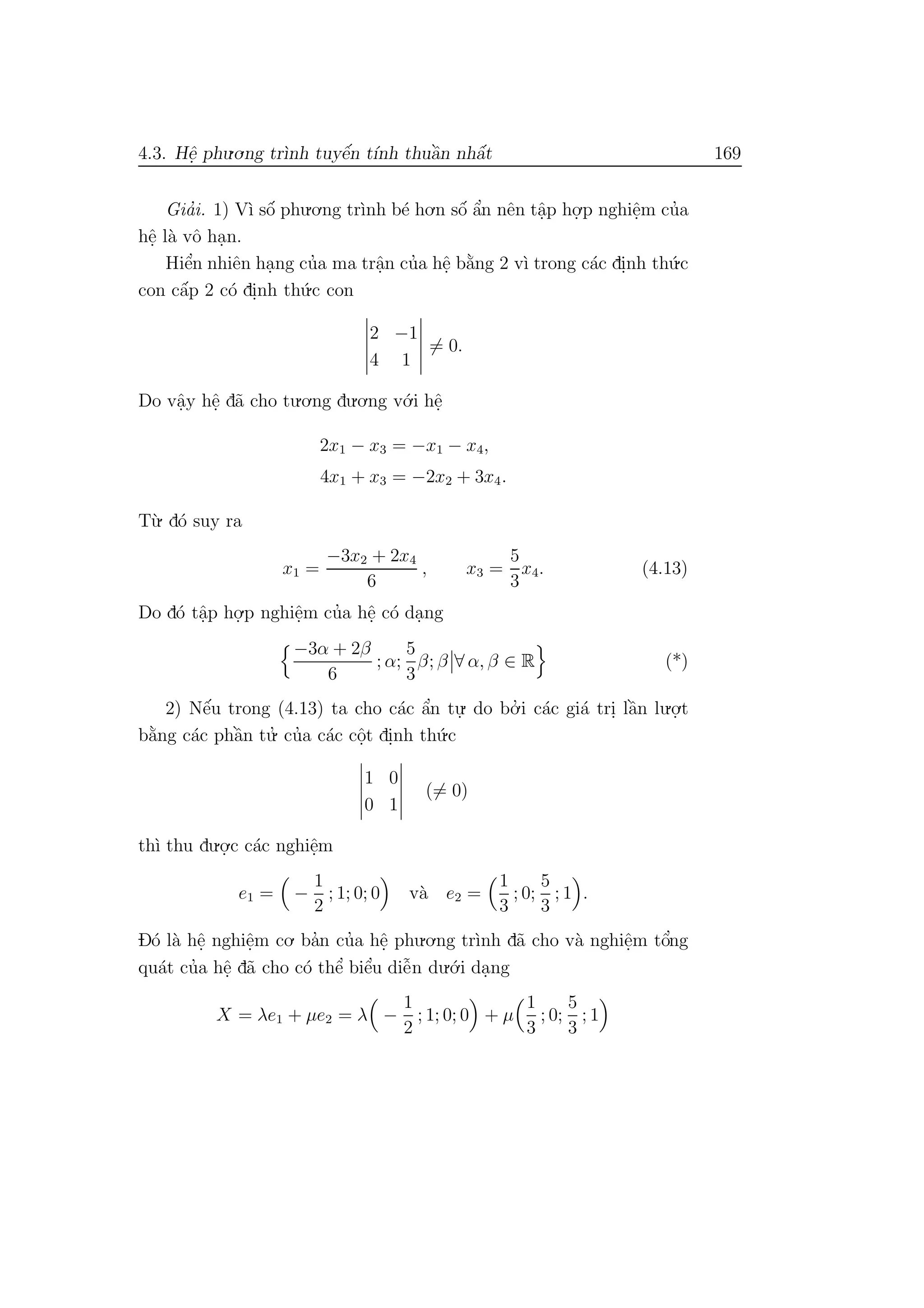 4.3. Hˆe. phu.o.ng tr`ınh tuyˆe´n t´ınh thuˆa`n nhˆa´t 169
Gia’i. 1) V`ı sˆo´ phu.o.ng tr`ınh b´e ho.n sˆo´ ˆa’n nˆen tˆa.p ho.
.p nghiˆe.m cu’a
hˆe. l`a vˆo ha.n.
Hiˆe’n nhiˆen ha.ng cu’a ma trˆa.n cu’a hˆe. b˘a`ng 2 v`ı trong c´ac di.nh th´u.c
con cˆa´p 2 c´o di.nh th´u.c con
2 −1
4 1
= 0.
Do vˆa.y hˆe. d˜a cho tu.o.ng du.o.ng v´o.i hˆe.
2x1 − x3 = −x1 − x4,
4x1 + x3 = −2x2 + 3x4.
T`u. d´o suy ra
x1 =
−3x2 + 2x4
6
, x3 =
5
3
x4. (4.13)
Do d´o tˆa.p ho.
.p nghiˆe.m cu’a hˆe. c´o da.ng
−3α + 2β
6
; α;
5
3
β; β ∀ α, β ∈ R (*)
2) Nˆe´u trong (4.13) ta cho c´ac ˆa’n tu.
. do bo.’ i c´ac gi´a tri. lˆa`n lu.o.
.t
b˘a`ng c´ac phˆa`n tu.’ cu’a c´ac cˆo.t di.nh th´u.c
1 0
0 1
(= 0)
th`ı thu du.o.
.c c´ac nghiˆe.m
e1 = −
1
2
; 1; 0; 0 v`a e2 =
1
3
; 0;
5
3
; 1 .
D´o l`a hˆe. nghiˆe.m co. ba’n cu’a hˆe. phu.o.ng tr`ınh d˜a cho v`a nghiˆe.m tˆo’ng
qu´at cu’a hˆe. d˜a cho c´o thˆe’ biˆe’u diˆe˜n du.´o.i da.ng
X = λe1 + µe2 = λ −
1
2
; 1; 0; 0 + µ
1
3
; 0;
5
3
; 1
 