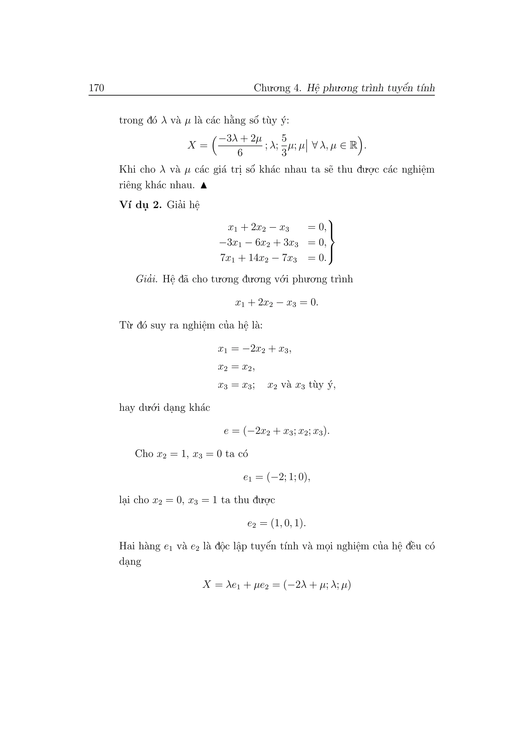 170 Chu.o.ng 4. Hˆe. phu.o.ng tr`ınh tuyˆe´n t´ınh
trong d´o λ v`a µ l`a c´ac h˘a`ng sˆo´ t`uy ´y:
X =
−3λ + 2µ
6
; λ;
5
3
µ; µ ∀ λ, µ ∈ R .
Khi cho λ v`a µ c´ac gi´a tri. sˆo´ kh´ac nhau ta s˜e thu du.o.
.c c´ac nghiˆe.m
riˆeng kh´ac nhau.
V´ı du. 2. Gia’i hˆe.
x1 + 2x2 − x3 = 0,
−3x1 − 6x2 + 3x3 = 0,
7x1 + 14x2 − 7x3 = 0.



Gia’i. Hˆe. d˜a cho tu.o.ng du.o.ng v´o.i phu.o.ng tr`ınh
x1 + 2x2 − x3 = 0.
T`u. d´o suy ra nghiˆe.m cu’a hˆe. l`a:
x1 = −2x2 + x3,
x2 = x2,
x3 = x3; x2 v`a x3 t`uy ´y,
hay du.´o.i da.ng kh´ac
e = (−2x2 + x3; x2; x3).
Cho x2 = 1, x3 = 0 ta c´o
e1 = (−2; 1; 0),
la.i cho x2 = 0, x3 = 1 ta thu du.o.
.c
e2 = (1, 0, 1).
Hai h`ang e1 v`a e2 l`a dˆo.c lˆa.p tuyˆe´n t´ınh v`a mo.i nghiˆe.m cu’a hˆe. dˆe`u c´o
da.ng
X = λe1 + µe2 = (−2λ + µ; λ; µ)
 