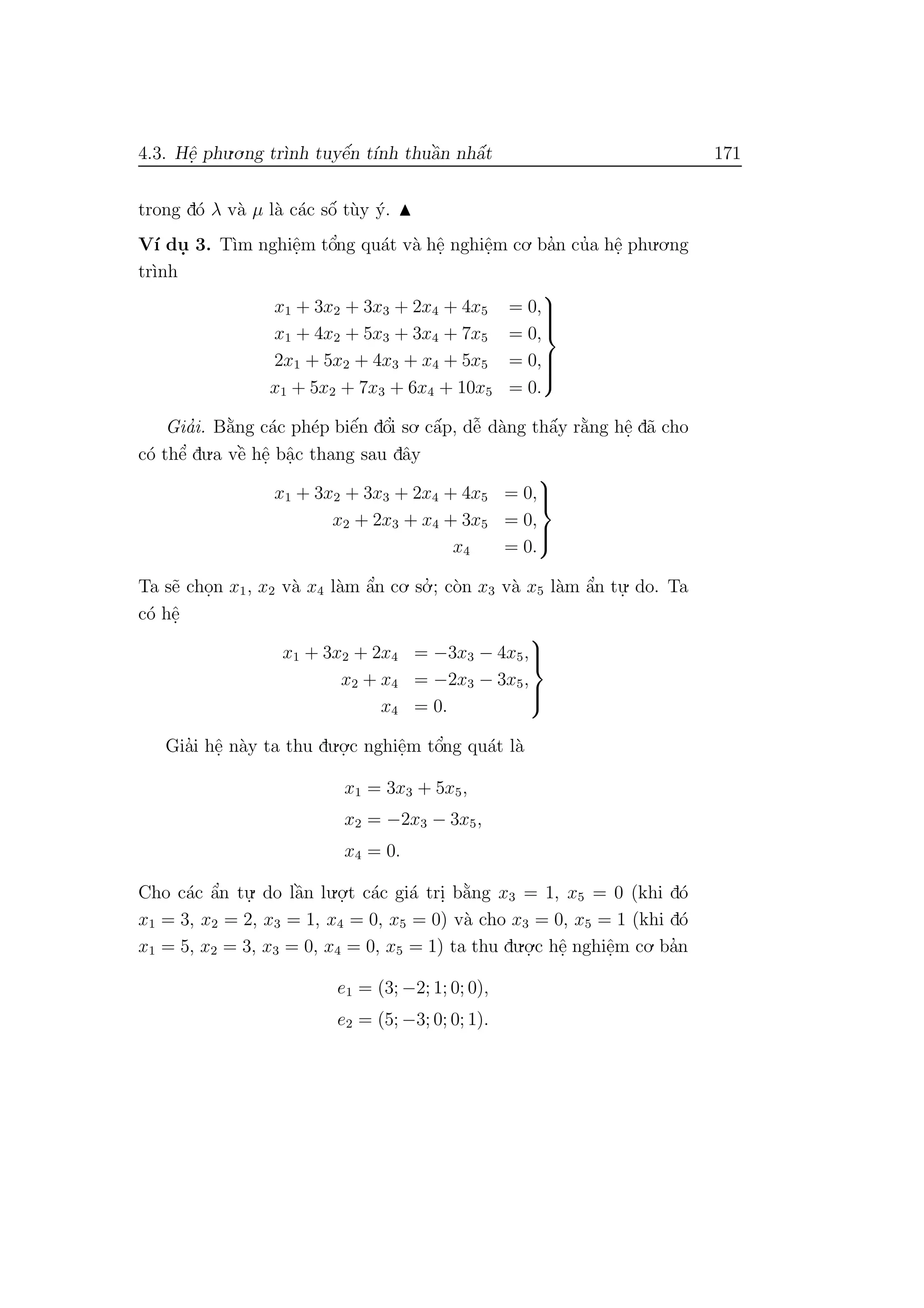 4.3. Hˆe. phu.o.ng tr`ınh tuyˆe´n t´ınh thuˆa`n nhˆa´t 171
trong d´o λ v`a µ l`a c´ac sˆo´ t`uy ´y.
V´ı du. 3. T`ım nghiˆe.m tˆo’ng qu´at v`a hˆe. nghiˆe.m co. ba’n cu’a hˆe. phu.o.ng
tr`ınh
x1 + 3x2 + 3x3 + 2x4 + 4x5 = 0,
x1 + 4x2 + 5x3 + 3x4 + 7x5 = 0,
2x1 + 5x2 + 4x3 + x4 + 5x5 = 0,
x1 + 5x2 + 7x3 + 6x4 + 10x5 = 0.



Gia’i. B˘a`ng c´ac ph´ep biˆe´n dˆo’i so. cˆa´p, dˆe˜ d`ang thˆa´y r˘a`ng hˆe. d˜a cho
c´o thˆe’ du.a vˆe` hˆe. bˆa.c thang sau dˆay
x1 + 3x2 + 3x3 + 2x4 + 4x5 = 0,
x2 + 2x3 + x4 + 3x5 = 0,
x4 = 0.



Ta s˜e cho.n x1, x2 v`a x4 l`am ˆa’n co. so.’ ; c`on x3 v`a x5 l`am ˆa’n tu.
. do. Ta
c´o hˆe.
x1 + 3x2 + 2x4 = −3x3 − 4x5,
x2 + x4 = −2x3 − 3x5,
x4 = 0.



Gia’i hˆe. n`ay ta thu du.o.
.c nghiˆe.m tˆo’ng qu´at l`a
x1 = 3x3 + 5x5,
x2 = −2x3 − 3x5,
x4 = 0.
Cho c´ac ˆa’n tu.
. do lˆa`n lu.o.
.t c´ac gi´a tri. b˘a`ng x3 = 1, x5 = 0 (khi d´o
x1 = 3, x2 = 2, x3 = 1, x4 = 0, x5 = 0) v`a cho x3 = 0, x5 = 1 (khi d´o
x1 = 5, x2 = 3, x3 = 0, x4 = 0, x5 = 1) ta thu du.o.
.c hˆe. nghiˆe.m co. ba’n
e1 = (3; −2; 1; 0; 0),
e2 = (5; −3; 0; 0; 1).
 