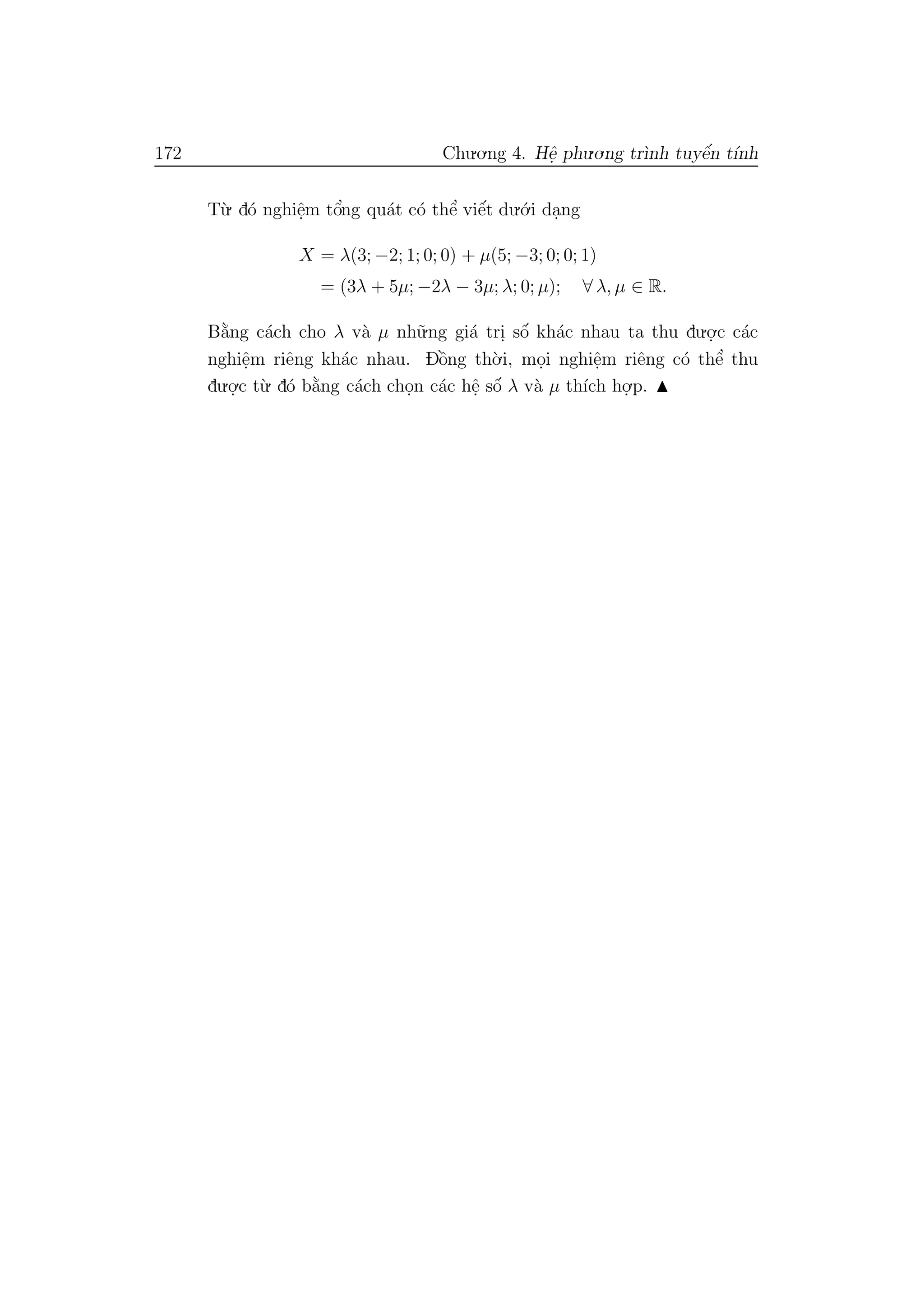 172 Chu.o.ng 4. Hˆe. phu.o.ng tr`ınh tuyˆe´n t´ınh
T`u. d´o nghiˆe.m tˆo’ng qu´at c´o thˆe’ viˆe´t du.´o.i da.ng
X = λ(3; −2; 1; 0; 0) + µ(5; −3; 0; 0; 1)
= (3λ + 5µ; −2λ − 3µ; λ; 0; µ); ∀ λ, µ ∈ R.
B˘a`ng c´ach cho λ v`a µ nh˜u.ng gi´a tri. sˆo´ kh´ac nhau ta thu du.o.
.c c´ac
nghiˆe.m riˆeng kh´ac nhau. Dˆo`ng th`o.i, mo.i nghiˆe.m riˆeng c´o thˆe’ thu
du.o.
.c t`u. d´o b˘a`ng c´ach cho.n c´ac hˆe. sˆo´ λ v`a µ th´ıch ho.
.p.
 