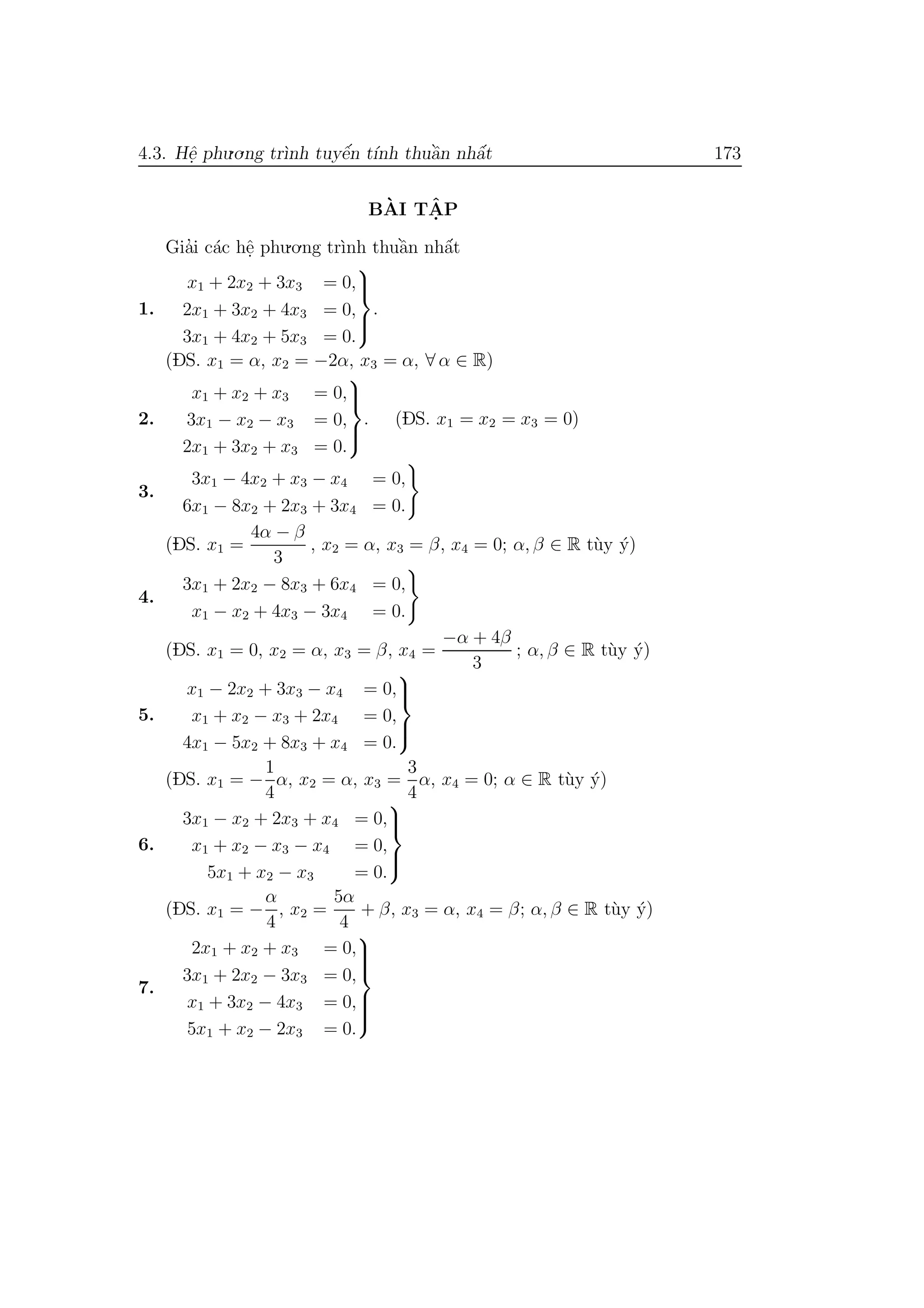 4.3. Hˆe. phu.o.ng tr`ınh tuyˆe´n t´ınh thuˆa`n nhˆa´t 173
B`AI TˆA. P
Gia’i c´ac hˆe. phu.o.ng tr`ınh thuˆa`n nhˆa´t
1.
x1 + 2x2 + 3x3 = 0,
2x1 + 3x2 + 4x3 = 0,
3x1 + 4x2 + 5x3 = 0.



.
(DS. x1 = α, x2 = −2α, x3 = α, ∀ α ∈ R)
2.
x1 + x2 + x3 = 0,
3x1 − x2 − x3 = 0,
2x1 + 3x2 + x3 = 0.



. (DS. x1 = x2 = x3 = 0)
3.
3x1 − 4x2 + x3 − x4 = 0,
6x1 − 8x2 + 2x3 + 3x4 = 0.
(DS. x1 =
4α − β
3
, x2 = α, x3 = β, x4 = 0; α, β ∈ R t`uy ´y)
4.
3x1 + 2x2 − 8x3 + 6x4 = 0,
x1 − x2 + 4x3 − 3x4 = 0.
(DS. x1 = 0, x2 = α, x3 = β, x4 =
−α + 4β
3
; α, β ∈ R t`uy ´y)
5.
x1 − 2x2 + 3x3 − x4 = 0,
x1 + x2 − x3 + 2x4 = 0,
4x1 − 5x2 + 8x3 + x4 = 0.



(DS. x1 = −
1
4
α, x2 = α, x3 =
3
4
α, x4 = 0; α ∈ R t`uy ´y)
6.
3x1 − x2 + 2x3 + x4 = 0,
x1 + x2 − x3 − x4 = 0,
5x1 + x2 − x3 = 0.



(DS. x1 = −
α
4
, x2 =
5α
4
+ β, x3 = α, x4 = β; α, β ∈ R t`uy ´y)
7.
2x1 + x2 + x3 = 0,
3x1 + 2x2 − 3x3 = 0,
x1 + 3x2 − 4x3 = 0,
5x1 + x2 − 2x3 = 0.



 