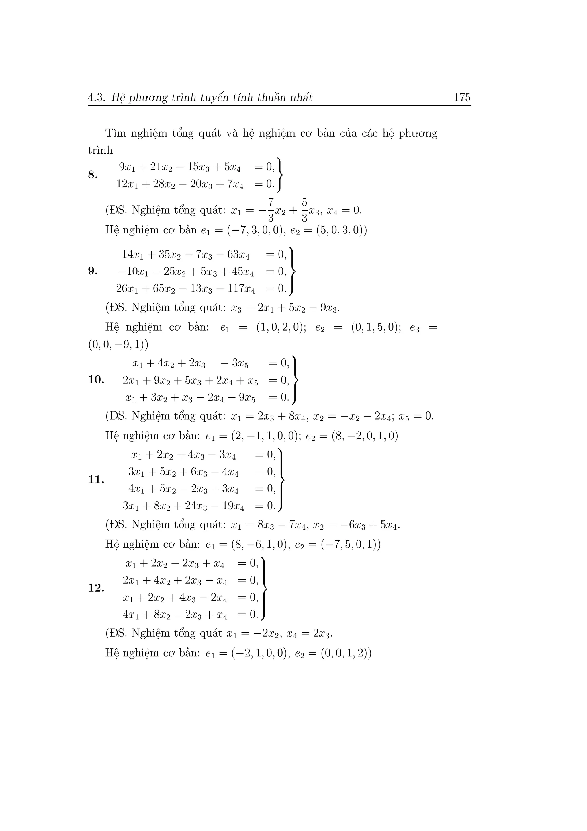 4.3. Hˆe. phu.o.ng tr`ınh tuyˆe´n t´ınh thuˆa`n nhˆa´t 175
T`ım nghiˆe.m tˆo’ng qu´at v`a hˆe. nghiˆe.m co. ba’n cu’a c´ac hˆe. phu.o.ng
tr`ınh
8.
9x1 + 21x2 − 15x3 + 5x4 = 0,
12x1 + 28x2 − 20x3 + 7x4 = 0.
(DS. Nghiˆe.m tˆo’ng qu´at: x1 = −
7
3
x2 +
5
3
x3, x4 = 0.
Hˆe. nghiˆe.m co. ba’n e1 = (−7, 3, 0, 0), e2 = (5, 0, 3, 0))
9.
14x1 + 35x2 − 7x3 − 63x4 = 0,
−10x1 − 25x2 + 5x3 + 45x4 = 0,
26x1 + 65x2 − 13x3 − 117x4 = 0.



(DS. Nghiˆe.m tˆo’ng qu´at: x3 = 2x1 + 5x2 − 9x3.
Hˆe. nghiˆe.m co. ba’n: e1 = (1, 0, 2, 0); e2 = (0, 1, 5, 0); e3 =
(0, 0, −9, 1))
10.
x1 + 4x2 + 2x3 − 3x5 = 0,
2x1 + 9x2 + 5x3 + 2x4 + x5 = 0,
x1 + 3x2 + x3 − 2x4 − 9x5 = 0.



(DS. Nghiˆe.m tˆo’ng qu´at: x1 = 2x3 + 8x4, x2 = −x2 − 2x4; x5 = 0.
Hˆe. nghiˆe.m co. ba’n: e1 = (2, −1, 1, 0, 0); e2 = (8, −2, 0, 1, 0)
11.
x1 + 2x2 + 4x3 − 3x4 = 0,
3x1 + 5x2 + 6x3 − 4x4 = 0,
4x1 + 5x2 − 2x3 + 3x4 = 0,
3x1 + 8x2 + 24x3 − 19x4 = 0.



(DS. Nghiˆe.m tˆo’ng qu´at: x1 = 8x3 − 7x4, x2 = −6x3 + 5x4.
Hˆe. nghiˆe.m co. ba’n: e1 = (8, −6, 1, 0), e2 = (−7, 5, 0, 1))
12.
x1 + 2x2 − 2x3 + x4 = 0,
2x1 + 4x2 + 2x3 − x4 = 0,
x1 + 2x2 + 4x3 − 2x4 = 0,
4x1 + 8x2 − 2x3 + x4 = 0.



(DS. Nghiˆe.m tˆo’ng qu´at x1 = −2x2, x4 = 2x3.
Hˆe. nghiˆe.m co. ba’n: e1 = (−2, 1, 0, 0), e2 = (0, 0, 1, 2))
 