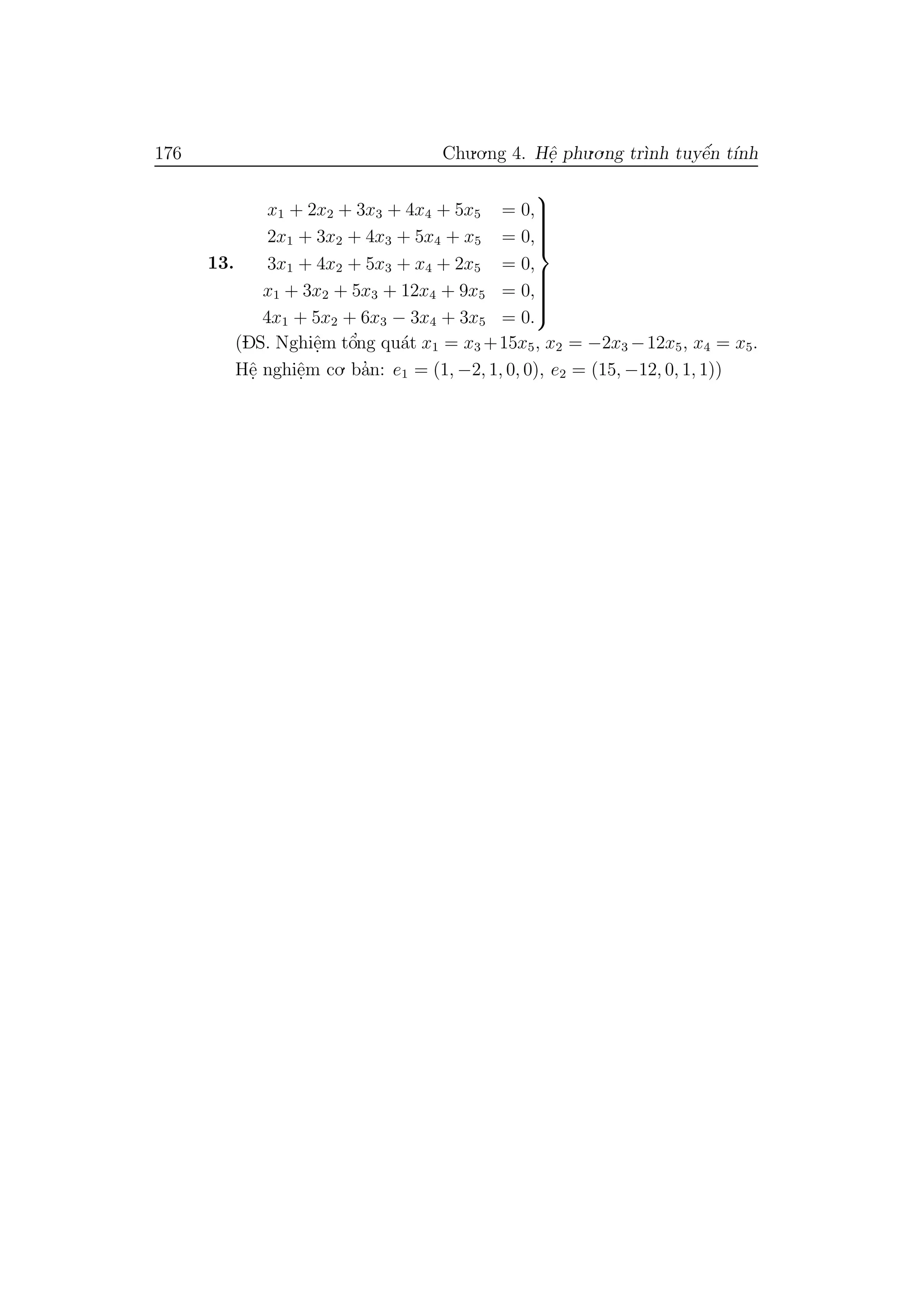 176 Chu.o.ng 4. Hˆe. phu.o.ng tr`ınh tuyˆe´n t´ınh
13.
x1 + 2x2 + 3x3 + 4x4 + 5x5 = 0,
2x1 + 3x2 + 4x3 + 5x4 + x5 = 0,
3x1 + 4x2 + 5x3 + x4 + 2x5 = 0,
x1 + 3x2 + 5x3 + 12x4 + 9x5 = 0,
4x1 + 5x2 + 6x3 − 3x4 + 3x5 = 0.



(DS. Nghiˆe.m tˆo’ng qu´at x1 = x3 +15x5, x2 = −2x3 −12x5, x4 = x5.
Hˆe. nghiˆe.m co. ba’n: e1 = (1, −2, 1, 0, 0), e2 = (15, −12, 0, 1, 1))
 