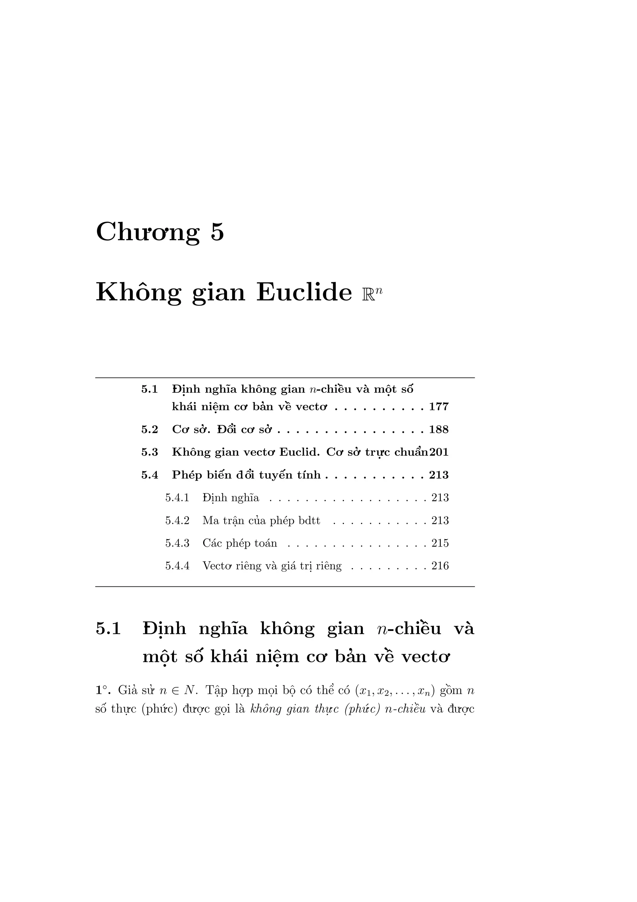 Chu.o.ng 5
Khˆong gian Euclide Rn
5.1 D- i.nh ngh˜ıa khˆong gian n-chiˆe`u v`a mˆo.t sˆo´
kh´ai niˆe.m co. ba’n vˆe` vecto. . . . . . . . . . . 177
5.2 Co. so.’ . D- ˆo’i co. so.’ . . . . . . . . . . . . . . . . 188
5.3 Khˆong gian vecto. Euclid. Co. so.’ tru.
.c chuˆa’n201
5.4 Ph´ep biˆe´n dˆo’i tuyˆe´n t´ınh . . . . . . . . . . . 213
5.4.1 D- i.nh ngh˜ıa . . . . . . . . . . . . . . . . . . 213
5.4.2 Ma trˆa.n cu’a ph´ep bdtt . . . . . . . . . . . 213
5.4.3 C´ac ph´ep to´an . . . . . . . . . . . . . . . . 215
5.4.4 Vecto. riˆeng v`a gi´a tri. riˆeng . . . . . . . . . 216
5.1 D- i.nh ngh˜ıa khˆong gian n-chiˆe`u v`a
mˆo.t sˆo´ kh´ai niˆe.m co. ba’n vˆe` vecto.
1◦
. Gia’ su.’ n ∈ N. Tˆa.p ho.
.p mo.i bˆo. c´o thˆe’ c´o (x1, x2, . . . , xn) gˆo`m n
sˆo´ thu.
.c (ph´u.c) du.o.
.c go.i l`a khˆong gian thu.
.c (ph´u.c) n-chiˆe`u v`a du.o.
.c
 