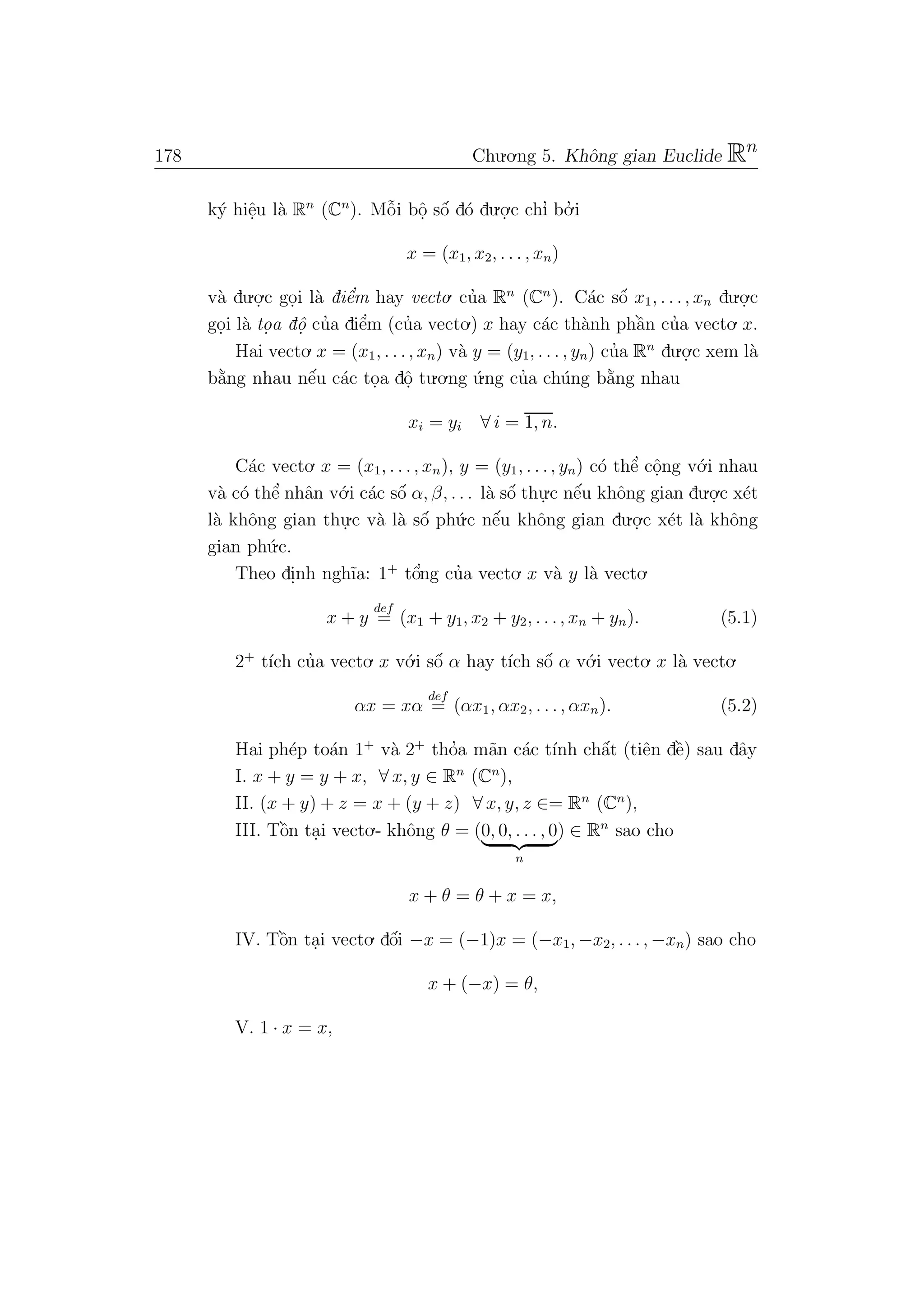 178 Chu.o.ng 5. Khˆong gian Euclide Rn
k´y hiˆe.u l`a Rn
(Cn
). Mˆo˜i bˆo. sˆo´ d´o du.o.
.c chı’ bo.’ i
x = (x1, x2, . . . , xn)
v`a du.o.
.c go.i l`a diˆe’m hay vecto. cu’a Rn
(Cn
). C´ac sˆo´ x1, . . ., xn du.o.
.c
go.i l`a to. a dˆo. cu’a diˆe’m (cu’a vecto.) x hay c´ac th`anh phˆa`n cu’a vecto. x.
Hai vecto. x = (x1, . . ., xn) v`a y = (y1, . . . , yn) cu’a Rn
du.o.
.c xem l`a
b˘a`ng nhau nˆe´u c´ac to.a dˆo. tu.o.ng ´u.ng cu’a ch´ung b˘a`ng nhau
xi = yi ∀ i = 1, n.
C´ac vecto. x = (x1, . . ., xn), y = (y1, . . ., yn) c´o thˆe’ cˆo.ng v´o.i nhau
v`a c´o thˆe’ nhˆan v´o.i c´ac sˆo´ α, β, . . . l`a sˆo´ thu.
.c nˆe´u khˆong gian du.o.
.c x´et
l`a khˆong gian thu.
.c v`a l`a sˆo´ ph´u.c nˆe´u khˆong gian du.o.
.c x´et l`a khˆong
gian ph´u.c.
Theo di.nh ngh˜ıa: 1+
tˆo’ng cu’a vecto. x v`a y l`a vecto.
x + y
def
= (x1 + y1, x2 + y2, . . ., xn + yn). (5.1)
2+
t´ıch cu’a vecto. x v´o.i sˆo´ α hay t´ıch sˆo´ α v´o.i vecto. x l`a vecto.
αx = xα
def
= (αx1, αx2, . . ., αxn). (5.2)
Hai ph´ep to´an 1+
v`a 2+
tho’a m˜an c´ac t´ınh chˆa´t (tiˆen dˆe`) sau dˆay
I. x + y = y + x, ∀ x, y ∈ Rn
(Cn
),
II. (x + y) + z = x + (y + z) ∀ x, y, z ∈= Rn
(Cn
),
III. Tˆo`n ta.i vecto.- khˆong θ = (0, 0, . . . , 0
n
) ∈ Rn
sao cho
x + θ = θ + x = x,
IV. Tˆo`n ta.i vecto. dˆo´i −x = (−1)x = (−x1, −x2, . . ., −xn) sao cho
x + (−x) = θ,
V. 1 · x = x,
 