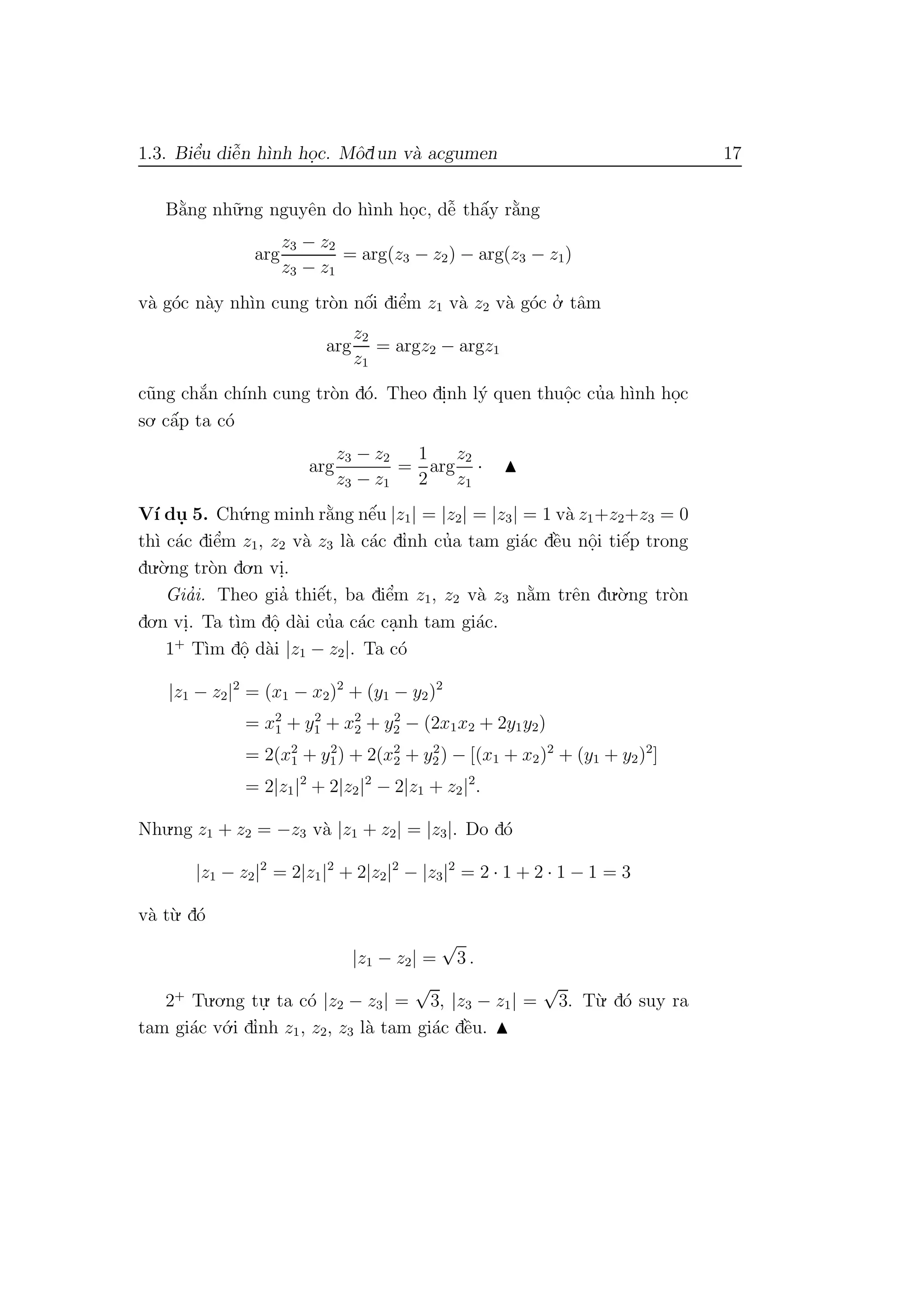 1.3. Biˆe’u diˆe˜n h`ınh ho.c. Mˆodun v`a acgumen 17
B˘a`ng nh˜u.ng nguyˆen do h`ınh ho.c, dˆe˜ thˆa´y r˘a`ng
arg
z3 − z2
z3 − z1
= arg(z3 − z2) − arg(z3 − z1)
v`a g´oc n`ay nh`ın cung tr`on nˆo´i diˆe’m z1 v`a z2 v`a g´oc o.’ tˆam
arg
z2
z1
= argz2 − argz1
c˜ung ch˘a´n ch´ınh cung tr`on d´o. Theo di.nh l´y quen thuˆo.c cu’a h`ınh ho.c
so. cˆa´p ta c´o
arg
z3 − z2
z3 − z1
=
1
2
arg
z2
z1
·
V´ı du. 5. Ch´u.ng minh r˘a`ng nˆe´u |z1| = |z2| = |z3| = 1 v`a z1+z2+z3 = 0
th`ı c´ac diˆe’m z1, z2 v`a z3 l`a c´ac dı’nh cu’a tam gi´ac dˆe`u nˆo.i tiˆe´p trong
du.`o.ng tr`on do.n vi..
Gia’i. Theo gia’ thiˆe´t, ba diˆe’m z1, z2 v`a z3 n˘a`m trˆen du.`o.ng tr`on
do.n vi.. Ta t`ım dˆo. d`ai cu’a c´ac ca.nh tam gi´ac.
1+
T`ım dˆo. d`ai |z1 − z2|. Ta c´o
|z1 − z2|2
= (x1 − x2)2
+ (y1 − y2)2
= x2
1 + y2
1 + x2
2 + y2
2 − (2x1x2 + 2y1y2)
= 2(x2
1 + y2
1) + 2(x2
2 + y2
2) − [(x1 + x2)2
+ (y1 + y2)2
]
= 2|z1|2
+ 2|z2|2
− 2|z1 + z2|2
.
Nhu.ng z1 + z2 = −z3 v`a |z1 + z2| = |z3|. Do d´o
|z1 − z2|2
= 2|z1|2
+ 2|z2|2
− |z3|2
= 2 · 1 + 2 · 1 − 1 = 3
v`a t`u. d´o
|z1 − z2| =
√
3 .
2+
Tu.o.ng tu.
. ta c´o |z2 − z3| =
√
3, |z3 − z1| =
√
3. T`u. d´o suy ra
tam gi´ac v´o.i dı’nh z1, z2, z3 l`a tam gi´ac dˆe`u.
 