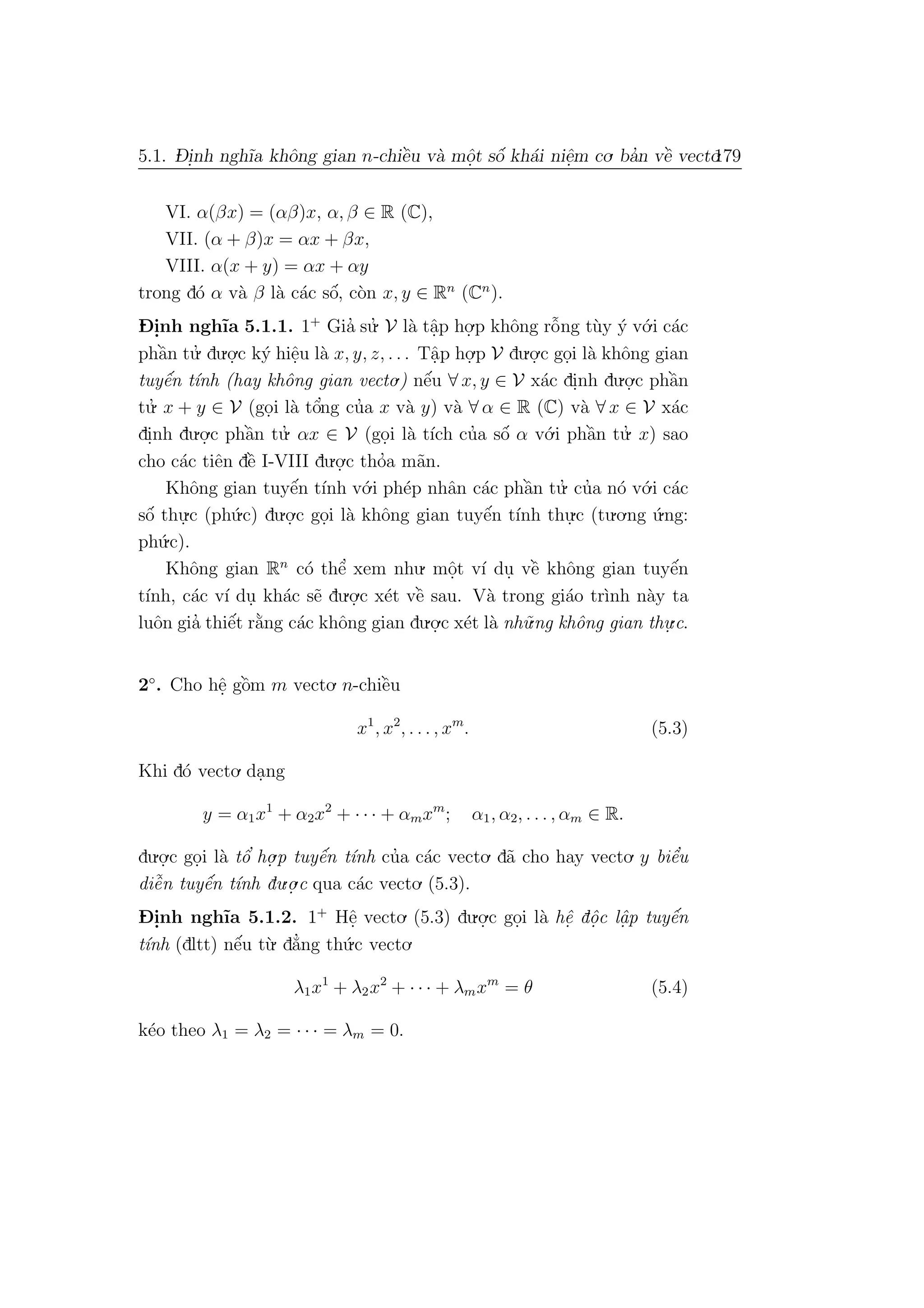 5.1. D- i.nh ngh˜ıa khˆong gian n-chiˆe`u v`a mˆo.t sˆo´ kh´ai niˆe.m co. ba’n vˆe` vecto.179
VI. α(βx) = (αβ)x, α, β ∈ R (C),
VII. (α + β)x = αx + βx,
VIII. α(x + y) = αx + αy
trong d´o α v`a β l`a c´ac sˆo´, c`on x, y ∈ Rn
(Cn
).
D- i.nh ngh˜ıa 5.1.1. 1+
Gia’ su.’ V l`a tˆa.p ho.
.p khˆong rˆo˜ng t`uy ´y v´o.i c´ac
phˆa`n tu.’ du.o.
.c k´y hiˆe.u l`a x, y, z, . . . Tˆa.p ho.
.p V du.o.
.c go.i l`a khˆong gian
tuyˆe´n t´ınh (hay khˆong gian vecto.) nˆe´u ∀ x, y ∈ V x´ac di.nh du.o.
.c phˆa`n
tu.’ x + y ∈ V (go.i l`a tˆo’ng cu’a x v`a y) v`a ∀ α ∈ R (C) v`a ∀ x ∈ V x´ac
di.nh du.o.
.c phˆa`n tu.’ αx ∈ V (go.i l`a t´ıch cu’a sˆo´ α v´o.i phˆa`n tu.’ x) sao
cho c´ac tiˆen dˆe` I-VIII du.o.
.c tho’a m˜an.
Khˆong gian tuyˆe´n t´ınh v´o.i ph´ep nhˆan c´ac phˆa`n tu.’ cu’a n´o v´o.i c´ac
sˆo´ thu.
.c (ph´u.c) du.o.
.c go.i l`a khˆong gian tuyˆe´n t´ınh thu.
.c (tu.o.ng ´u.ng:
ph´u.c).
Khˆong gian Rn
c´o thˆe’ xem nhu. mˆo.t v´ı du. vˆe` khˆong gian tuyˆe´n
t´ınh, c´ac v´ı du. kh´ac s˜e du.o.
.c x´et vˆe` sau. V`a trong gi´ao tr`ınh n`ay ta
luˆon gia’ thiˆe´t r˘a`ng c´ac khˆong gian du.o.
.c x´et l`a nh˜u.ng khˆong gian thu.
.c.
2◦
. Cho hˆe. gˆo`m m vecto. n-chiˆe`u
x1
, x2
, . . . , xm
. (5.3)
Khi d´o vecto. da.ng
y = α1x1
+ α2x2
+ · · · + αmxm
; α1, α2, . . . , αm ∈ R.
du.o.
.c go.i l`a tˆo’ ho.
.p tuyˆe´n t´ınh cu’a c´ac vecto. d˜a cho hay vecto. y biˆe’u
diˆe˜n tuyˆe´n t´ınh du.o.
.c qua c´ac vecto. (5.3).
D- i.nh ngh˜ıa 5.1.2. 1+
Hˆe. vecto. (5.3) du.o.
.c go.i l`a hˆe. dˆo.c lˆa. p tuyˆe´n
t´ınh (dltt) nˆe´u t`u. d˘a’ng th´u.c vecto.
λ1x1
+ λ2x2
+ · · · + λmxm
= θ (5.4)
k´eo theo λ1 = λ2 = · · · = λm = 0.
 