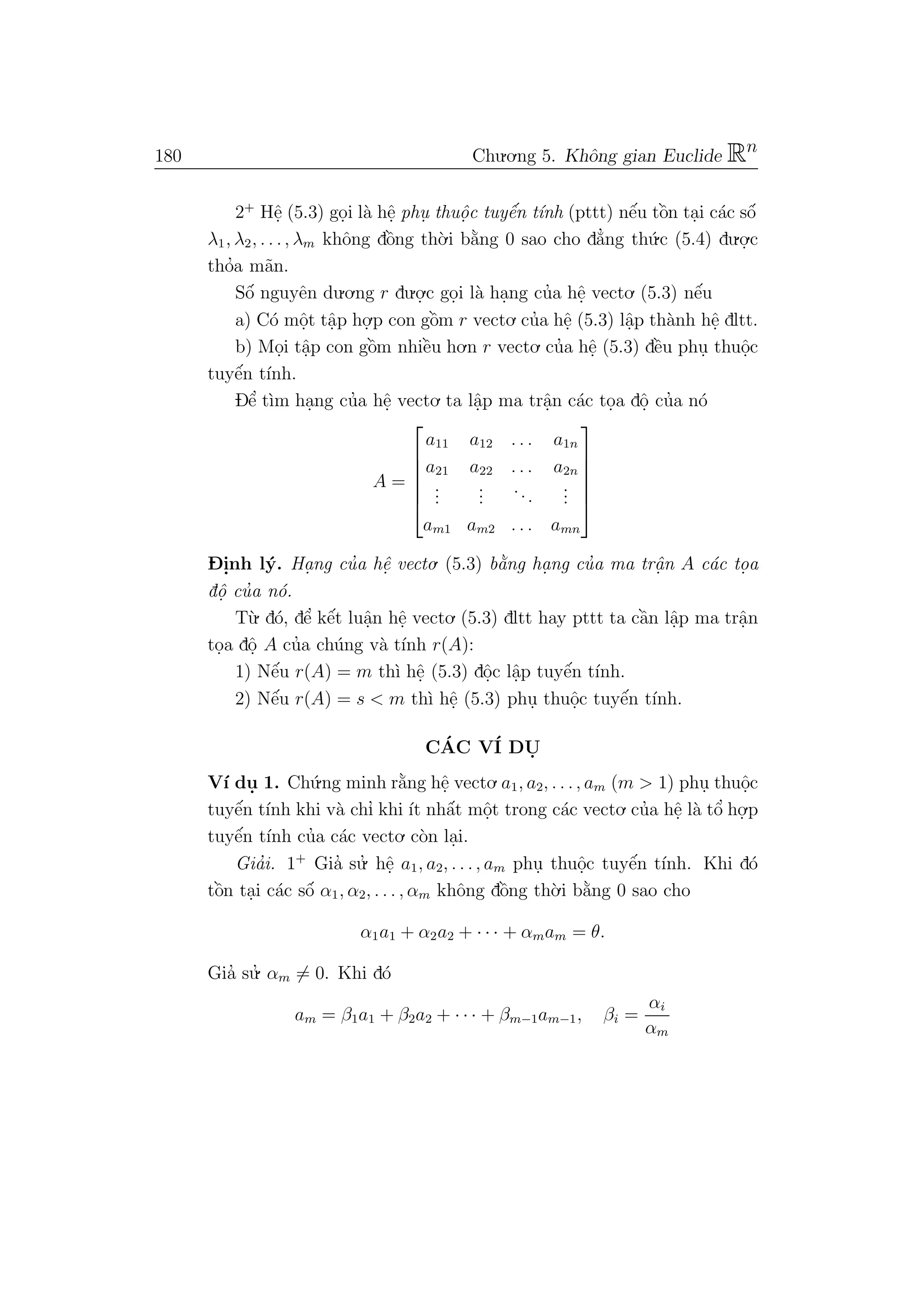 180 Chu.o.ng 5. Khˆong gian Euclide Rn
2+
Hˆe. (5.3) go.i l`a hˆe. phu. thuˆo. c tuyˆe´n t´ınh (pttt) nˆe´u tˆo`n ta.i c´ac sˆo´
λ1, λ2, . . ., λm khˆong dˆo`ng th`o.i b˘a`ng 0 sao cho d˘a’ng th´u.c (5.4) du.o.
.c
tho’a m˜an.
Sˆo´ nguyˆen du.o.ng r du.o.
.c go.i l`a ha.ng cu’a hˆe. vecto. (5.3) nˆe´u
a) C´o mˆo.t tˆa.p ho.
.p con gˆo`m r vecto. cu’a hˆe. (5.3) lˆa.p th`anh hˆe. dltt.
b) Mo.i tˆa.p con gˆo`m nhiˆe`u ho.n r vecto. cu’a hˆe. (5.3) dˆe`u phu. thuˆo.c
tuyˆe´n t´ınh.
Dˆe’ t`ım ha.ng cu’a hˆe. vecto. ta lˆa.p ma trˆa.n c´ac to.a dˆo. cu’a n´o
A =






a11 a12 . . . a1n
a21 a22 . . . a2n
...
...
...
...
am1 am2 . . . amn






D- i.nh l´y. Ha. ng cu’a hˆe. vecto. (5.3) b˘a`ng ha. ng cu’a ma trˆa. n A c´ac to. a
dˆo. cu’a n´o.
T`u. d´o, dˆe’ kˆe´t luˆa.n hˆe. vecto. (5.3) dltt hay pttt ta cˆa`n lˆa.p ma trˆa.n
to.a dˆo. A cu’a ch´ung v`a t´ınh r(A):
1) Nˆe´u r(A) = m th`ı hˆe. (5.3) dˆo.c lˆa.p tuyˆe´n t´ınh.
2) Nˆe´u r(A) = s < m th`ı hˆe. (5.3) phu. thuˆo.c tuyˆe´n t´ınh.
C´AC V´I DU.
V´ı du. 1. Ch´u.ng minh r˘a`ng hˆe. vecto.a1, a2, . . ., am (m > 1) phu. thuˆo.c
tuyˆe´n t´ınh khi v`a chı’ khi ´ıt nhˆa´t mˆo.t trong c´ac vecto. cu’a hˆe. l`a tˆo’ ho.
.p
tuyˆe´n t´ınh cu’a c´ac vecto. c`on la.i.
Gia’i. 1+
Gia’ su.’ hˆe. a1, a2, . . ., am phu. thuˆo.c tuyˆe´n t´ınh. Khi d´o
tˆo`n ta.i c´ac sˆo´ α1, α2, . . . , αm khˆong dˆo`ng th`o.i b˘a`ng 0 sao cho
α1a1 + α2a2 + · · · + αmam = θ.
Gia’ su.’ αm = 0. Khi d´o
am = β1a1 + β2a2 + · · · + βm−1am−1, βi =
αi
αm
 