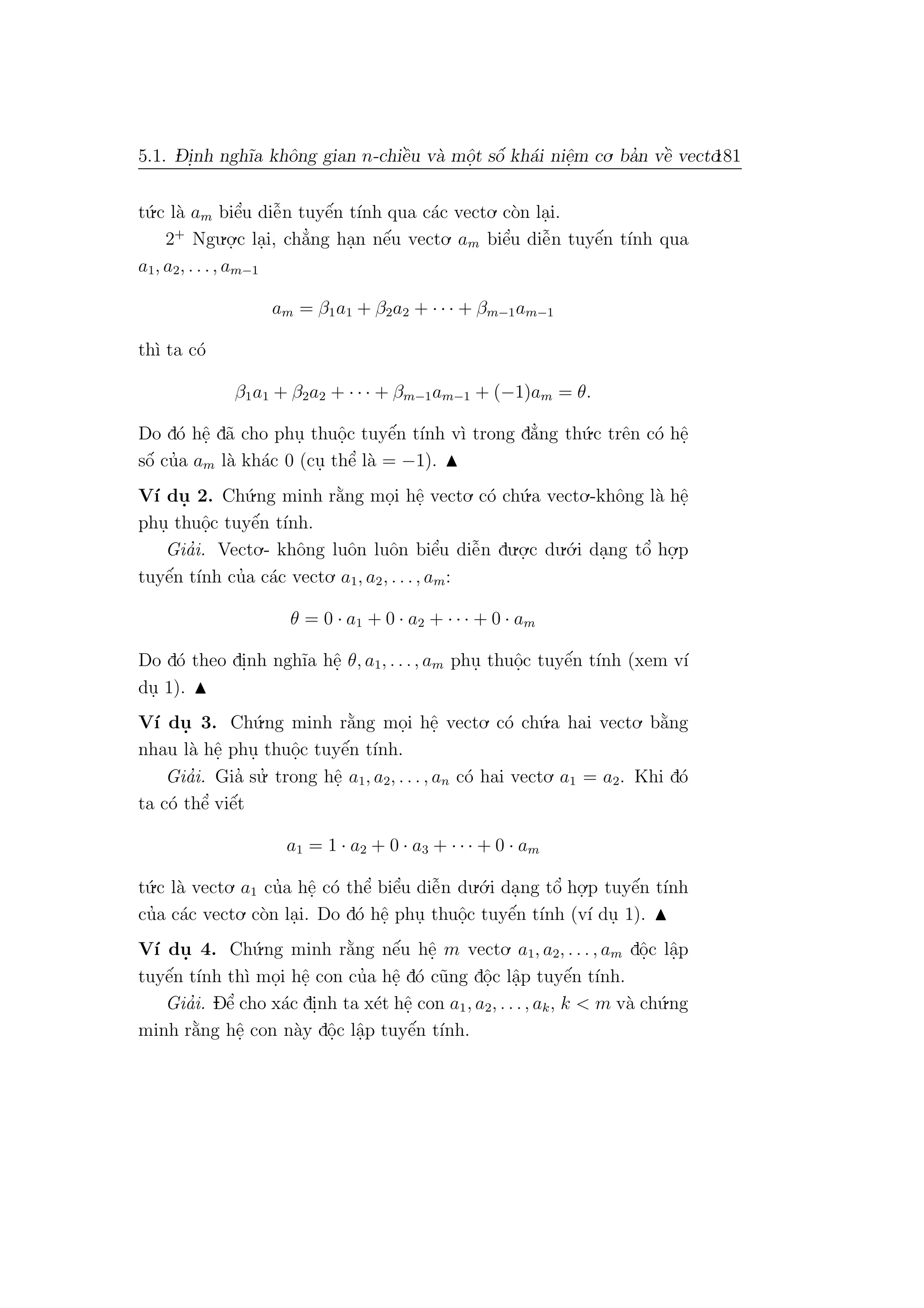 5.1. D- i.nh ngh˜ıa khˆong gian n-chiˆe`u v`a mˆo.t sˆo´ kh´ai niˆe.m co. ba’n vˆe` vecto.181
t´u.c l`a am biˆe’u diˆe˜n tuyˆe´n t´ınh qua c´ac vecto. c`on la.i.
2+
Ngu.o.
.c la.i, ch˘a’ng ha.n nˆe´u vecto. am biˆe’u diˆe˜n tuyˆe´n t´ınh qua
a1, a2, . . ., am−1
am = β1a1 + β2a2 + · · · + βm−1am−1
th`ı ta c´o
β1a1 + β2a2 + · · · + βm−1am−1 + (−1)am = θ.
Do d´o hˆe. d˜a cho phu. thuˆo.c tuyˆe´n t´ınh v`ı trong d˘a’ng th´u.c trˆen c´o hˆe.
sˆo´ cu’a am l`a kh´ac 0 (cu. thˆe’ l`a = −1).
V´ı du. 2. Ch´u.ng minh r˘a`ng mo.i hˆe. vecto. c´o ch´u.a vecto.-khˆong l`a hˆe.
phu. thuˆo.c tuyˆe´n t´ınh.
Gia’i. Vecto.- khˆong luˆon luˆon biˆe’u diˆe˜n du.o.
.c du.´o.i da.ng tˆo’ ho.
.p
tuyˆe´n t´ınh cu’a c´ac vecto. a1, a2, . . ., am:
θ = 0 · a1 + 0 · a2 + · · · + 0 · am
Do d´o theo di.nh ngh˜ıa hˆe. θ, a1, . . ., am phu. thuˆo.c tuyˆe´n t´ınh (xem v´ı
du. 1).
V´ı du. 3. Ch´u.ng minh r˘a`ng mo.i hˆe. vecto. c´o ch´u.a hai vecto. b˘a`ng
nhau l`a hˆe. phu. thuˆo.c tuyˆe´n t´ınh.
Gia’i. Gia’ su.’ trong hˆe. a1, a2, . . . , an c´o hai vecto. a1 = a2. Khi d´o
ta c´o thˆe’ viˆe´t
a1 = 1 · a2 + 0 · a3 + · · · + 0 · am
t´u.c l`a vecto. a1 cu’a hˆe. c´o thˆe’ biˆe’u diˆe˜n du.´o.i da.ng tˆo’ ho.
.p tuyˆe´n t´ınh
cu’a c´ac vecto. c`on la.i. Do d´o hˆe. phu. thuˆo.c tuyˆe´n t´ınh (v´ı du. 1).
V´ı du. 4. Ch´u.ng minh r˘a`ng nˆe´u hˆe. m vecto. a1, a2, . . . , am dˆo.c lˆa.p
tuyˆe´n t´ınh th`ı mo.i hˆe. con cu’a hˆe. d´o c˜ung dˆo.c lˆa.p tuyˆe´n t´ınh.
Gia’i. Dˆe’ cho x´ac di.nh ta x´et hˆe. con a1, a2, . . ., ak, k < m v`a ch´u.ng
minh r˘a`ng hˆe. con n`ay dˆo.c lˆa.p tuyˆe´n t´ınh.
 