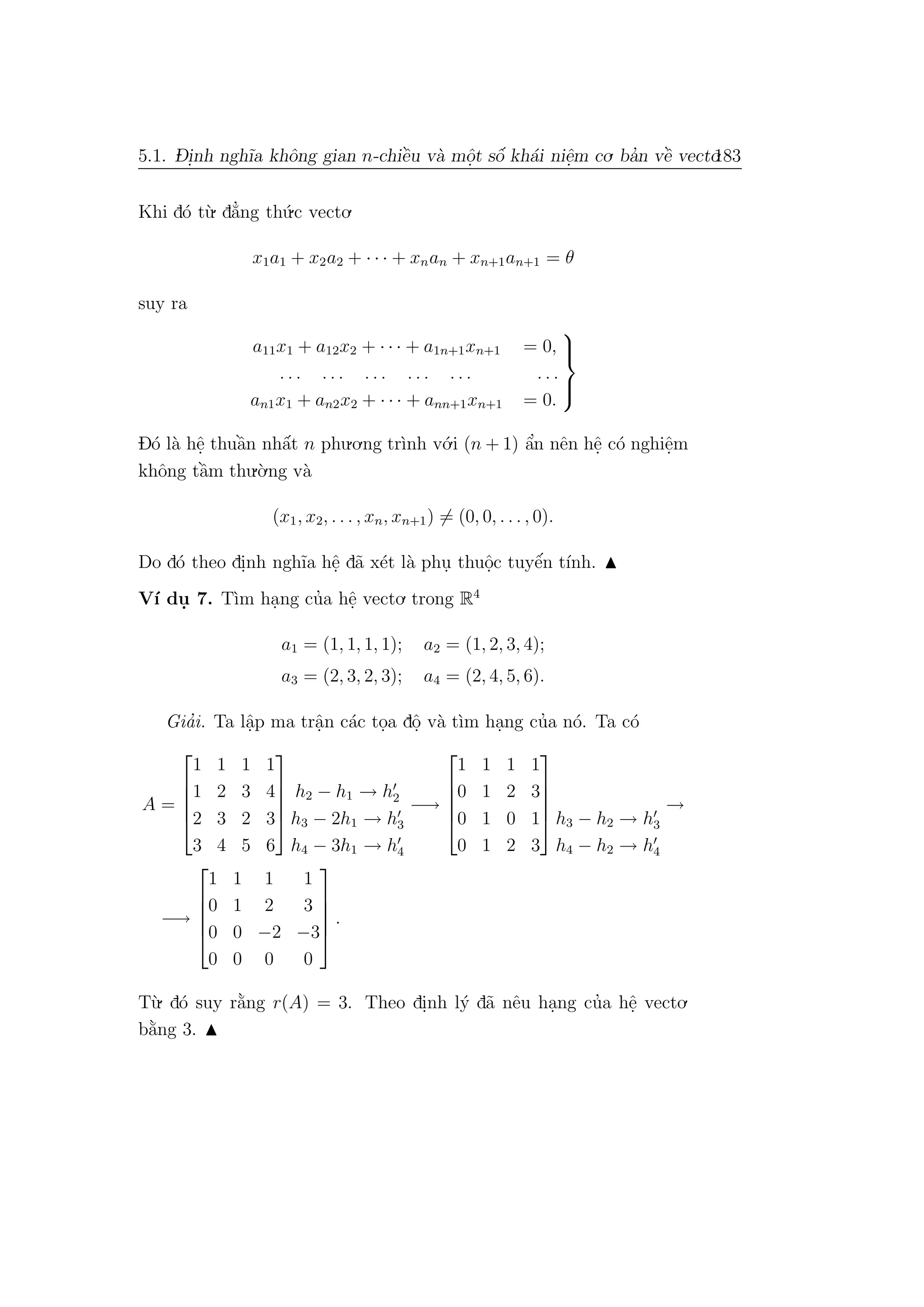5.1. D- i.nh ngh˜ıa khˆong gian n-chiˆe`u v`a mˆo.t sˆo´ kh´ai niˆe.m co. ba’n vˆe` vecto.183
Khi d´o t`u. d˘a’ng th´u.c vecto.
x1a1 + x2a2 + · · · + xnan + xn+1an+1 = θ
suy ra
a11x1 + a12x2 + · · · + a1n+1xn+1 = 0,
. . . . . . . . . . . . . . . . . .
an1x1 + an2x2 + · · · + ann+1xn+1 = 0.



D´o l`a hˆe. thuˆa`n nhˆa´t n phu.o.ng tr`ınh v´o.i (n + 1) ˆa’n nˆen hˆe. c´o nghiˆe.m
khˆong tˆa`m thu.`o.ng v`a
(x1, x2, . . . , xn, xn+1) = (0, 0, . . . , 0).
Do d´o theo di.nh ngh˜ıa hˆe. d˜a x´et l`a phu. thuˆo.c tuyˆe´n t´ınh.
V´ı du. 7. T`ım ha.ng cu’a hˆe. vecto. trong R4
a1 = (1, 1, 1, 1); a2 = (1, 2, 3, 4);
a3 = (2, 3, 2, 3); a4 = (2, 4, 5, 6).
Gia’i. Ta lˆa.p ma trˆa.n c´ac to.a dˆo. v`a t`ım ha.ng cu’a n´o. Ta c´o
A =





1 1 1 1
1 2 3 4
2 3 2 3
3 4 5 6





h2 − h1 → h2
h3 − 2h1 → h3
h4 − 3h1 → h4
−→





1 1 1 1
0 1 2 3
0 1 0 1
0 1 2 3




 h3 − h2 → h3
h4 − h2 → h4
→
−→





1 1 1 1
0 1 2 3
0 0 −2 −3
0 0 0 0





.
T`u. d´o suy r˘a`ng r(A) = 3. Theo di.nh l´y d˜a nˆeu ha.ng cu’a hˆe. vecto.
b˘a`ng 3.
 