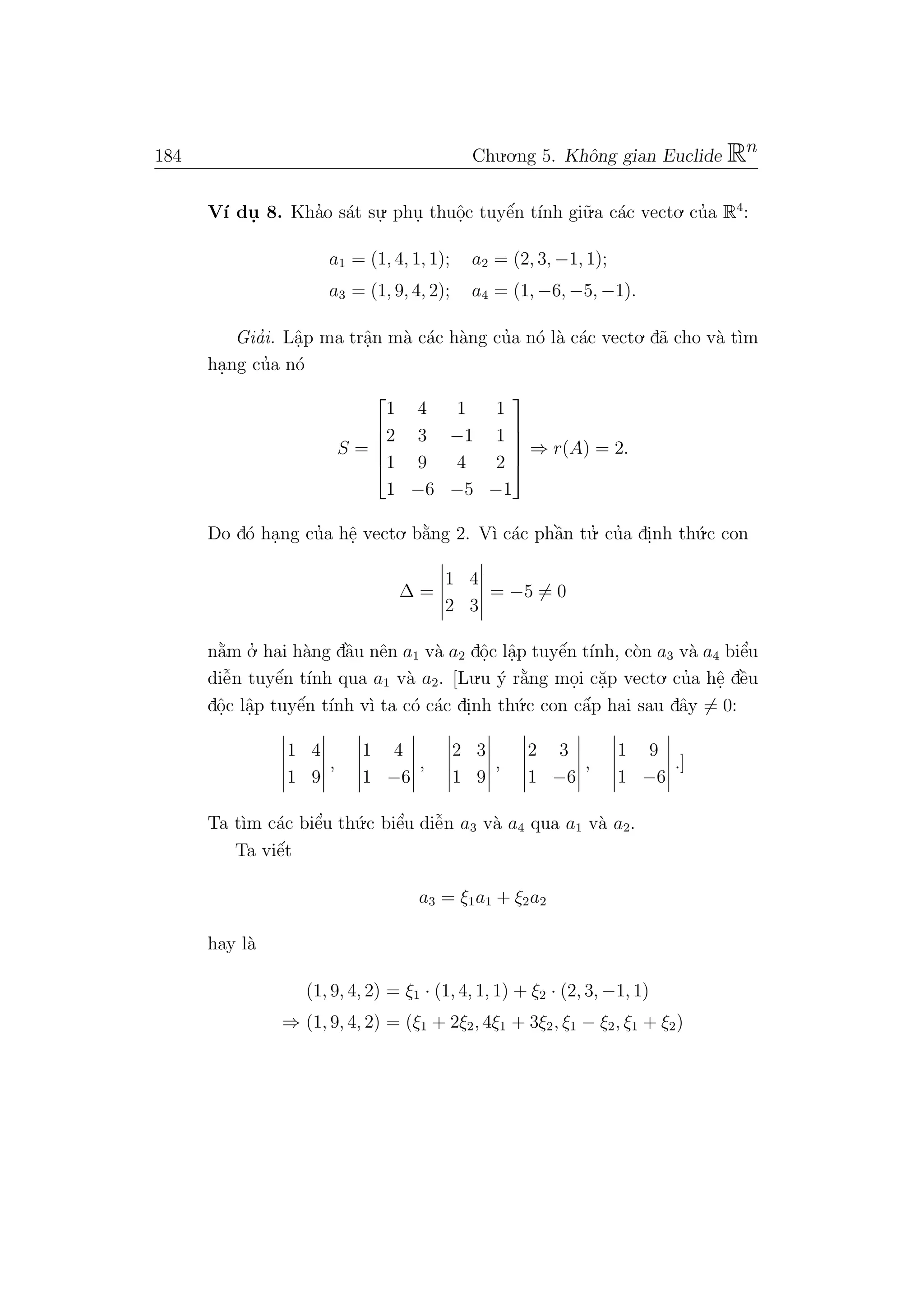 184 Chu.o.ng 5. Khˆong gian Euclide Rn
V´ı du. 8. Kha’o s´at su.
. phu. thuˆo.c tuyˆe´n t´ınh gi˜u.a c´ac vecto. cu’a R4
:
a1 = (1, 4, 1, 1); a2 = (2, 3, −1, 1);
a3 = (1, 9, 4, 2); a4 = (1, −6, −5, −1).
Gia’i. Lˆa.p ma trˆa.n m`a c´ac h`ang cu’a n´o l`a c´ac vecto. d˜a cho v`a t`ım
ha.ng cu’a n´o
S =





1 4 1 1
2 3 −1 1
1 9 4 2
1 −6 −5 −1





⇒ r(A) = 2.
Do d´o ha.ng cu’a hˆe. vecto. b˘a`ng 2. V`ı c´ac phˆa`n tu.’ cu’a di.nh th´u.c con
∆ =
1 4
2 3
= −5 = 0
n˘a`m o.’ hai h`ang dˆa`u nˆen a1 v`a a2 dˆo.c lˆa.p tuyˆe´n t´ınh, c`on a3 v`a a4 biˆe’u
diˆe˜n tuyˆe´n t´ınh qua a1 v`a a2. [Lu.u ´y r˘a`ng mo.i c˘a.p vecto. cu’a hˆe. dˆe`u
dˆo.c lˆa.p tuyˆe´n t´ınh v`ı ta c´o c´ac di.nh th´u.c con cˆa´p hai sau dˆay = 0:
1 4
1 9
,
1 4
1 −6
,
2 3
1 9
,
2 3
1 −6
,
1 9
1 −6
.]
Ta t`ım c´ac biˆe’u th´u.c biˆe’u diˆe˜n a3 v`a a4 qua a1 v`a a2.
Ta viˆe´t
a3 = ξ1a1 + ξ2a2
hay l`a
(1, 9, 4, 2) = ξ1 · (1, 4, 1, 1) + ξ2 · (2, 3, −1, 1)
⇒ (1, 9, 4, 2) = (ξ1 + 2ξ2, 4ξ1 + 3ξ2, ξ1 − ξ2, ξ1 + ξ2)
 
