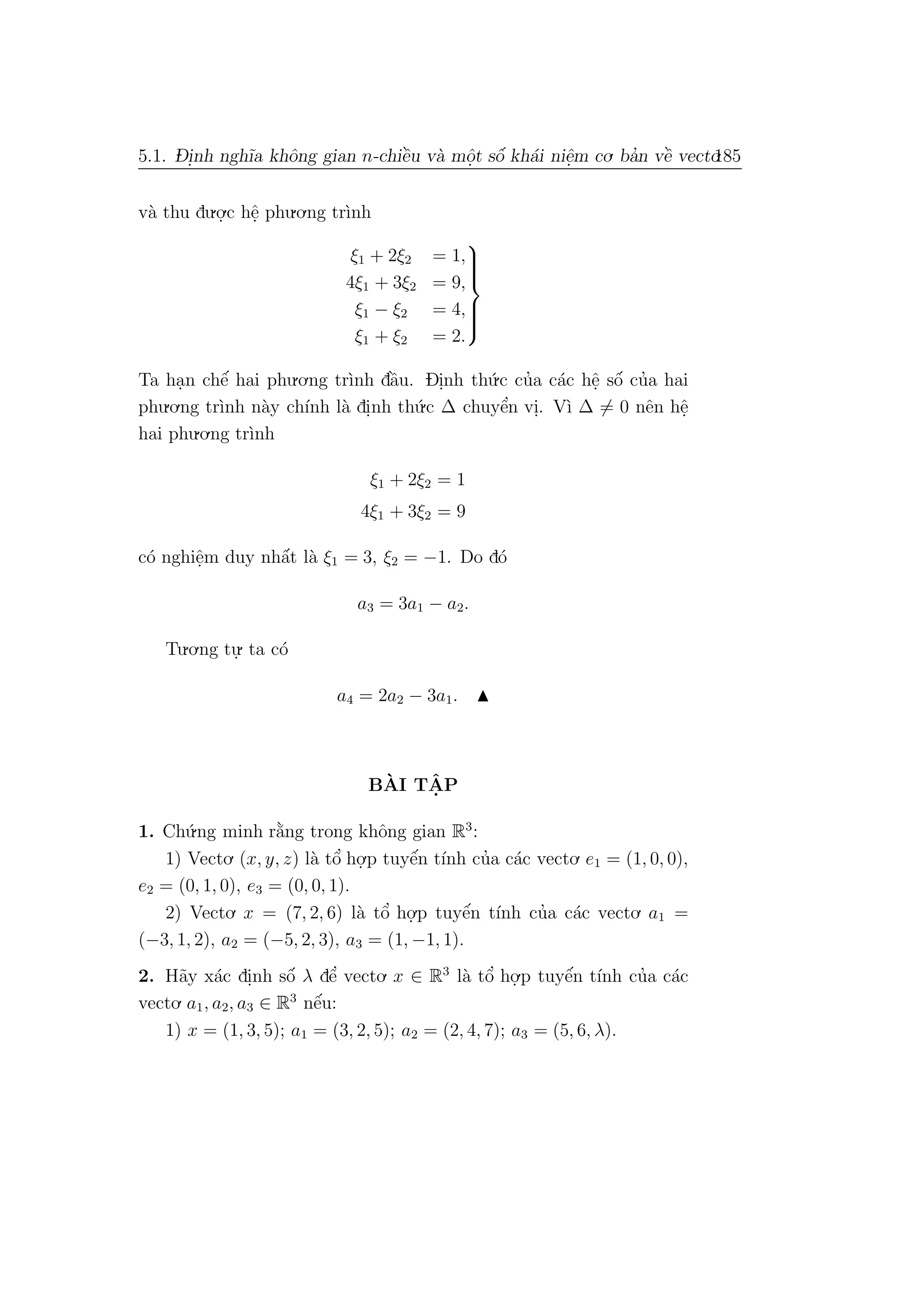 5.1. D- i.nh ngh˜ıa khˆong gian n-chiˆe`u v`a mˆo.t sˆo´ kh´ai niˆe.m co. ba’n vˆe` vecto.185
v`a thu du.o.
.c hˆe. phu.o.ng tr`ınh
ξ1 + 2ξ2 = 1,
4ξ1 + 3ξ2 = 9,
ξ1 − ξ2 = 4,
ξ1 + ξ2 = 2.



Ta ha.n chˆe´ hai phu.o.ng tr`ınh dˆa`u. Di.nh th´u.c cu’a c´ac hˆe. sˆo´ cu’a hai
phu.o.ng tr`ınh n`ay ch´ınh l`a di.nh th´u.c ∆ chuyˆe’n vi.. V`ı ∆ = 0 nˆen hˆe.
hai phu.o.ng tr`ınh
ξ1 + 2ξ2 = 1
4ξ1 + 3ξ2 = 9
c´o nghiˆe.m duy nhˆa´t l`a ξ1 = 3, ξ2 = −1. Do d´o
a3 = 3a1 − a2.
Tu.o.ng tu.
. ta c´o
a4 = 2a2 − 3a1.
B`AI TˆA. P
1. Ch´u.ng minh r˘a`ng trong khˆong gian R3
:
1) Vecto. (x, y, z) l`a tˆo’ ho.
.p tuyˆe´n t´ınh cu’a c´ac vecto. e1 = (1, 0, 0),
e2 = (0, 1, 0), e3 = (0, 0, 1).
2) Vecto. x = (7, 2, 6) l`a tˆo’ ho.
.p tuyˆe´n t´ınh cu’a c´ac vecto. a1 =
(−3, 1, 2), a2 = (−5, 2, 3), a3 = (1, −1, 1).
2. H˜ay x´ac di.nh sˆo´ λ dˆe’ vecto. x ∈ R3
l`a tˆo’ ho.
.p tuyˆe´n t´ınh cu’a c´ac
vecto. a1, a2, a3 ∈ R3
nˆe´u:
1) x = (1, 3, 5); a1 = (3, 2, 5); a2 = (2, 4, 7); a3 = (5, 6, λ).
 