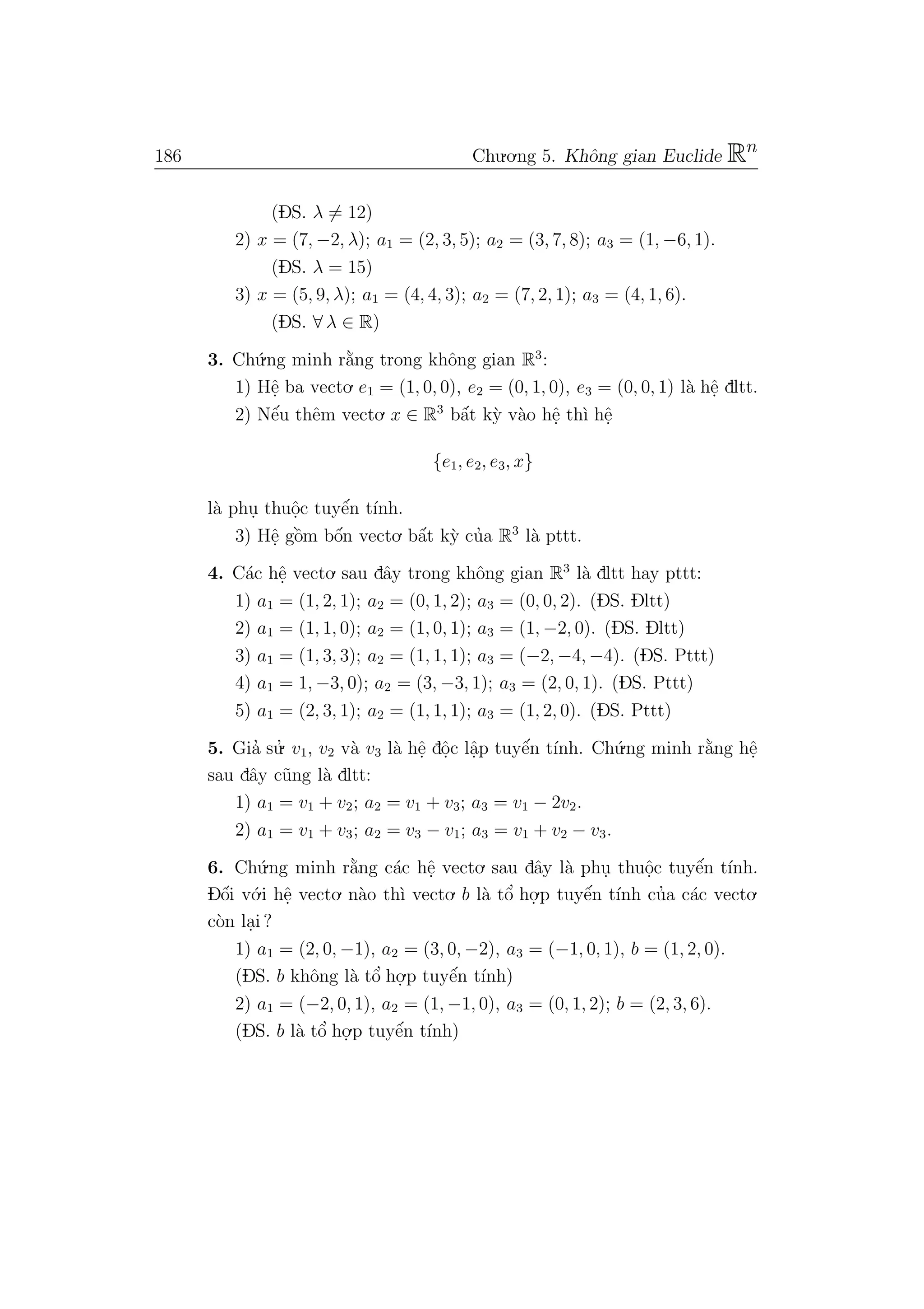 186 Chu.o.ng 5. Khˆong gian Euclide Rn
(DS. λ = 12)
2) x = (7, −2, λ); a1 = (2, 3, 5); a2 = (3, 7, 8); a3 = (1, −6, 1).
(DS. λ = 15)
3) x = (5, 9, λ); a1 = (4, 4, 3); a2 = (7, 2, 1); a3 = (4, 1, 6).
(DS. ∀ λ ∈ R)
3. Ch´u.ng minh r˘a`ng trong khˆong gian R3
:
1) Hˆe. ba vecto. e1 = (1, 0, 0), e2 = (0, 1, 0), e3 = (0, 0, 1) l`a hˆe. dltt.
2) Nˆe´u thˆem vecto. x ∈ R3
bˆa´t k`y v`ao hˆe. th`ı hˆe.
{e1, e2, e3, x}
l`a phu. thuˆo.c tuyˆe´n t´ınh.
3) Hˆe. gˆo`m bˆo´n vecto. bˆa´t k`y cu’a R3
l`a pttt.
4. C´ac hˆe. vecto. sau dˆay trong khˆong gian R3
l`a dltt hay pttt:
1) a1 = (1, 2, 1); a2 = (0, 1, 2); a3 = (0, 0, 2). (DS. Dltt)
2) a1 = (1, 1, 0); a2 = (1, 0, 1); a3 = (1, −2, 0). (DS. Dltt)
3) a1 = (1, 3, 3); a2 = (1, 1, 1); a3 = (−2, −4, −4). (DS. Pttt)
4) a1 = 1, −3, 0); a2 = (3, −3, 1); a3 = (2, 0, 1). (DS. Pttt)
5) a1 = (2, 3, 1); a2 = (1, 1, 1); a3 = (1, 2, 0). (DS. Pttt)
5. Gia’ su.’ v1, v2 v`a v3 l`a hˆe. dˆo.c lˆa.p tuyˆe´n t´ınh. Ch´u.ng minh r˘a`ng hˆe.
sau dˆay c˜ung l`a dltt:
1) a1 = v1 + v2; a2 = v1 + v3; a3 = v1 − 2v2.
2) a1 = v1 + v3; a2 = v3 − v1; a3 = v1 + v2 − v3.
6. Ch´u.ng minh r˘a`ng c´ac hˆe. vecto. sau dˆay l`a phu. thuˆo.c tuyˆe´n t´ınh.
Dˆo´i v´o.i hˆe. vecto. n`ao th`ı vecto. b l`a tˆo’ ho.
.p tuyˆe´n t´ınh cu’a c´ac vecto.
c`on la.i ?
1) a1 = (2, 0, −1), a2 = (3, 0, −2), a3 = (−1, 0, 1), b = (1, 2, 0).
(DS. b khˆong l`a tˆo’ ho.
.p tuyˆe´n t´ınh)
2) a1 = (−2, 0, 1), a2 = (1, −1, 0), a3 = (0, 1, 2); b = (2, 3, 6).
(DS. b l`a tˆo’ ho.
.p tuyˆe´n t´ınh)
 