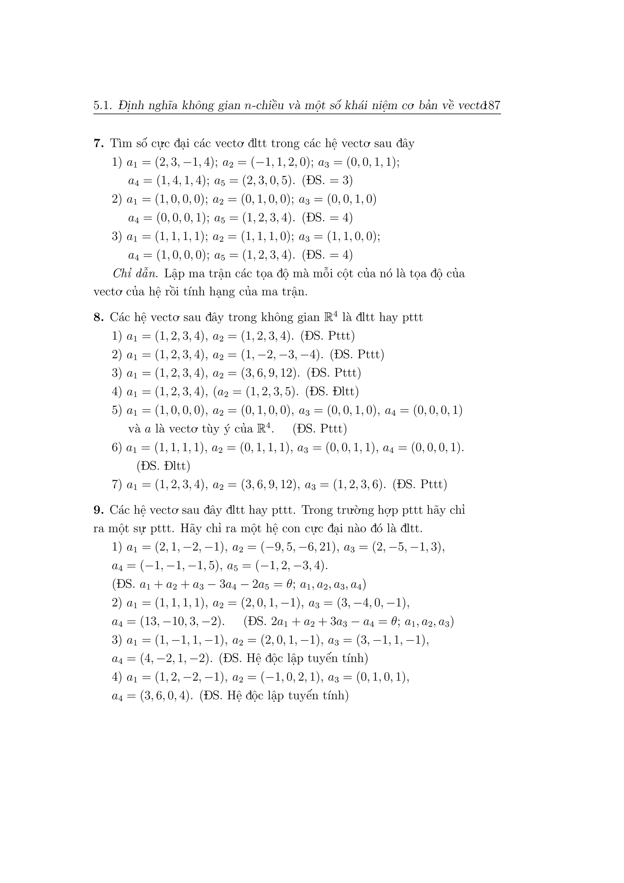 5.1. D- i.nh ngh˜ıa khˆong gian n-chiˆe`u v`a mˆo.t sˆo´ kh´ai niˆe.m co. ba’n vˆe` vecto.187
7. T`ım sˆo´ cu.
.c da.i c´ac vecto. dltt trong c´ac hˆe. vecto. sau dˆay
1) a1 = (2, 3, −1, 4); a2 = (−1, 1, 2, 0); a3 = (0, 0, 1, 1);
a4 = (1, 4, 1, 4); a5 = (2, 3, 0, 5). (DS. = 3)
2) a1 = (1, 0, 0, 0); a2 = (0, 1, 0, 0); a3 = (0, 0, 1, 0)
a4 = (0, 0, 0, 1); a5 = (1, 2, 3, 4). (DS. = 4)
3) a1 = (1, 1, 1, 1); a2 = (1, 1, 1, 0); a3 = (1, 1, 0, 0);
a4 = (1, 0, 0, 0); a5 = (1, 2, 3, 4). (DS. = 4)
Chı’ dˆa˜n. Lˆa.p ma trˆa.n c´ac to.a dˆo. m`a mˆo˜i cˆo.t cu’a n´o l`a to.a dˆo. cu’a
vecto. cu’a hˆe. rˆo`i t´ınh ha.ng cu’a ma trˆa.n.
8. C´ac hˆe. vecto. sau dˆay trong khˆong gian R4
l`a dltt hay pttt
1) a1 = (1, 2, 3, 4), a2 = (1, 2, 3, 4). (DS. Pttt)
2) a1 = (1, 2, 3, 4), a2 = (1, −2, −3, −4). (DS. Pttt)
3) a1 = (1, 2, 3, 4), a2 = (3, 6, 9, 12). (DS. Pttt)
4) a1 = (1, 2, 3, 4), (a2 = (1, 2, 3, 5). (DS. Dltt)
5) a1 = (1, 0, 0, 0), a2 = (0, 1, 0, 0), a3 = (0, 0, 1, 0), a4 = (0, 0, 0, 1)
v`a a l`a vecto. t`uy ´y cu’a R4
. (DS. Pttt)
6) a1 = (1, 1, 1, 1), a2 = (0, 1, 1, 1), a3 = (0, 0, 1, 1), a4 = (0, 0, 0, 1).
(DS. Dltt)
7) a1 = (1, 2, 3, 4), a2 = (3, 6, 9, 12), a3 = (1, 2, 3, 6). (DS. Pttt)
9. C´ac hˆe. vecto. sau dˆay dltt hay pttt. Trong tru.`o.ng ho.
.p pttt h˜ay chı’
ra mˆo.t su.
. pttt. H˜ay chı’ ra mˆo.t hˆe. con cu.
.c da.i n`ao d´o l`a dltt.
1) a1 = (2, 1, −2, −1), a2 = (−9, 5, −6, 21), a3 = (2, −5, −1, 3),
a4 = (−1, −1, −1, 5), a5 = (−1, 2, −3, 4).
(DS. a1 + a2 + a3 − 3a4 − 2a5 = θ; a1, a2, a3, a4)
2) a1 = (1, 1, 1, 1), a2 = (2, 0, 1, −1), a3 = (3, −4, 0, −1),
a4 = (13, −10, 3, −2). (DS. 2a1 + a2 + 3a3 − a4 = θ; a1, a2, a3)
3) a1 = (1, −1, 1, −1), a2 = (2, 0, 1, −1), a3 = (3, −1, 1, −1),
a4 = (4, −2, 1, −2). (DS. Hˆe. dˆo.c lˆa.p tuyˆe´n t´ınh)
4) a1 = (1, 2, −2, −1), a2 = (−1, 0, 2, 1), a3 = (0, 1, 0, 1),
a4 = (3, 6, 0, 4). (DS. Hˆe. dˆo.c lˆa.p tuyˆe´n t´ınh)
 
