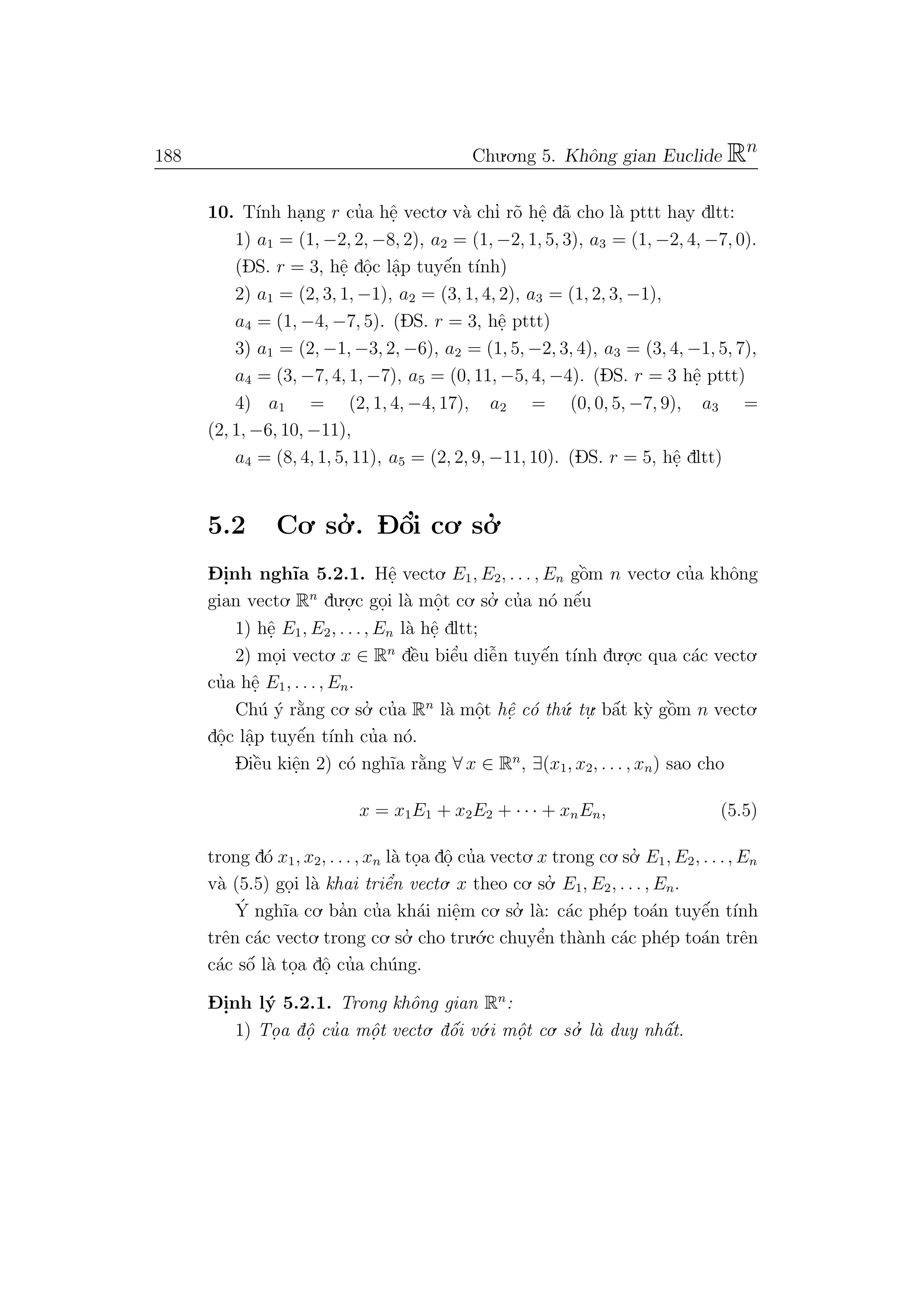 188 Chu.o.ng 5. Khˆong gian Euclide Rn
10. T´ınh ha.ng r cu’a hˆe. vecto. v`a chı’ r˜o hˆe. d˜a cho l`a pttt hay dltt:
1) a1 = (1, −2, 2, −8, 2), a2 = (1, −2, 1, 5, 3), a3 = (1, −2, 4, −7, 0).
(DS. r = 3, hˆe. dˆo.c lˆa.p tuyˆe´n t´ınh)
2) a1 = (2, 3, 1, −1), a2 = (3, 1, 4, 2), a3 = (1, 2, 3, −1),
a4 = (1, −4, −7, 5). (DS. r = 3, hˆe. pttt)
3) a1 = (2, −1, −3, 2, −6), a2 = (1, 5, −2, 3, 4), a3 = (3, 4, −1, 5, 7),
a4 = (3, −7, 4, 1, −7), a5 = (0, 11, −5, 4, −4). (DS. r = 3 hˆe. pttt)
4) a1 = (2, 1, 4, −4, 17), a2 = (0, 0, 5, −7, 9), a3 =
(2, 1, −6, 10, −11),
a4 = (8, 4, 1, 5, 11), a5 = (2, 2, 9, −11, 10). (DS. r = 5, hˆe. dltt)
5.2 Co. so.’ . D- ˆo’i co. so.’
D- i.nh ngh˜ıa 5.2.1. Hˆe. vecto. E1, E2, . . . , En gˆo`m n vecto. cu’a khˆong
gian vecto. Rn
du.o.
.c go.i l`a mˆo.t co. so.’ cu’a n´o nˆe´u
1) hˆe. E1, E2, . . ., En l`a hˆe. dltt;
2) mo.i vecto. x ∈ Rn
dˆe`u biˆe’u diˆe˜n tuyˆe´n t´ınh du.o.
.c qua c´ac vecto.
cu’a hˆe. E1, . . ., En.
Ch´u ´y r˘a`ng co. so.’ cu’a Rn
l`a mˆo.t hˆe. c´o th´u. tu.
. bˆa´t k`y gˆo`m n vecto.
dˆo.c lˆa.p tuyˆe´n t´ınh cu’a n´o.
Diˆe`u kiˆe.n 2) c´o ngh˜ıa r˘a`ng ∀ x ∈ Rn
, ∃(x1, x2, . . . , xn) sao cho
x = x1E1 + x2E2 + · · · + xnEn, (5.5)
trong d´o x1, x2, . . . , xn l`a to.a dˆo. cu’a vecto.x trong co. so.’ E1, E2, . . ., En
v`a (5.5) go.i l`a khai triˆe’n vecto. x theo co. so.’ E1, E2, . . . , En.
´Y ngh˜ıa co. ba’n cu’a kh´ai niˆe.m co. so.’ l`a: c´ac ph´ep to´an tuyˆe´n t´ınh
trˆen c´ac vecto. trong co. so.’ cho tru.´o.c chuyˆe’n th`anh c´ac ph´ep to´an trˆen
c´ac sˆo´ l`a to.a dˆo. cu’a ch´ung.
D- i.nh l´y 5.2.1. Trong khˆong gian Rn
:
1) To. a dˆo. cu’a mˆo. t vecto. dˆo´i v´o.i mˆo.t co. so.’ l`a duy nhˆa´t.
 