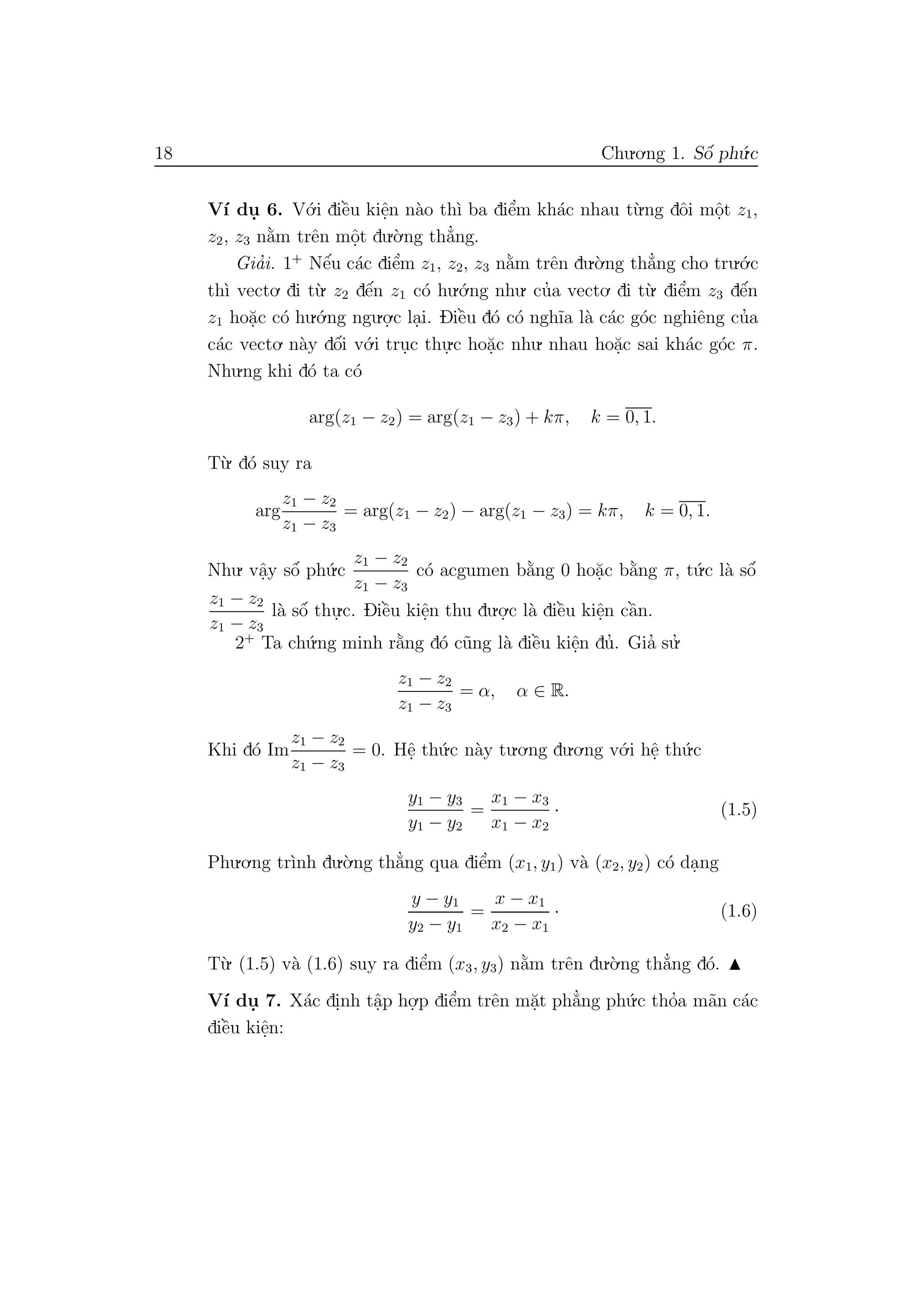 18 Chu.o.ng 1. Sˆo´ ph´u.c
V´ı du. 6. V´o.i diˆe`u kiˆe.n n`ao th`ı ba diˆe’m kh´ac nhau t`u.ng dˆoi mˆo.t z1,
z2, z3 n˘a`m trˆen mˆo.t du.`o.ng th˘a’ng.
Gia’i. 1+
Nˆe´u c´ac diˆe’m z1, z2, z3 n˘a`m trˆen du.`o.ng th˘a’ng cho tru.´o.c
th`ı vecto. di t`u. z2 dˆe´n z1 c´o hu.´o.ng nhu. cu’a vecto. di t`u. diˆe’m z3 dˆe´n
z1 ho˘a.c c´o hu.´o.ng ngu.o.
.c la.i. Diˆe`u d´o c´o ngh˜ıa l`a c´ac g´oc nghiˆeng cu’a
c´ac vecto. n`ay dˆo´i v´o.i tru.c thu.
.c ho˘a.c nhu. nhau ho˘a.c sai kh´ac g´oc π.
Nhu.ng khi d´o ta c´o
arg(z1 − z2) = arg(z1 − z3) + kπ, k = 0, 1.
T`u. d´o suy ra
arg
z1 − z2
z1 − z3
= arg(z1 − z2) − arg(z1 − z3) = kπ, k = 0, 1.
Nhu. vˆa.y sˆo´ ph´u.c
z1 − z2
z1 − z3
c´o acgumen b˘a`ng 0 ho˘a.c b˘a`ng π, t´u.c l`a sˆo´
z1 − z2
z1 − z3
l`a sˆo´ thu.
.c. Diˆe`u kiˆe.n thu du.o.
.c l`a diˆe`u kiˆe.n cˆa`n.
2+
Ta ch´u.ng minh r˘a`ng d´o c˜ung l`a diˆe`u kiˆe.n du’. Gia’ su.’
z1 − z2
z1 − z3
= α, α ∈ R.
Khi d´o Im
z1 − z2
z1 − z3
= 0. Hˆe. th´u.c n`ay tu.o.ng du.o.ng v´o.i hˆe. th´u.c
y1 − y3
y1 − y2
=
x1 − x3
x1 − x2
· (1.5)
Phu.o.ng tr`ınh du.`o.ng th˘a’ng qua diˆe’m (x1, y1) v`a (x2, y2) c´o da.ng
y − y1
y2 − y1
=
x − x1
x2 − x1
· (1.6)
T`u. (1.5) v`a (1.6) suy ra diˆe’m (x3, y3) n˘a`m trˆen du.`o.ng th˘a’ng d´o.
V´ı du. 7. X´ac di.nh tˆa.p ho.
.p diˆe’m trˆen m˘a.t ph˘a’ng ph´u.c tho’a m˜an c´ac
diˆe`u kiˆe.n:
 