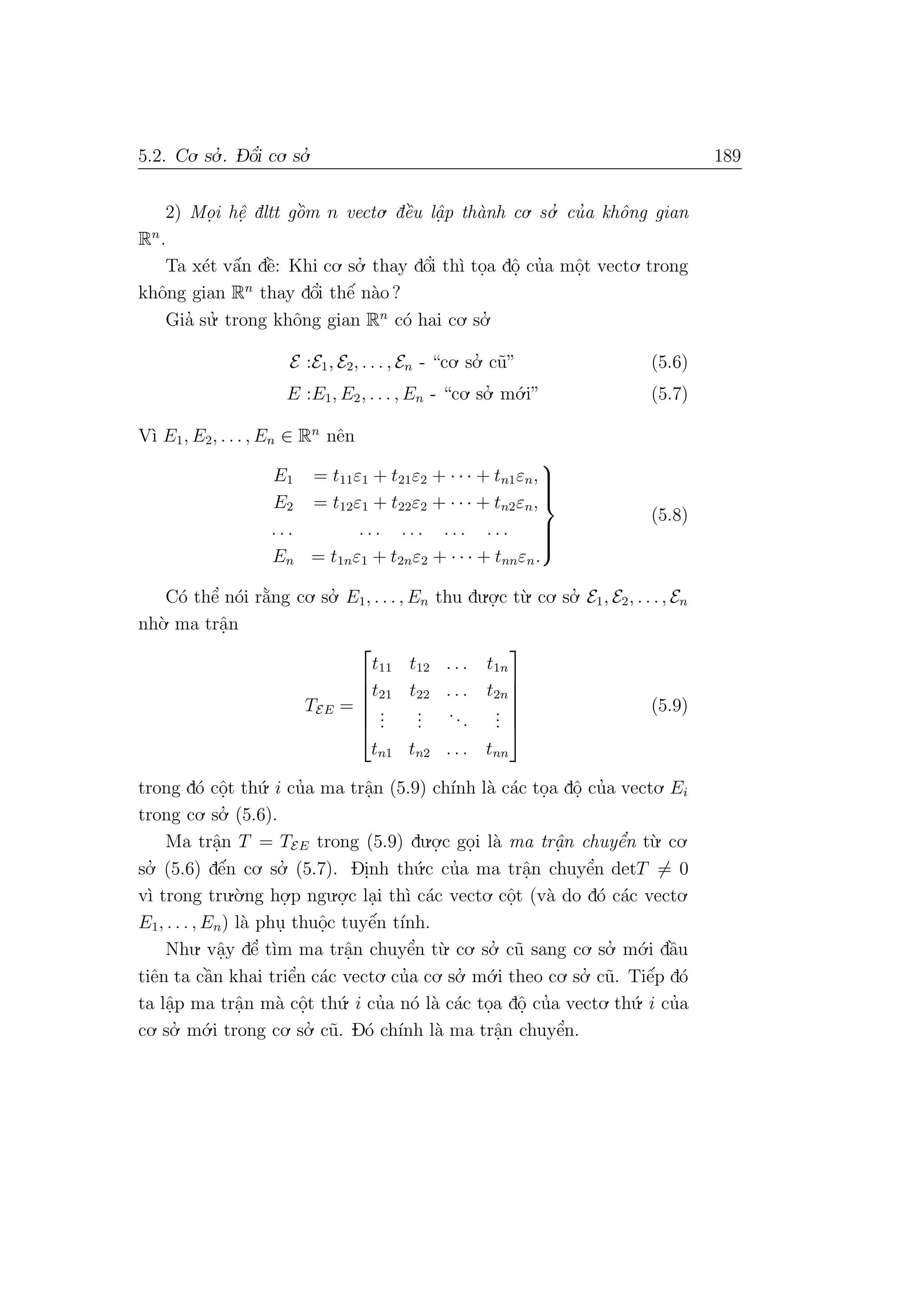 5.2. Co. so.’ . D- ˆo’i co. so.’ 189
2) Mo.i hˆe. dltt gˆo`m n vecto. dˆe`u lˆa. p th`anh co. so.’ cu’a khˆong gian
Rn
.
Ta x´et vˆa´n dˆe`: Khi co. so.’ thay dˆo’i th`ı to.a dˆo. cu’a mˆo.t vecto. trong
khˆong gian Rn
thay dˆo’i thˆe´ n`ao ?
Gia’ su.’ trong khˆong gian Rn
c´o hai co. so.’
E :E1, E2, . . . , En - “co. so.’ c˜u” (5.6)
E :E1, E2, . . . , En - “co. so.’ m´o.i” (5.7)
V`ı E1, E2, . . . , En ∈ Rn
nˆen
E1 = t11ε1 + t21ε2 + · · · + tn1εn,
E2 = t12ε1 + t22ε2 + · · · + tn2εn,
. . . . . . . . . . . . . . .
En = t1nε1 + t2nε2 + · · · + tnnεn.



(5.8)
C´o thˆe’ n´oi r˘a`ng co. so.’ E1, . . . , En thu du.o.
.c t`u. co. so.’ E1, E2, . . ., En
nh`o. ma trˆa.n
TEE =






t11 t12 . . . t1n
t21 t22 . . . t2n
...
...
...
...
tn1 tn2 . . . tnn






(5.9)
trong d´o cˆo.t th´u. i cu’a ma trˆa.n (5.9) ch´ınh l`a c´ac to.a dˆo. cu’a vecto. Ei
trong co. so.’ (5.6).
Ma trˆa.n T = TEE trong (5.9) du.o.
.c go.i l`a ma trˆa.n chuyˆe’n t`u. co.
so.’ (5.6) dˆe´n co. so.’ (5.7). Di.nh th´u.c cu’a ma trˆa.n chuyˆe’n detT = 0
v`ı trong tru.`o.ng ho.
.p ngu.o.
.c la.i th`ı c´ac vecto. cˆo.t (v`a do d´o c´ac vecto.
E1, . . . , En) l`a phu. thuˆo.c tuyˆe´n t´ınh.
Nhu. vˆa.y dˆe’ t`ım ma trˆa.n chuyˆe’n t`u. co. so.’ c˜u sang co. so.’ m´o.i dˆa`u
tiˆen ta cˆa`n khai triˆe’n c´ac vecto. cu’a co. so.’ m´o.i theo co. so.’ c˜u. Tiˆe´p d´o
ta lˆa.p ma trˆa.n m`a cˆo.t th´u. i cu’a n´o l`a c´ac to.a dˆo. cu’a vecto. th´u. i cu’a
co. so.’ m´o.i trong co. so.’ c˜u. D´o ch´ınh l`a ma trˆa.n chuyˆe’n.
 