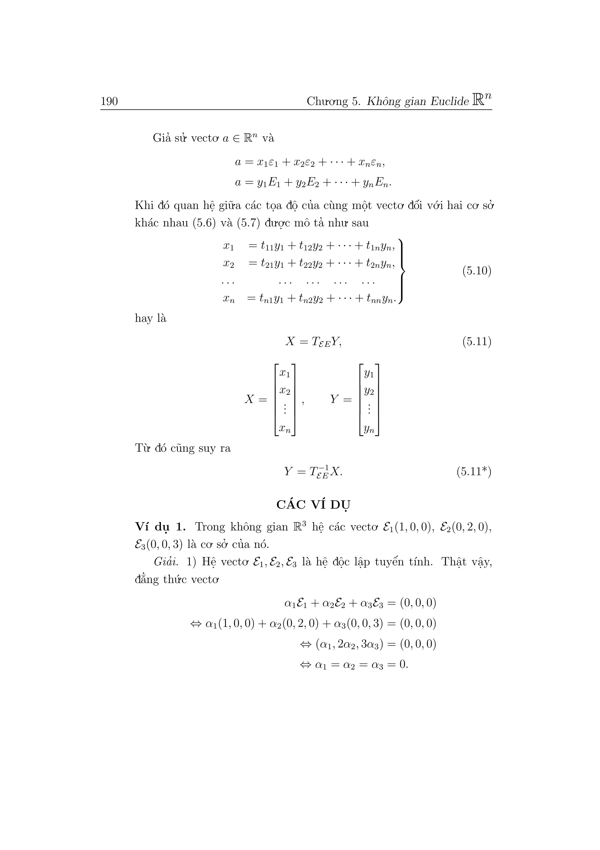 190 Chu.o.ng 5. Khˆong gian Euclide Rn
Gia’ su.’ vecto. a ∈ Rn
v`a
a = x1ε1 + x2ε2 + · · · + xnεn,
a = y1E1 + y2E2 + · · · + ynEn.
Khi d´o quan hˆe. gi˜u.a c´ac to.a dˆo. cu’a c`ung mˆo.t vecto. dˆo´i v´o.i hai co. so.’
kh´ac nhau (5.6) v`a (5.7) du.o.
.c mˆo ta’ nhu. sau
x1 = t11y1 + t12y2 + · · · + t1nyn,
x2 = t21y1 + t22y2 + · · · + t2nyn,
. . . . . . . . . . . . . . .
xn = tn1y1 + tn2y2 + · · · + tnnyn.



(5.10)
hay l`a
X = TEEY, (5.11)
X =






x1
x2
...
xn






, Y =






y1
y2
...
yn






T`u. d´o c˜ung suy ra
Y = T−1
EE X. (5.11*)
C´AC V´I DU.
V´ı du. 1. Trong khˆong gian R3
hˆe. c´ac vecto. E1(1, 0, 0), E2(0, 2, 0),
E3(0, 0, 3) l`a co. so.’ cu’a n´o.
Gia’i. 1) Hˆe. vecto. E1, E2, E3 l`a hˆe. dˆo.c lˆa.p tuyˆe´n t´ınh. Thˆa.t vˆa.y,
d˘a’ng th´u.c vecto.
α1E1 + α2E2 + α3E3 = (0, 0, 0)
⇔ α1(1, 0, 0) + α2(0, 2, 0) + α3(0, 0, 3) = (0, 0, 0)
⇔ (α1, 2α2, 3α3) = (0, 0, 0)
⇔ α1 = α2 = α3 = 0.
 