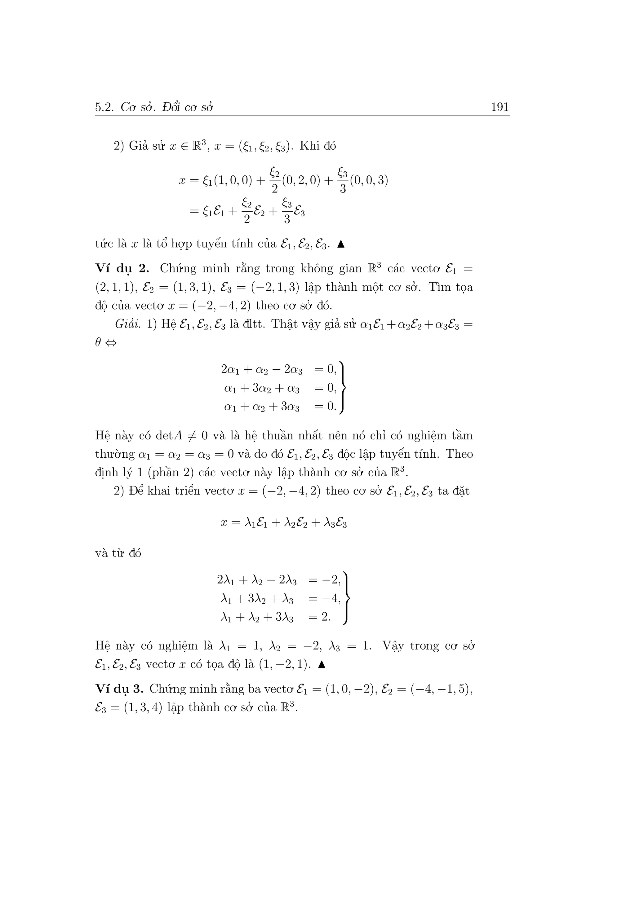 5.2. Co. so.’ . D- ˆo’i co. so.’ 191
2) Gia’ su.’ x ∈ R3
, x = (ξ1, ξ2, ξ3). Khi d´o
x = ξ1(1, 0, 0) +
ξ2
2
(0, 2, 0) +
ξ3
3
(0, 0, 3)
= ξ1E1 +
ξ2
2
E2 +
ξ3
3
E3
t´u.c l`a x l`a tˆo’ ho.
.p tuyˆe´n t´ınh cu’a E1, E2, E3.
V´ı du. 2. Ch´u.ng minh r˘a`ng trong khˆong gian R3
c´ac vecto. E1 =
(2, 1, 1), E2 = (1, 3, 1), E3 = (−2, 1, 3) lˆa.p th`anh mˆo.t co. so.’ . T`ım to.a
dˆo. cu’a vecto. x = (−2, −4, 2) theo co. so.’ d´o.
Gia’i. 1) Hˆe. E1, E2, E3 l`a dltt. Thˆa.t vˆa.y gia’ su.’ α1E1 +α2E2 +α3E3 =
θ ⇔
2α1 + α2 − 2α3 = 0,
α1 + 3α2 + α3 = 0,
α1 + α2 + 3α3 = 0.



Hˆe. n`ay c´o detA = 0 v`a l`a hˆe. thuˆa`n nhˆa´t nˆen n´o chı’ c´o nghiˆe.m tˆa`m
thu.`o.ng α1 = α2 = α3 = 0 v`a do d´o E1, E2, E3 dˆo.c lˆa.p tuyˆe´n t´ınh. Theo
di.nh l´y 1 (phˆa`n 2) c´ac vecto. n`ay lˆa.p th`anh co. so.’ cu’a R3
.
2) Dˆe’ khai triˆe’n vecto. x = (−2, −4, 2) theo co. so.’ E1, E2, E3 ta d˘a.t
x = λ1E1 + λ2E2 + λ3E3
v`a t`u. d´o
2λ1 + λ2 − 2λ3 = −2,
λ1 + 3λ2 + λ3 = −4,
λ1 + λ2 + 3λ3 = 2.



Hˆe. n`ay c´o nghiˆe.m l`a λ1 = 1, λ2 = −2, λ3 = 1. Vˆa.y trong co. so.’
E1, E2, E3 vecto. x c´o to.a dˆo. l`a (1, −2, 1).
V´ı du. 3. Ch´u.ng minh r˘a`ng ba vecto.E1 = (1, 0, −2), E2 = (−4, −1, 5),
E3 = (1, 3, 4) lˆa.p th`anh co. so.’ cu’a R3
.
 