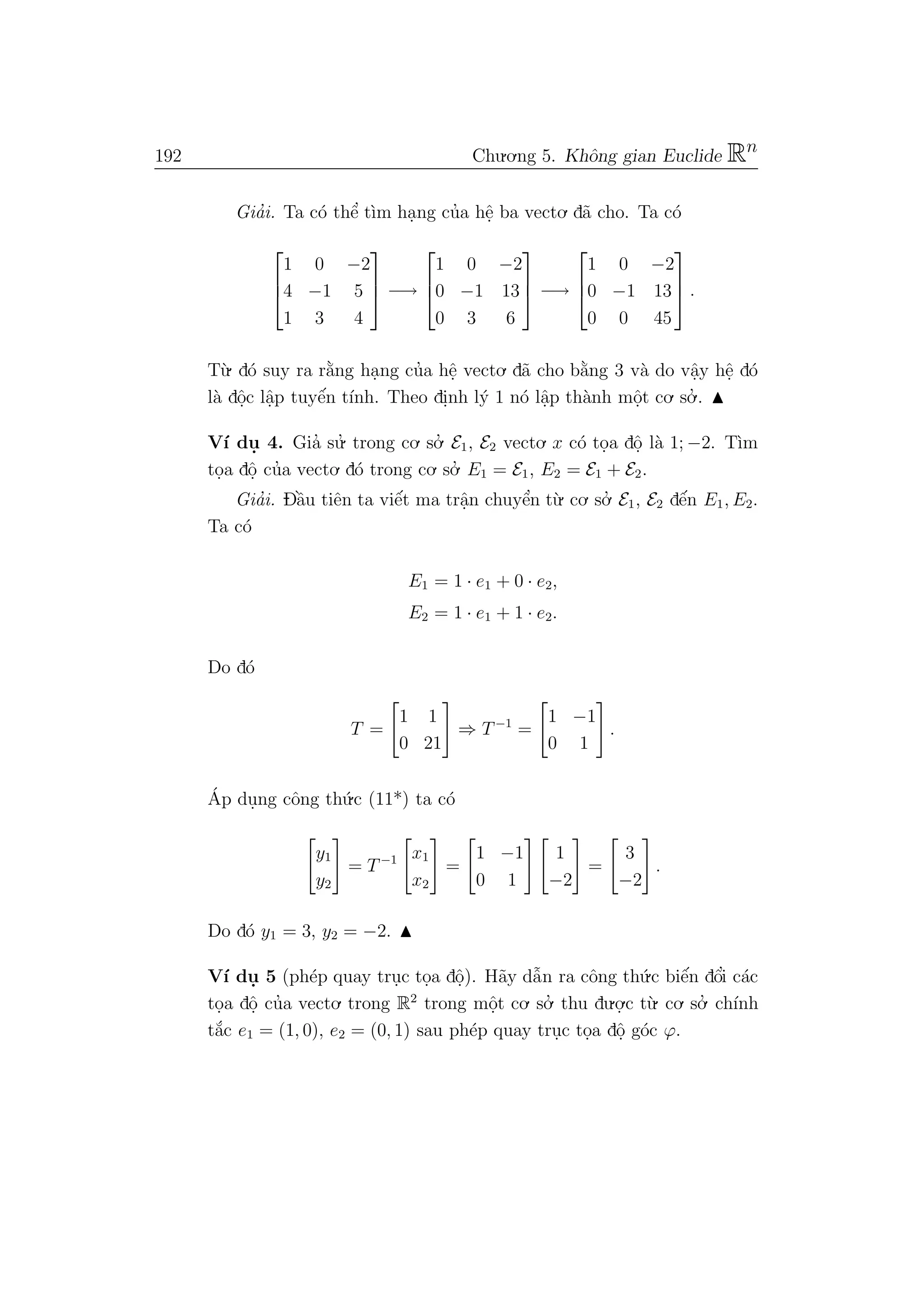 192 Chu.o.ng 5. Khˆong gian Euclide Rn
Gia’i. Ta c´o thˆe’ t`ım ha.ng cu’a hˆe. ba vecto. d˜a cho. Ta c´o



1 0 −2
4 −1 5
1 3 4


 −→



1 0 −2
0 −1 13
0 3 6


 −→



1 0 −2
0 −1 13
0 0 45


 .
T`u. d´o suy ra r˘a`ng ha.ng cu’a hˆe. vecto. d˜a cho b˘a`ng 3 v`a do vˆa.y hˆe. d´o
l`a dˆo.c lˆa.p tuyˆe´n t´ınh. Theo di.nh l´y 1 n´o lˆa.p th`anh mˆo.t co. so.’ .
V´ı du. 4. Gia’ su.’ trong co. so.’ E1, E2 vecto. x c´o to.a dˆo. l`a 1; −2. T`ım
to.a dˆo. cu’a vecto. d´o trong co. so.’ E1 = E1, E2 = E1 + E2.
Gia’i. Dˆa`u tiˆen ta viˆe´t ma trˆa.n chuyˆe’n t`u. co. so.’ E1, E2 dˆe´n E1, E2.
Ta c´o
E1 = 1 · e1 + 0 · e2,
E2 = 1 · e1 + 1 · e2.
Do d´o
T =
1 1
0 21
⇒ T−1
=
1 −1
0 1
.
´Ap du.ng cˆong th´u.c (11*) ta c´o
y1
y2
= T−1 x1
x2
=
1 −1
0 1
1
−2
=
3
−2
.
Do d´o y1 = 3, y2 = −2.
V´ı du. 5 (ph´ep quay tru.c to.a dˆo.). H˜ay dˆa˜n ra cˆong th´u.c biˆe´n dˆo’i c´ac
to.a dˆo. cu’a vecto. trong R2
trong mˆo.t co. so.’ thu du.o.
.c t`u. co. so.’ ch´ınh
t˘a´c e1 = (1, 0), e2 = (0, 1) sau ph´ep quay tru.c to.a dˆo. g´oc ϕ.
 