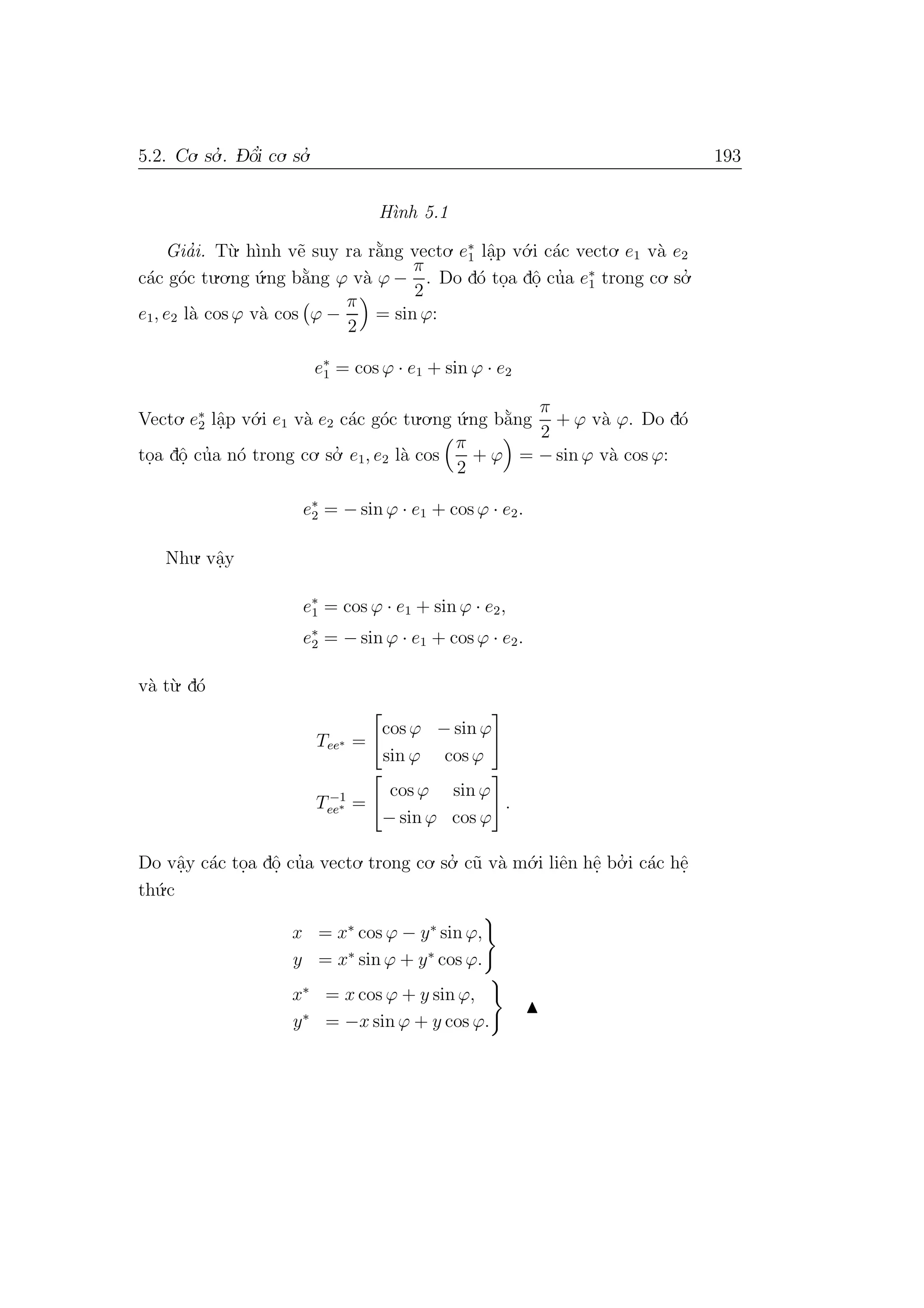 5.2. Co. so.’ . D- ˆo’i co. so.’ 193
H`ınh 5.1
Gia’i. T`u. h`ınh v˜e suy ra r˘a`ng vecto. e∗
1 lˆa.p v´o.i c´ac vecto. e1 v`a e2
c´ac g´oc tu.o.ng ´u.ng b˘a`ng ϕ v`a ϕ −
π
2
. Do d´o to.a dˆo. cu’a e∗
1 trong co. so.’
e1, e2 l`a cos ϕ v`a cos ϕ −
π
2
= sin ϕ:
e∗
1 = cos ϕ · e1 + sin ϕ · e2
Vecto. e∗
2 lˆa.p v´o.i e1 v`a e2 c´ac g´oc tu.o.ng ´u.ng b˘a`ng
π
2
+ ϕ v`a ϕ. Do d´o
to.a dˆo. cu’a n´o trong co. so.’ e1, e2 l`a cos
π
2
+ ϕ = − sin ϕ v`a cos ϕ:
e∗
2 = − sin ϕ · e1 + cos ϕ · e2.
Nhu. vˆa.y
e∗
1 = cos ϕ · e1 + sin ϕ · e2,
e∗
2 = − sin ϕ · e1 + cos ϕ · e2.
v`a t`u. d´o
Tee∗ =
cos ϕ − sin ϕ
sin ϕ cos ϕ
T−1
ee∗ =
cos ϕ sin ϕ
− sin ϕ cos ϕ
.
Do vˆa.y c´ac to.a dˆo. cu’a vecto. trong co. so.’ c˜u v`a m´o.i liˆen hˆe. bo.’ i c´ac hˆe.
th´u.c
x = x∗
cos ϕ − y∗
sin ϕ,
y = x∗
sin ϕ + y∗
cos ϕ.
x∗
= x cos ϕ + y sin ϕ,
y∗
= −x sin ϕ + y cos ϕ.
 