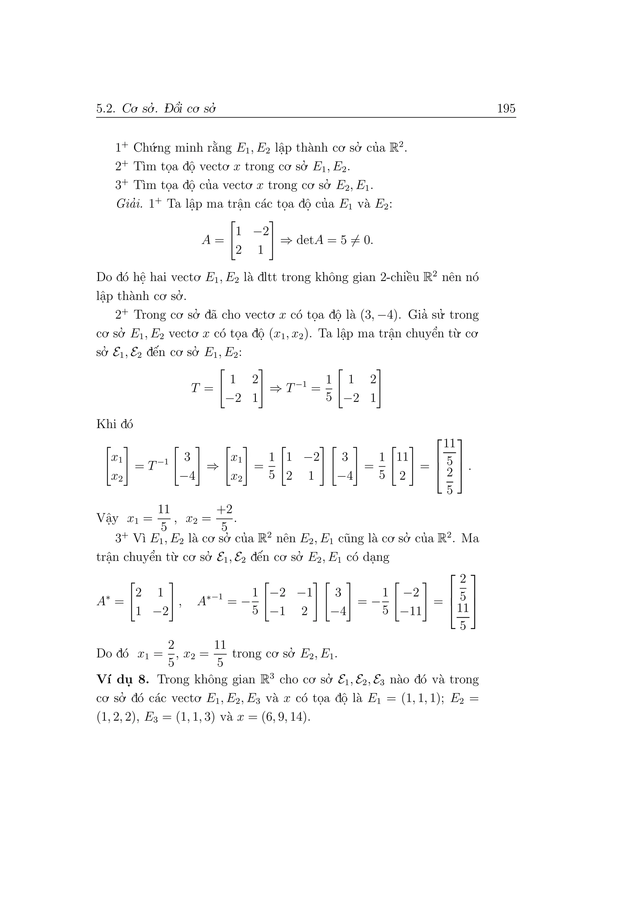 5.2. Co. so.’ . D- ˆo’i co. so.’ 195
1+
Ch´u.ng minh r˘a`ng E1, E2 lˆa.p th`anh co. so.’ cu’a R2
.
2+
T`ım to.a dˆo. vecto. x trong co. so.’ E1, E2.
3+
T`ım to.a dˆo. cu’a vecto. x trong co. so.’ E2, E1.
Gia’i. 1+
Ta lˆa.p ma trˆa.n c´ac to.a dˆo. cu’a E1 v`a E2:
A =
1 −2
2 1
⇒ detA = 5 = 0.
Do d´o hˆe. hai vecto. E1, E2 l`a dltt trong khˆong gian 2-chiˆe`u R2
nˆen n´o
lˆa.p th`anh co. so.’ .
2+
Trong co. so.’ d˜a cho vecto. x c´o to.a dˆo. l`a (3, −4). Gia’ su.’ trong
co. so.’ E1, E2 vecto. x c´o to.a dˆo. (x1, x2). Ta lˆa.p ma trˆa.n chuyˆe’n t`u. co.
so.’ E1, E2 dˆe´n co. so.’ E1, E2:
T =
1 2
−2 1
⇒ T−1
=
1
5
1 2
−2 1
Khi d´o
x1
x2
= T−1 3
−4
⇒
x1
x2
=
1
5
1 −2
2 1
3
−4
=
1
5
11
2
=



11
5
2
5


 .
Vˆa.y x1 =
11
5
, x2 =
+2
5
.
3+
V`ı E1, E2 l`a co. so.’ cu’a R2
nˆen E2, E1 c˜ung l`a co. so.’ cu’a R2
. Ma
trˆa.n chuyˆe’n t`u. co. so.’ E1, E2 dˆe´n co. so.’ E2, E1 c´o da.ng
A∗
=
2 1
1 −2
, A∗−1
= −
1
5
−2 −1
−1 2
3
−4
= −
1
5
−2
−11
=



2
5
11
5



Do d´o x1 =
2
5
, x2 =
11
5
trong co. so.’ E2, E1.
V´ı du. 8. Trong khˆong gian R3
cho co. so.’ E1, E2, E3 n`ao d´o v`a trong
co. so.’ d´o c´ac vecto. E1, E2, E3 v`a x c´o to.a dˆo. l`a E1 = (1, 1, 1); E2 =
(1, 2, 2), E3 = (1, 1, 3) v`a x = (6, 9, 14).
 