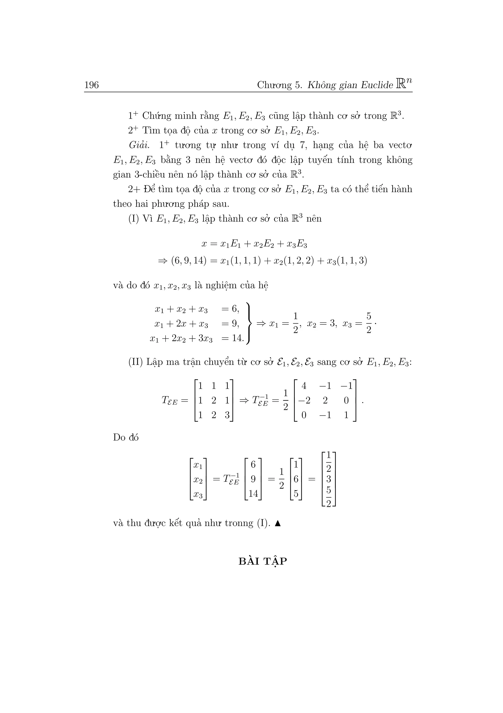 196 Chu.o.ng 5. Khˆong gian Euclide Rn
1+
Ch´u.ng minh r˘a`ng E1, E2, E3 c˜ung lˆa.p th`anh co. so.’ trong R3
.
2+
T`ım to.a dˆo. cu’a x trong co. so.’ E1, E2, E3.
Gia’i. 1+
tu.o.ng tu.
. nhu. trong v´ı du. 7, ha.ng cu’a hˆe. ba vecto.
E1, E2, E3 b˘a`ng 3 nˆen hˆe. vecto. d´o dˆo.c lˆa.p tuyˆe´n t´ınh trong khˆong
gian 3-chiˆe`u nˆen n´o lˆa.p th`anh co. so.’ cu’a R3
.
2+ Dˆe’ t`ım to.a dˆo. cu’a x trong co. so.’ E1, E2, E3 ta c´o thˆe’ tiˆe´n h`anh
theo hai phu.o.ng ph´ap sau.
(I) V`ı E1, E2, E3 lˆa.p th`anh co. so.’ cu’a R3
nˆen
x = x1E1 + x2E2 + x3E3
⇒ (6, 9, 14) = x1(1, 1, 1) + x2(1, 2, 2) + x3(1, 1, 3)
v`a do d´o x1, x2, x3 l`a nghiˆe.m cu’a hˆe.
x1 + x2 + x3 = 6,
x1 + 2x + x3 = 9,
x1 + 2x2 + 3x3 = 14.



⇒ x1 =
1
2
, x2 = 3, x3 =
5
2
·
(II) Lˆa.p ma trˆa.n chuyˆe’n t`u. co. so.’ E1, E2, E3 sang co. so.’ E1, E2, E3:
TEE =



1 1 1
1 2 1
1 2 3


 ⇒ T−1
EE =
1
2



4 −1 −1
−2 2 0
0 −1 1


 .
Do d´o



x1
x2
x3


 = T−1
EE



6
9
14


 =
1
2



1
6
5


 =





1
2
3
5
2





v`a thu du.o.
.c kˆe´t qua’ nhu. tronng (I).
B`AI TˆA. P
 