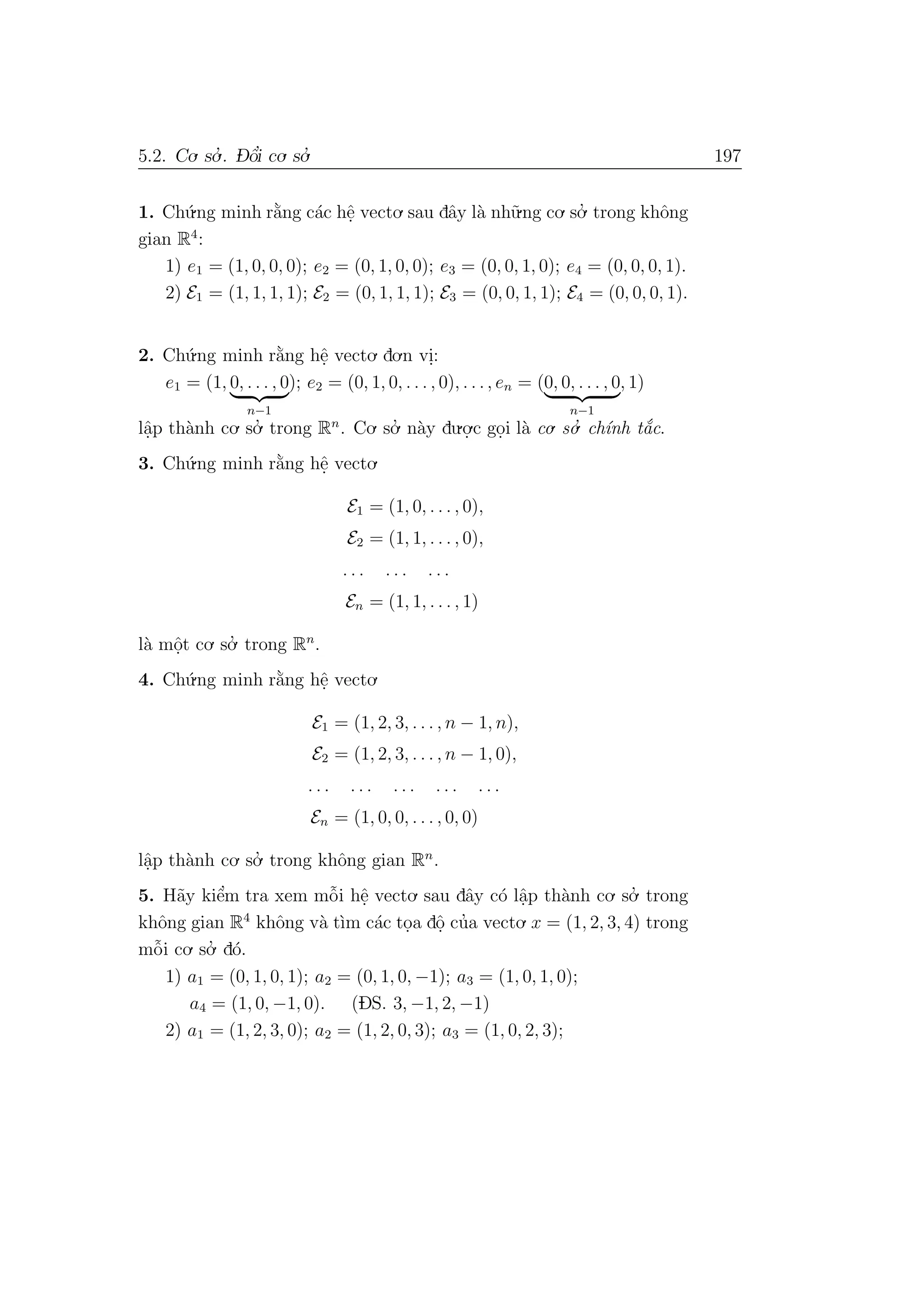 5.2. Co. so.’ . D- ˆo’i co. so.’ 197
1. Ch´u.ng minh r˘a`ng c´ac hˆe. vecto. sau dˆay l`a nh˜u.ng co. so.’ trong khˆong
gian R4
:
1) e1 = (1, 0, 0, 0); e2 = (0, 1, 0, 0); e3 = (0, 0, 1, 0); e4 = (0, 0, 0, 1).
2) E1 = (1, 1, 1, 1); E2 = (0, 1, 1, 1); E3 = (0, 0, 1, 1); E4 = (0, 0, 0, 1).
2. Ch´u.ng minh r˘a`ng hˆe. vecto. do.n vi.:
e1 = (1, 0, . . . , 0
n−1
); e2 = (0, 1, 0, . . . , 0), . . ., en = (0, 0, . . . , 0
n−1
, 1)
lˆa.p th`anh co. so.’ trong Rn
. Co. so.’ n`ay du.o.
.c go.i l`a co. so.’ ch´ınh t˘a´c.
3. Ch´u.ng minh r˘a`ng hˆe. vecto.
E1 = (1, 0, . . . , 0),
E2 = (1, 1, . . . , 0),
. . . . . . . . .
En = (1, 1, . . . , 1)
l`a mˆo.t co. so.’ trong Rn
.
4. Ch´u.ng minh r˘a`ng hˆe. vecto.
E1 = (1, 2, 3, . . . , n − 1, n),
E2 = (1, 2, 3, . . . , n − 1, 0),
. . . . . . . . . . . . . . .
En = (1, 0, 0, . . . , 0, 0)
lˆa.p th`anh co. so.’ trong khˆong gian Rn
.
5. H˜ay kiˆe’m tra xem mˆo˜i hˆe. vecto. sau dˆay c´o lˆa.p th`anh co. so.’ trong
khˆong gian R4
khˆong v`a t`ım c´ac to.a dˆo. cu’a vecto. x = (1, 2, 3, 4) trong
mˆo˜i co. so.’ d´o.
1) a1 = (0, 1, 0, 1); a2 = (0, 1, 0, −1); a3 = (1, 0, 1, 0);
a4 = (1, 0, −1, 0). (DS. 3, −1, 2, −1)
2) a1 = (1, 2, 3, 0); a2 = (1, 2, 0, 3); a3 = (1, 0, 2, 3);
 